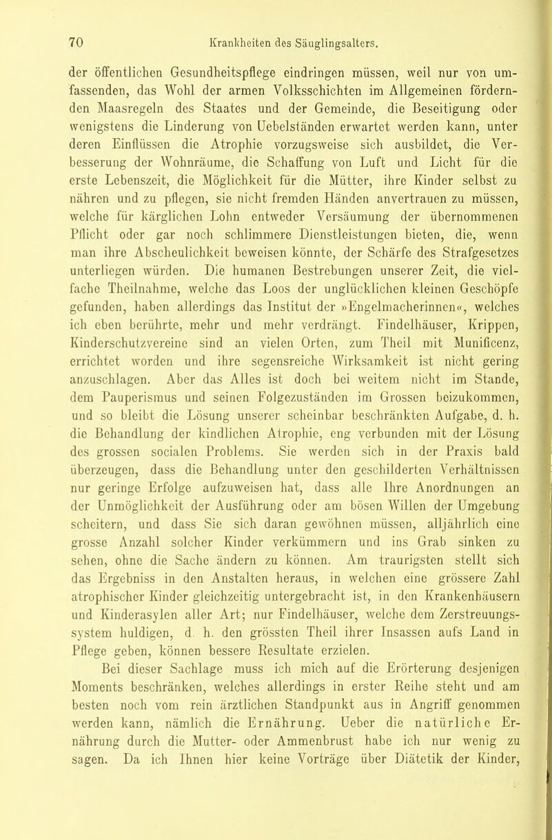 der öffentlichen Gesundheitspflege eindringen müssen, weil nur von um- fassenden, das Wohl der armen Volksschichten im Allgemeinen fördern- den Maasregeln des Staates und der Gemeinde, die Beseitigung oder wenigstens die Linderung von üebelständen erwartet werden kann, unter deren Einflüssen die Atrophie vorzugsweise sich ausbildet, die Ver- besserung der Wohnräume, die Schaffung von Luft und Licht für die erste Lebenszeit, die Möglichkeit für die Mütter, ihre Kinder selbst zu nähren und zu pflegen, sie nicht fremden Händen anvertrauen zu müssen, welche für kärglichen Lohn entweder Versäumung der übernommenen Pflicht oder gar noch schlimmere Dienstleistungen bieten, die, wenn man ihre Abscheulichkeit beweisen könnte, der Schärfe des Strafgesetzes unterliegen würden. Die humanen Bestrebungen unserer Zeit, die viel- fache Theilnahme, welche das Loos der unglücklichen kleinen Geschöpfe gefunden, haben allerdings das Institut der »Engelmacherinnen«, welches ich eben berührte, mehr und mehr verdrängt. Findelhäuser, Krippen, Kinderschutzvereine sind an vielen Orten, zum Theil mit Munificenz, errichtet worden und ihre segensreiche Wirksamkeit ist nicht gering anzuschlagen. Aber das Alles ist doch bei weitem nicht im Stande, dem Pauperismus und seinen Folgezuständen ina Grossen beizukommen, und so bleibt die Lösung unserer scheinbar beschränkten Aufgabe, d. h. die Behandlung der kindlichen Atrophie, eng verbunden mit der Lösung des grossen socialen Problems. Sie werden sich in der Praxis bald überzeugen, dass die Behandlung unter den geschilderten Verhältnissen nur geringe Erfolge aufzuweisen hat, dass alle Ihre Anordnungen an der Unmöglichkeit der Ausführung oder am bösen Willen der Umgebung scheitern, und dass Sie sich daran gewöhnen müssen, alljährlich eine grosse Anzahl solcher Kinder verkümmern und ins Grab sinken zu sehen, ohne die Sache ändern zu können. Am traurigsten stellt sich das Ergebniss in den Anstalten heraus, in welchen eine grössere Zahl atrophischer Kinder gleichzeitig untergebracht ist, in den Krankenhäusern und Kinderasylen aller Art; nur Findelhäuser, welche dem Zerstreuungs- system huldigen, d. h. den grössten Theil ihrer Insassen aufs Land in Pflege geben, können bessere Resultate erzielen. Bei dieser Sachlage muss ich mich auf die Erörterung desjenigen Moments beschränken, welches allerdings in erster Reihe steht und am besten noch vom rein ärztlichen Standpunkt aus in Angriff genommen werden kann, nämlich die Ernährung. Ueber die natürliche Er- nährung durch die Mutter- oder Ammenbrust habe ich nur wenig zu sagen. Da ich Ihnen hier keine Vorträge über Diätetik der Kinder,