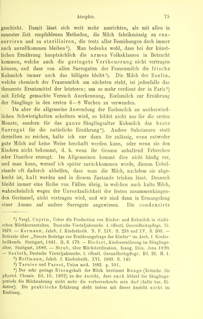 geschieht. Damit lässt sich weit mehr ausrichten, als mit allen in neuester Zeit empfohlenen Methoden, die Milch fabrikmässig zu con- serviren und zu sterilisiren, die trotz aller Bemühungen doch immer noch unvollkommen bleiben'). Man bedenke wohl, dass bei der künst- lichen Ernährung hauptsächlich die armen Volksklassen in Betracht kommen, welche auch die geringste Vertheuerung nicht vertragen können, und dass von allen Surrogaten der Frauenmilch die frische Kuhmilch immer noch das billigste bleibt-). Die Milch der Eselin, welche chemisch der Frauenmilch am nächsten steht, ist jedenfalls das theuerste Ersatzmittel der letzteren; um so mehr verdient der in Paris^) mit Erfolg gemachte Versuch Anerkennung, Eselsmilch zur Ernährung der Säuglinge in den ersten 6 — 8 Wochen zu verwenden. Da aber die allgemeine Anwendung der Eselsmilch an unüberwind- lichen Schwierigkeiten scheitern wird, so bildet nicht nur für die ersten Monate, sondern für das ganze Säuglingsalter Kuhmilch das beste Surrogat für die natürliche Ernährung*'). Andere Substanzen statt derselben zu reichen, halte ich nur dann für zulässig, wenn entweder gute Milch auf keine Weise beschafft werden kann, oder wenn sie den Kindern nicht bekommt, d. h. wenn ihr Genuss anhaltend Erbrechen oder Diarrhoe erzeugt. Im Allgemeinen kommt dies nicht häufig vor, und man kann, worauf ich später zurückkommen werde, diesem Uebel- stande oft dadurch abhelfen, dass man die Milch, nachdem sie abge- kocht ist, kalt werden und in diesem Zustande trinken lässt. Dennoch bleibt immer eine Reihe von Fällen übrig, in welchen auch kalte Milch, wahrscheinlich wegen der Unverdaulichkeit der festen zusammenhängen- den Gerinnsel, nicht vertragen wird, und wir sind dann in Ermangelung einer Amme auf andere Surrogate angewiesen. Die condensirte *) Vergl. Cnyrim, Ueber die Production von Kinder- und Kuhmilch in städti- schen Milchiiuranstalten. Deutsche Vierteljahrsschr. f. öffentl. Gesandheitspilege. XI, 1879. — Kormann, Jahrb. f. Kinderheilk. N. F. XIV. S. 238 und XV. S. 300. — Referate über „Neuere Beiträge zur Ernährungsfrage der Kinder im Arch. f. Kinder- heilkunde. Stuttgart, 1881. 11. S. 170. — Biedert, Kinderernährung im Säuglings- alter. Stuttgart, 1880. — Strub, über Milchsterilisation. Inaug. Diss. .Jena 1890. — Soxleth, Deutsche Vierteljahrsschr. f. öiTentl. Gesundheitspflege. Bd. 24. H. 1. 2) Hoffmann, Jahrb. f. Kinderheilk. XVI. 1880. S. 143. 3) Tarnier und Parrot, Union med. 1882. p. 101. ■*) Der sehr geringe Eisengehalt der Milch bestimmt Bunge (Zeitschr. für physiol. Chemie. Bd. IG. 1892) zu der Ansicht, dass nach Ablauf der Säuglings- periode die Milchnahrung nicht mehr die vorherrschende sein darf (dafür bes. Ei- dotter). Die praktische Erfahrung steht indess mit dieser Ansicht nicht im Einklang.