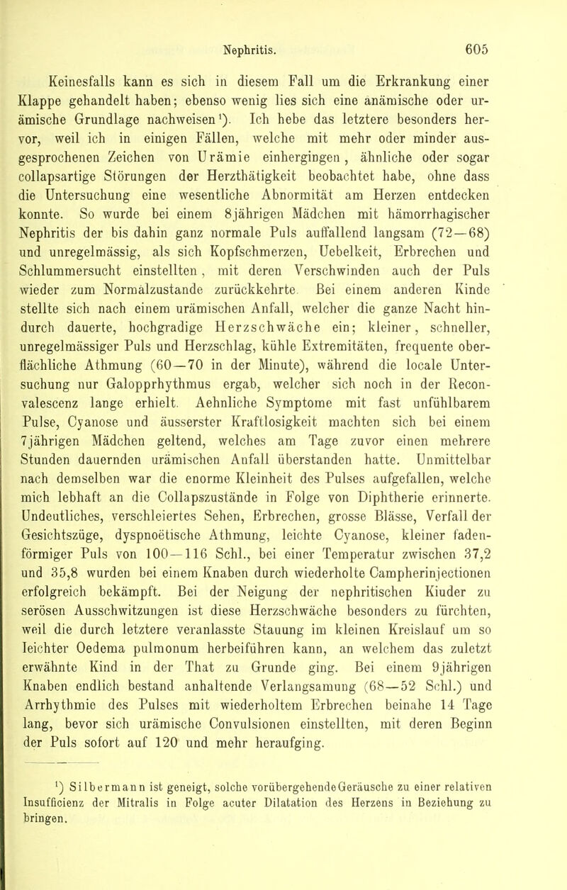 Keinesfalls kann es sich in diesem Fall um die Erkrankung einer Klappe gehandelt haben; ebenso wenig lies sich eine anämische oder ur- ämische Grundlage nachweisen'). Ich hebe das letztere besonders her- vor, weil ich in einigen Fällen, welche mit mehr oder minder aus- gesprochenen Zeichen von Urämie einhergingen, ähnliche oder sogar coUapsartige Störungen der Herzthätigkeit beobachtet habe, ohne dass die Untersuchung eine wesentliche Abnormität am Herzen entdecken konnte. So wurde bei einem 8jährigen Mädchen mit hämorrhagischer Nephritis der bis dahin ganz normale Puls auffallend langsam (72—68) und unregelmässig, als sich Kopfschmerzen, Uebelkeit, Erbrechen und Schlummersucht einstellten, mit deren Verschwinden auch der Puls wieder zum Normalzustände zurückkehrte. Bei einem anderen Kinde stellte sich nach einem urämischen Anfall, welcher die ganze Nacht hin- durch dauerte, hochgradige Herzschwäche ein; kleiner, schneller, unregelmässiger Puls und Herzschlag, kühle Extremitäten, frequente ober- flächliche Athmung (60 — 70 in der Minute), während die locale Unter- suchung nur Galopprhythmus ergab, welcher sich noch in der Recon- valescenz lange erhielt. Aehnliche Symptome mit fast unfühlbarem Pulse, Cyanose und äusserster Kraftlosigkeit machten sich bei einem 7jährigen Mädchen geltend, welches am Tage zuvor einen mehrere Stunden dauernden urämischen Anfall überstanden hatte. Unmittelbar nach demselben war die enorme Kleinheit des Pulses aufgefallen, welche mich lebhaft an die Collapszustände in Folge von Diphtherie erinnerte. Undeutliches, verschleiertes Sehen, Erbrechen, grosse Blässe, Verfall der Gesichtszüge, dyspnoetische Athmung, leichte Cyanose, kleiner faden- förmiger Puls von 100 — 116 Schi., bei einer Temperatur zwischen 37,2 und 35,8 wurden bei einem Knaben durch wiederholte Campherinjectionen erfolgreich bekämpft. Bei der Neigung der nephritischen Kinder zu serösen Ausschwitzungen ist diese Herzschwäche besonders zu fürchten, weil die durch letztere veranlasste Stauung im kleinen Kreislauf um so leichter Oedema pulmonum herbeiführen kann, an welchem das zuletzt erwähnte Kind in der That zu Grunde ging. Bei einem 9jährigen Knaben endlich bestand anhaltende Verlangsamuug (68—52 Schi.) und Arrhythmie des Pulses mit wiederholtem Erbrechen beinahe 14 Tage lang, bevor sich urämische Convulsionen einstellten, mit deren Beginn der Puls sofort auf 120 und mehr heraufging. ') Silbermann ist geneigt, solche vorübergehende Geräusche zu einer relativen Insufficienz der Mitralis in Folge acuter Dilatation des Herzens in Beziehung zu bringen.