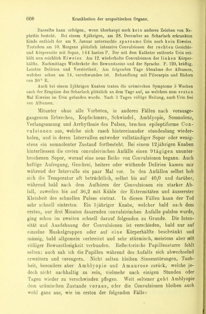 Dasselbe kann erfolgen, wenn überhaupt noch kein anderes Zeichen von TJe- phritis besteht. Bei einem 4jährigen, am 28. December an Scharlach erkrankten Kinde enthielt der am 9. Januar untersuchte sparsame Urin noch kein Eiweiss. Trotzdem am 10. Morgens plötzlich intensive Convulsionen der rechten Gesichts- und Körperseite mit Sopor, 144 harten P. Der mit dem Katheter entleerte Urin ent- hält nun reichlich Eiweiss. Am 12. wiederholte Convulsionen der linken Körper- hälfte. Nachmittags Wiederkehr des Bewusstseins und der Sprache. P. 120, kräftig. Leichte Delirien und Verstörtheit. Am folgenden Tage Abnahme des Albumen, v^elches schon am 14. verschwunden ist. . Behandlung mit Pilocarpin und Bädern von 30 0 R. Auch bei einem 5jährigen Knaben traten die urämischen Symptome 3 Wochen nach der Eruption des Scharlach plötzlich an dem Tage auf, an welchem zum ersten Mal Eiweiss im Urin gefunden wurde. Nach 3 Tagen völlige Heilung, auch Urin frei von Albumen. Mitunter ohne alle Vorboten, in anderen Fällen nach vorausge- gangenem Erbrechen, Kopfschnierz, Schwindel, Amblyopie, Somnolenz, Verlangsamung und Arrhythmie des Pulses, brechen epileptiforme Con- vulsionen aus, welche sich rasch hintereinander stundenlang wieder- holen, und in deren Intervallen entweder vollständiger Sopor oder wenig- stens ein somnolenter Zustand fortbesteht. Bei einem 12jährigen Knaben hinterliessen die ersten convulsivischen Anfälle einen 9tägigen ununter- brochenen Sopor, worauf eine neue Eeihe von Convulsionen begann. Auch heftige Aufregung, Geschrei, heitere oder wüthende Delirien kamen mir während der Intervalle ein paar Mal vor. In den Anfällen selbst hob sich die Temperatur oft beträchtlich, selbst bis auf 40,0 und darüber, während bald nach dem Aufhören der Convulsionen ein starker Ab- fall, zuweilen bis auf 36,2 mit Kühle der Extremitäten und äusserster Kleinheit des schnellen Pulses eintrat. In diesen Fällen kann der Tod sehr schnell eintreten. Eiu 5jähriger Knabe, welcher bald nach dem ersten, nur drei Minuten dauernden convulsivischen Anfalle pulslos wurde, ging schon im zweiten schnell darauf folgenden zu Grunde. Die Inten- sität und Ausdehnung der Convulsionen ist verschieden, bald nur auf einzelne Muskelgruppen oder auf eine Körperhälfte beschränkt und mässig, bald allgemein verbreitet und sehr stürmisch, meistens aber mit völliger Bewusstlosigkeit verbunden. Reflectorische Pupillenstarre fehlt selten; auch sah ich die Papillen während des Anfalls sich abwechselnd erweitern und verengern. Nicht selten bleiben Sinnesstörungen, Taub- heit, besonders aber Amblyopie und Amaurose zurück, welche je- doch nicht nachhaltig zu sein, vielmehr nach einigen Stunden oder Tagen wieder zu verschwinden pflegen. Weit seltener geht Amblyopie dem urämischen Zustande voraus, oder die Convulsionen bleiben auch wohl ganz aus, wie im ersten der folgenden Fälle: