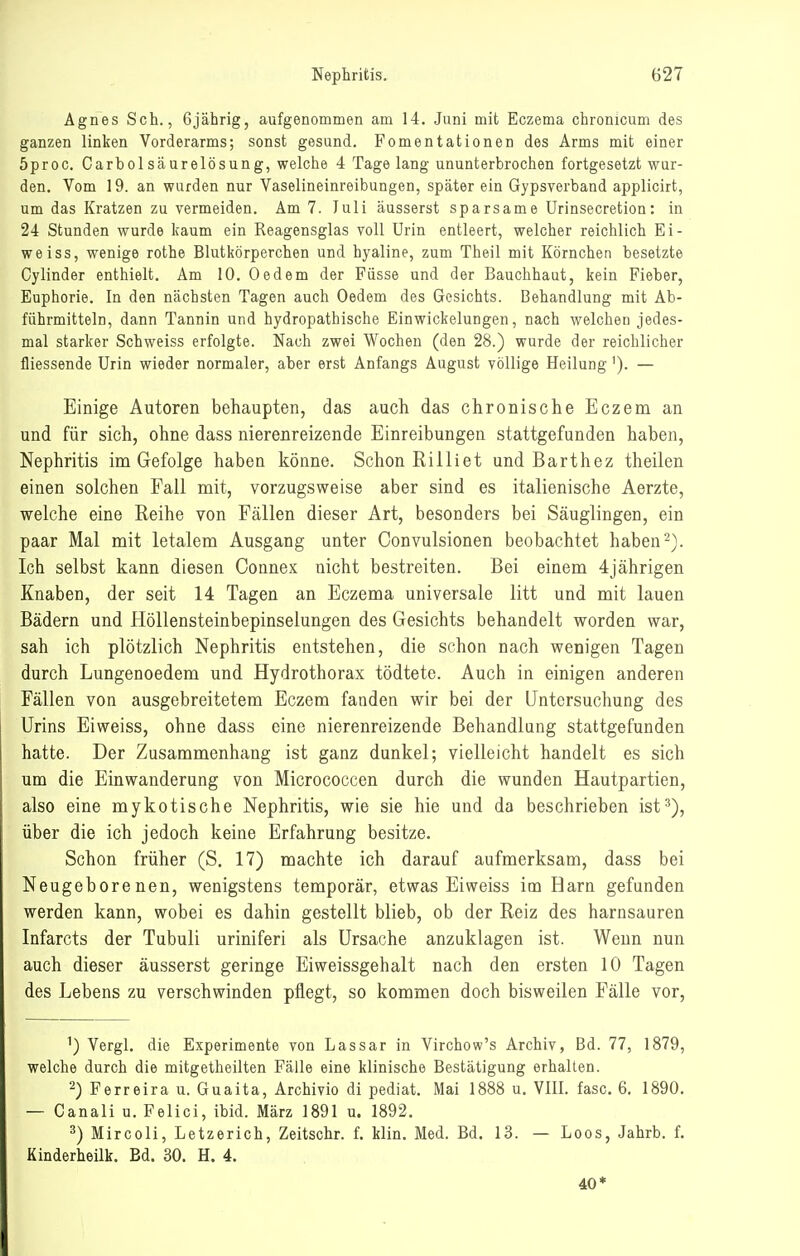 Agnes Seh., 6jährig, aufgenommen am 14. Juni mit Eczema chronicum des ganzen linken Vorderarms; sonst gesund. Fomentationen des Arms mit einer 5proc. Carbolsäurelösung, welche 4 Tagelang ununterbrochen fortgesetzt wur- den. Vom 19. an wurden nur Vaselineinreibungen, später ein Gypsverband applicirt, um das Kratzen zu vermeiden. Am 7. luli äusserst sparsame ürinsecretion: in 24 Stunden wurde kaum ein Reagensglas voll Urin entleert, welcher reichlich Ei- weiss, wenige rothe Blutkörperchen und hyaline, zum Theil mit Körnchen besetzte Cylinder enthielt. Am 10, Oedem der Füsse und der Bauchhaut, kein Fieber, Euphorie. In den nächsten Tagen auch Oedem des Gesichts. Behandlung mit Ab- führmitteln, dann Tannin und hydropathische Einwickelungen, nach welchen jedes- mal starker Schweiss erfolgte. Nach zwei Wochen (den 28.) wurde der reichlicher fliessende Urin wieder normaler, aber erst Anfangs August völlige Heilung'). — Einige Autoren behaupten, das auch das chronische Eczem an und für sich, ohne dass nierenreizende Einreibungen stattgefunden haben, Nephritis im Gefolge haben könne. Schon Rilliet und Barthez theilen einen solchen Fall mit, vorzugsweise aber sind es italienische Aerzte, welche eine Reihe von Fällen dieser Art, besonders bei Säuglingen, ein paar Mal mit letalem Ausgang unter Convulsionen beobachtet haben Ich selbst kann diesen Connex nicht bestreiten. Bei einem 4jährigen Knaben, der seit 14 Tagen an Eczema universale litt und mit lauen Bädern und Höllensteinbepinselungen des Gesichts behandelt worden war, sah ich plötzlich Nephritis entstehen, die schon nach wenigen Tagen durch Lungenoedem und Hydrothorax tödtete. Auch in einigen anderen Fällen von ausgebreitetem Eczem fanden wir bei der Untersuchung des Urins Eiweiss, ohne dass eine nierenreizende Behandlung stattgefunden hatte. Der Zusammenhang ist ganz dunkel; vielleicht handelt es sich um die Einwanderung von Micrococcen durch die wunden Hautpartien, also eine mykotische Nephritis, wie sie hie und da beschrieben ist^), über die ich jedoch keine Erfahrung besitze. Schon früher (S. 17) machte ich darauf aufmerksam, dass bei Neugeborenen, wenigstens temporär, etwas Eiweiss im Harn gefunden werden kann, wobei es dahin gestellt blieb, ob der Reiz des harnsauren Infarcts der Tubuli uriniferi als Ursache anzuklagen ist. Wenn nun auch dieser äusserst geringe Eiweissgehalt nach den ersten 10 Tagen des Lebens zu verschwinden pflegt, so kommen doch bisweilen Fälle vor. ') Vergl. die Experimente von Lassar in Virchow's Archiv, Bd. 77, 1879, welche durch die mitgetheilten Fälle eine klinische Bestätigung erhalten. 2) Ferreira u. Guaita, Archivio di pediat. Mai 1888 u. VIII. fasc. 6, 1890. — Canali u. Felici, ibid. März 1891 u. 1892. ^) Mircoli, Letzerich, Zeitschr. f. Min. Med. Bd. 13. — Loos, Jahrb. f. Kinderheilk. Bd. 30. H. 4. 40*