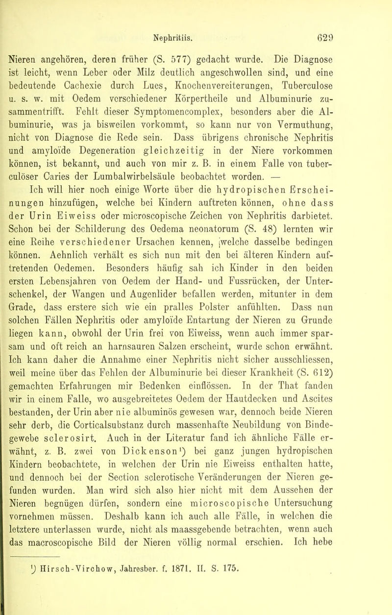 Nieren angehören, deren früher (S. 577) gedacht wurde. Die Diagnose ist leicht, wenn Leber oder Milz deutlich angeschwollen sind, und eine bedeutende Cachexie durch Lues, Knochenvereiterungen, Tuberculose u. s. w. mit Oedem verschiedener Körpertheile und Albuminurie zu- sammentrifft. Fehlt dieser Symptomencomplex, besonders aber die Al- buminurie, was ja bisweilen vorkommt, so kann nur von Vermuthung, nicht von Diagnose die Rede sein. Dass übrigens chronische Nephritis und amyloide Degeneration gleichzeitig in der Niere vorkommen können, ist bekannt, und auch von mir z. B. in einem Falle von tuber- culöser Oaries der Lumbal Wirbelsäule beobachtet worden. — Ich will hier noch einige Worte über die hydropischen Erschei- nungen hinzufügen, welche bei Kindern auftreten können, ohne dass der Urin Eiweiss oder microscopische Zeichen von Nephritis darbietet. Schon bei der Schilderung des Oedema neonatorum (S. 48) lernten wir eine Reihe verschiedener Ursachen kennen, iwelche dasselbe bedingen können. Aehnlich verhält es sich nun mit den bei älteren Kindern auf- tretenden Oedemen. Besonders häufig sah ich Kinder in den beiden ersten Lebensjahren von Oedem der Hand- und Fussrücken, der Unter- schenkel, der Wangen und Augenlider befallen werden, mitunter in dem Grade, dass erstere sich wie ein pralles Polster anfühlten. Dass nun solchen Fällen Nephritis oder amyloide Entartung der Nieren zu Grunde liegen kann, obwohl der Urin frei von Eiweiss, wenn auch immer spar- sam und oft reich an harnsauren Salzen erscheint, wurde schon erwähnt. Ich kann daher die Annahme einer Nephritis nicht sicher ausschliessen, weil meine über das Fehlen der Albuminurie bei dieser Krankheit (S. 612) gemachten Erfahrungen mir Bedenken einflössen. In der That fanden wir in einem Falle, wo ausgebreitetes Oedem der Hautdecken und Ascites bestanden, der Urin aber nie albuminös gewesen war, dennoch beide Nieren sehr derb, die Corticalsubstanz durch massenhafte Neubildung von Binde- gewebe sclerosirt. Auch in der Literatur fand ich ähnliche Fälle er- wähnt, z. B. zwei von Dickenson') bei ganz jungen hydropischen Kindern beobachtete, in welchen der Urin nie Eiweiss enthalten hatte, und dennoch bei der Section sclerotische Veränderungen der Nieren ge- funden wurden. Man wird sich also hier nicht mit dem Aussehen der Nieren begnügen dürfen, sondern eine microscopische Untersuchung vornehmen müssen. Deshalb kann ich auch alle Fälle, in welchen die letztere unterlassen wurde, nicht als maassgebende betrachten, wenn auch das macroscopische Bild der Nieren völlig normal erschien. Ich hebe Hirsch-Virohow, Jahresber. f. 1871. II. S. 175.