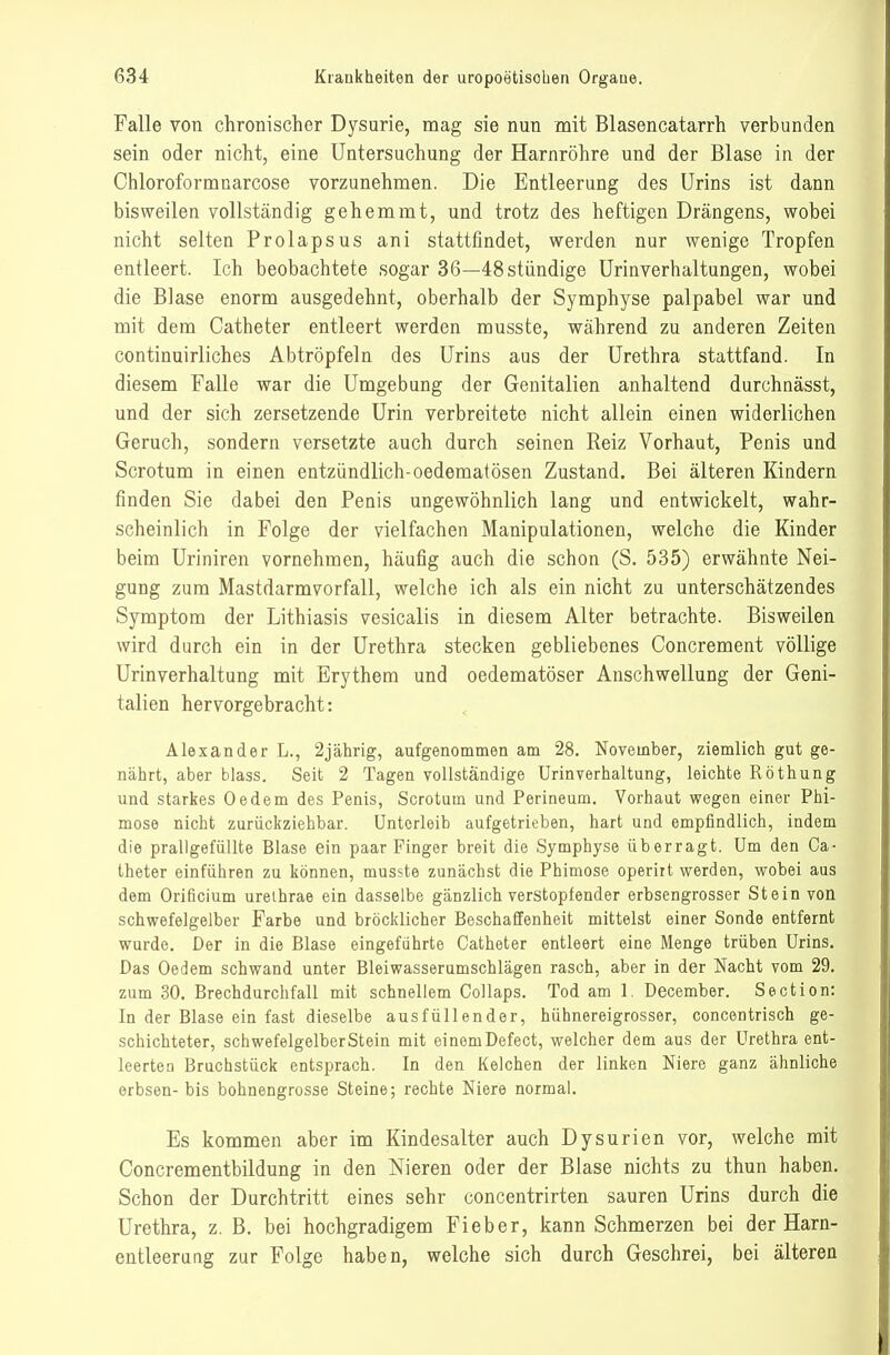 Falle von chronischer Dysurie, mag sie nun mit Blasencatarrh verbunden sein oder nicht, eine Untersuchung der Harnröhre und der Blase in der Chloroformnarcose vorzunehmen. Die Entleerung des Urins ist dann bisweilen vollständig gehemmt, und trotz des heftigen Drängens, wobei nicht selten Prolapsus ani stattfindet, werden nur wenige Tropfen entleert. Ich beobachtete sogar 36—48stündige ürinverhaltungen, wobei die Blase enorm ausgedehnt, oberhalb der Symphyse palpabel war und mit dem Catheter entleert werden musste, während zu anderen Zeiten continuirliches Abtröpfeln des Urins aus der Urethra stattfand. In diesem Falle war die Umgebung der Genitalien anhaltend durchnässt, und der sich zersetzende Urin verbreitete nicht allein einen widerlichen Geruch, sondern versetzte auch durch seinen Reiz Vorhaut, Penis und Scrotum in einen entzündlich-oedematösen Zustand. Bei älteren Kindern finden Sie dabei den Penis ungewöhnlich lang und entwickelt, wahr- scheinlich in Folge der vielfachen Manipulationen, welche die Kinder beim Uriniren vornehmen, häufig auch die schon (S. 535) erwähnte Nei- gung zum Mastdarmvorfall, welche ich als ein nicht zu unterschätzendes Symptom der Lithiasis vesicalis in diesem Alter betrachte. Bisweilen wird durch ein in der Urethra stecken gebliebenes Concrement völlige Urinverhaltung mit Erythem und oedematöser Anschwellung der Geni- talien hervorgebracht: Alexander L., 2jährig, aufgenommen am 28. November, ziemlich gut ge- nährt, aber blass. Seit 2 Tagen vollständige Urinverhaltung, leichte Röthung und starkes Oedem des Penis, Scrotum und Perineum. Vorhaut wegen einer Phi- mose nicht zurückziehbar. Unterleib aufgetrieben, hart und empfindlich, indem die prallgefüllte Blase ein paar Finger breit die Symphyse überragt. Um den Ca- theter einführen zu können, musste zunächst die Phimose operiit werden, wobei aus dem Orificium urelhrae ein dasselbe gänzlich verstopfender erbsengrosser Stein von schwefelgelber Farbe und bröcklicher Beschaffenheit mittelst einer Sonde entfernt wurde. Der in die Blase eingeführte Catheter entleert eine Menge trüben Urins. Das Oedem schwand unter Bleiwasserumschlägen rasch, aber in der Nacht vom 29, zum 30, Brechdurchfall mit schnellem Collaps. Tod am 1. December. Section: In der Blase ein fast dieselbe ausfüllender, hühnereigrosser, concentrisch ge- schichteter, schwefelgelberstein mit einemDefect, welcher dem aus der Urethra ent- leerten Bruchstück entsprach. In den Kelchen der linken Niere ganz ähnliche erbsen- bis bohnengrosse Steine; rechte Niere normal. Es kommen aber im Kindesalter auch Dysurien vor, welche mit Concrementbildung in den Nieren oder der Blase nichts zu thun haben. Schon der Durchtritt eines sehr concentrirten sauren Urins durch die Urethra, z. B. bei hochgradigem Fieber, kann Schmerzen bei der Harn- entleerang zur Folge haben, welche sich durch Geschrei, bei älteren