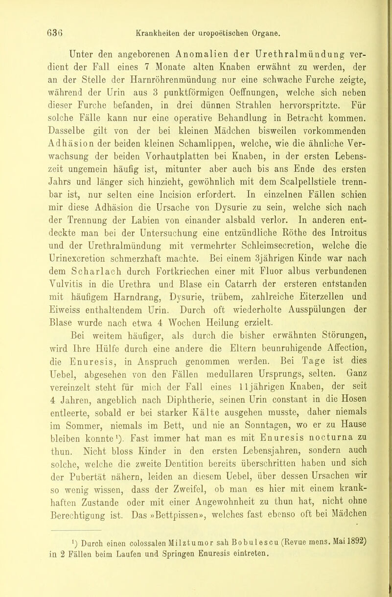 Unter den angeborenen Anomalien der Urethralmündung ver- dient der Fall eines 7 Monate alten Knaben erwähnt zu werden, der an der Stelle der Harnröhrenmündung nur eine schwache Furche zeigte, während der Urin aus 3 punktförmigen Oeffnungen, welche sich neben dieser Furche befanden, in drei dünnen Strahlen hervorspritzte. Für solche Fälle kann nur eine operative Behandlung in Betracht kommen. Dasselbe gilt von der bei kleinen Mädchen bisweilen vorkommenden Adhäsion der beiden kleinen Schamlippen, welche, wie die ähnliche Ver- vrachsung der beiden Vorhautplatten bei Knaben, in der ersten Lebens- zeit ungemein häufig ist, mitunter aber auch bis ans Ende des ersten Jahrs und länger sich hinzieht, gewöhnlich mit dem Scalpellstiele trenn- bar ist, nur selten eine Incision erfordert. In einzelnen Fällen schien mir diese Adhäsion die Ursache von Dysurie zu sein, welche sich nach der Trennung der Labien von einander alsbald verlor. In anderen ent- deckte man bei der Untersuchung eine entzündliche Rothe des Introitus und der Urethralmündung mit vermehrter Schleimsecretion, welche die Urinexcretion schmerzhaft machte. Bei einem 3jährigen Kinde war nach dem Scharlach durch Fortkriechen einer mit Fluor albus verbundenen Vulvitis in die Urethra und Blase ein Catarrh der ersteren entstanden mit häufigem Harndrang, Dysurie, trübem, zahlreiche Eiterzellen und Eiweiss enthaltendem Urin. Durch oft wiederholte Ausspülungen der Blase wurde nach etwa 4 Wochen Heilung erzielt. Bei weitem häufiger, als durch die bisher erwähnten Störungen, wird Ihre Hülfe durch eine andere die Eltern beunruhigende Affection, die Enuresis, in Anspruch genommen werden. Bei Tage ist dies Uebel, abgesehen von den Fällen medullären Ursprungs, selten. Ganz vereinzelt steht für mich der Fall eines 11jährigen Knaben, der seit 4 Jahren, angeblich nach Diphtherie, seinen Urin constant in die Hosen entleerte, sobald er bei starker Kälte ausgehen musste, daher niemals im Sommer, niemals im Bett, und nie an Sonntagen, wo er zu Hause bleiben konntei). Fast immer hat man es mit Enuresis nocturna zu thun. Nicht bloss Kinder in den ersten Lebensjahren, sondern auch solche, welche die zweite Dentition bereits überschritten haben und sich der Pubertät nähern, leiden an diesem Uebel, über dessen Ursachen wir so wenig wissen, dass der Zweifel, ob man es hier mit einem krank- haften Zustande oder mit einer Angewohnheit zu thun hat, nicht ohne Berechtigung ist. Das »Bettpissen», welches fast ebenso oft bei Mädchen Durch einen colossalen Milztumor sah Bobulescu (Revue mens. Mai 1892)