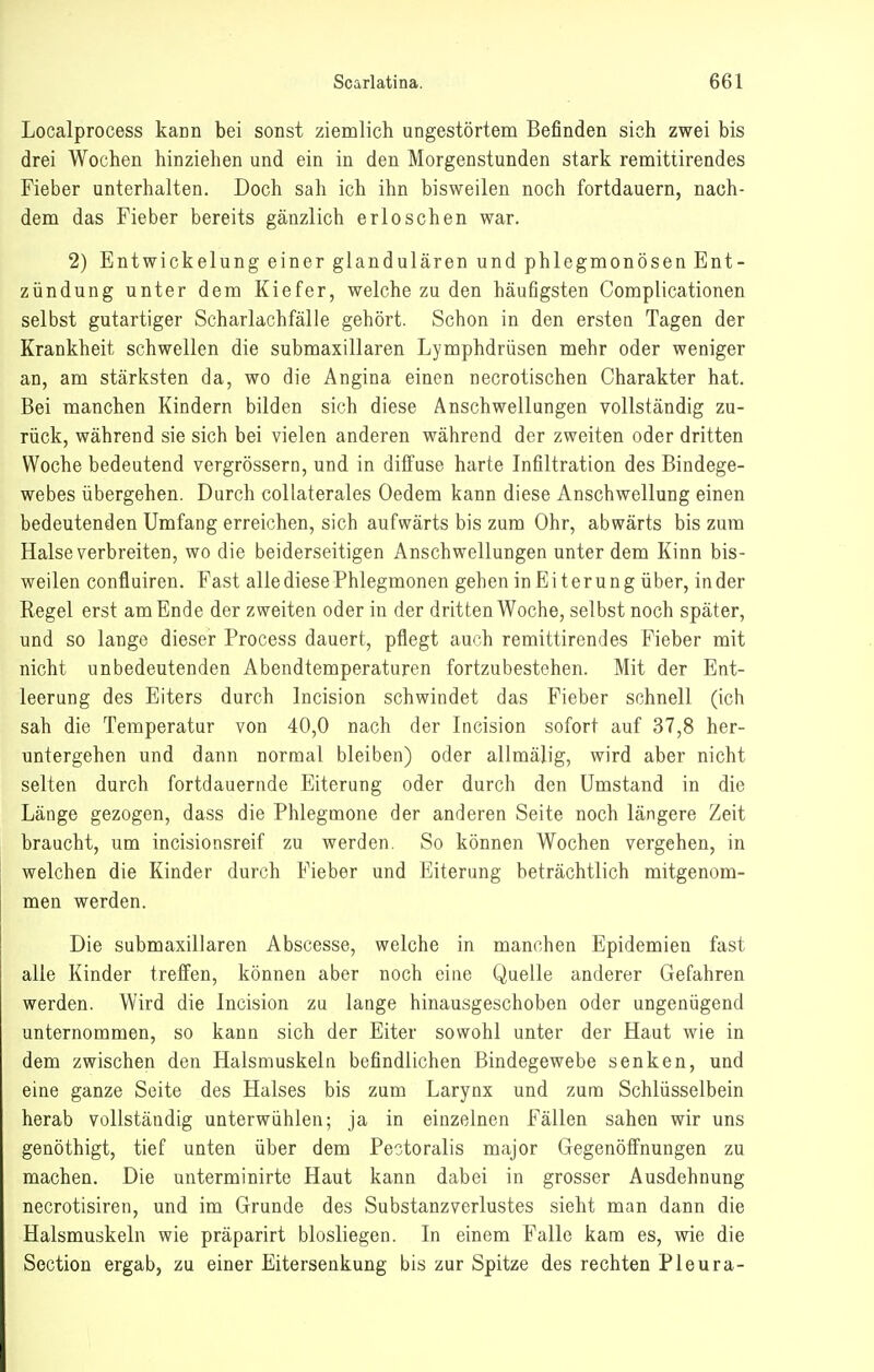 Localprocess kann bei sonst ziemlich ungestörtem Befinden sich zwei bis drei Wochen hinziehen und ein in den Morgenstunden stark remittirendes Fieber unterhalten. Doch sah ich ihn bisweilen noch fortdauern, nach- dem das Fieber bereits gänzlich erloschen war. 2) Entwickelung einer glandulären und phlegmonösen Ent- zündung unter dem Kiefer, welche zu den häufigsten Complicationen selbst gutartiger Scharlachfälle gehört. Schon in den erstea Tagen der Krankheit schwellen die submaxillaren Lymphdrüsen mehr oder weniger an, am stärksten da, wo die Angina einen necrotischen Charakter hat. Bei manchen Kindern bilden sich diese Anschwellungen vollständig zu- rück, während sie sich bei vielen anderen während der zweiten oder dritten Woche bedeutend vergrössern, und in diffuse harte Infiltration des Bindege- webes übergehen. Durch collaterales Oedem kann diese Anschwellung einen bedeutenden Umfang erreichen, sich aufwärts bis zum Ohr, abwärts bis zum Halse verbreiten, wo die beiderseitigen Anschwellungen unter dem Kinn bis- weilen confluiren. Fast alle diese Phlegmonen gehen in Eiterung über, in der Regel erst am Ende der zweiten oder in der dritten Woche, selbst noch später, und so lange dieser Process dauert, pflegt auch remittirendes Fieber mit nicht unbedeutenden Abendtemperaturen fortzubestehen. Mit der Ent- leerung des Eiters durch Incision schwindet das Fieber schnell (ich sah die Temperatur von 40,0 nach der Incision sofort auf 37,8 her- untergehen und dann normal bleiben) oder allmäüg, wird aber nicht selten durch fortdauernde Eiterung oder durch den Umstand in die Länge gezogen, dass die Phlegmone der anderen Seite noch längere Zeit braucht, um incisionsreif zu werden. So können Wochen vergehen, in welchen die Kinder durch Fieber und Eiterung beträchtlich mitgenom- men werden. Die submaxillaren Abscesse, welche in manchen Epidemien fast alle Kinder treffen, können aber noch eine Quelle anderer Gefahren werden. Wird die Incision zu lange hinausgeschoben oder ungenügend unternommen, so kann sich der Eiter sowohl unter der Haut wie in dem zwischen den Halsmuskeln befindlichen Bindegewebe senken, und eine ganze Seite des Halses bis zum Larynx und zum Schlüsselbein herab vollständig unterwühlen; ja in einzelnen Fällen sahen wir uns genöthigt, tief unten über dem Pectoralis major Gegenöffnungen zu machen. Die unterminirte Haut kann dabei in grosser Ausdehnung necrotisiren, und im Grunde des Substanzverlustes sieht man dann die Halsmuskeln wie präparirt biosliegen. In einem Falle kam es, wie die Section ergab, zu einer Eitersenkung bis zur Spitze des rechten Pleura-