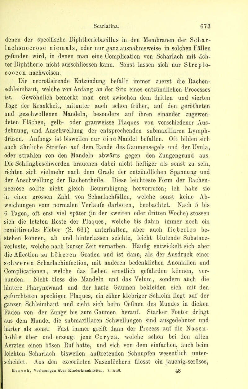 denen der specifische Diphtheriebacillus in den Membranen der Schar- lachsnecrose niemals, oder nur ganz ausnahmsweise in solchen Fällen gefunden wird, in denen man eine Complication von Scharlach mit äch- ter Diphtherie nicht ausschliessen kann. Sonst lassen sich nur Strepto- coccen nachweisen. Die necrotisirende Entzündung befällt immer zuerst die Rachen- schleimhaut, welche von Anfang an der Sitz eines entzündlichen Processes ist. Gewöhnlich bemerkt man erst zwischen dem dritten und vierten Tage der Krankheit, mitunter auch schon früher, auf den gerötheten und geschwollenen Mandeln, besonders auf ihren einander zugewen- deten Flächen, gelb- oder grauweisse Plaques von verschiedener Aus- dehnung, und Anschwellung der entsprechenden submaxillaren Lymph- drüsen. Anfangs ist bisweilen nur eine Mandel befallen. Oft bilden sich auch ähnliche Streifen auf dem Rande des Gaumensegels und der Uvula, oder strahlen von den Mandeln abwärts gegen den Zungengrund aus. Die Schlingbeschwerden brauchen dabei nicht heftiger als sonst zu sein, richten sich vielmehr nach dem Grade der entzündlichen Spannung und der Anschwellung der Rachentheile. Diese leichteste Form der Rachen- necrose sollte nicht gleich Beunruhigung hervorrufen; ich habe sie in einer grossen Zahl von Scharlachfälleu, welche sonst keine Ab- weichungen vom normalen Verlaufe darboten, beobachtet. Nach 5 bis 6 Tagen, oft erst viel später (in der zweiten oder dritten Woche) stossen sich die letzten Reste der Plaques, welche bis dahin immer noch ein remittirendes Fieber (S. 661) unterhalten, aber auch fieberlos be- I stehen können, ab und hinterlassen seichte, leicht blutende Substanz- veriuste, welche nach kurzer Zeit vernarben. Häufig entwickelt sich aber die Affection zu höheren Graden und ist dann, als der Ausdruck einer schweren Scharlachinfection, mit anderen bedenklichen Anomalien und Complicationen, welche das Leben ernstlich gefährden können, ver- bunden. Nicht bloss die Mandeln und das Velum, sondern auch die hintere Pharynxwand und der harte Gaumen bekleiden sich mit den gefürchteten speckigen Plaques, ein zäher klebriger Schleim liegt auf der ganzen Schleimhaut und zieht sich beim Oefinen des Mundes in dicken Fäden von der Zunge bis zum Gaumen herauf. Starker Foetor dringt aus dem Munde, die submaxillaren Schwellungen sind ausgedehnter und härter als sonst. Fast immer greift dann der Process auf die Nasen- höhle über und erzeugt jene Coryza, welche schon bei den alten Aerzten einen bösen Ruf hatte, und sich von dem einfachen, auch beim leichten Scharlach bisweilen auftretenden Schnupfen wesentlich unter- scheidet. Aus den excoriirten Nasenlöchern fliesst ein jauchig-seröses, Ueuocb, Vorlesuugen über Kiuderkrankheiteii. 7. AuÜ. 48