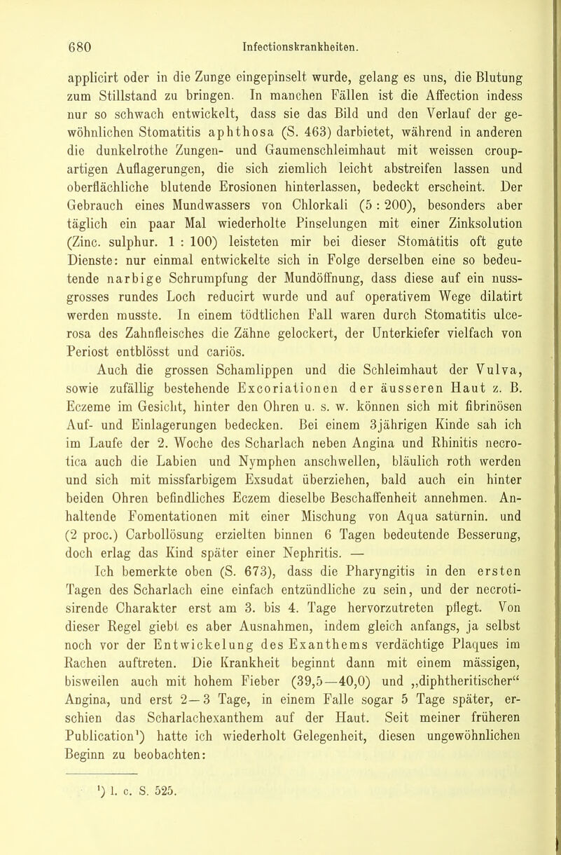 applicirt oder in die Zunge eingepinselt wurde, gelang es uns, die Blutung zum Stillstand zu bringen. In manchen Fällen ist die Affection indess nur so schwach entwickelt, dass sie das Bild und den Verlauf der ge- wöhnlichen Stomatitis aphthosa (S. 463) darbietet, während in anderen die dunkelrothe Zungen- und Gaumenschleimhaut mit weissen croup- artigen Auflagerungen, die sich ziemlich leicht abstreifen lassen und oberflächliche blutende Erosionen hinterlassen, bedeckt erscheint. Der Gebrauch eines Mundwassers von Chlorkali (5: 200), besonders aber täglich ein paar Mal wiederholte Pinselungen mit einer Zinksolution (Zinc sulphur. 1 : 100) leisteten mir bei dieser Stomatitis oft gute Dienste: nur einmal entwickelte sich in Folge derselben eine so bedeu- tende narbige Schrumpfung der Mundöffnung, dass diese auf ein nuss- grosses rundes Loch reducirt wurde und auf operativem Wege dilatirt werden rausste. In einem tödtlichen Fall waren durch Stomatitis ulce- rosa des Zahnfleisches die Zähne gelockert, der Unterkiefer vielfach von Periost entblösst und cariös. Auch die grossen Schamlippen und die Schleimhaut der Vulva, sowie zufällig bestehende Excoriationen der äusseren Haut z. B. Eczeme im Gesicht, hinter den Ohren u. s. w. können sich mit fibrinösen Auf- und Einlagerungen bedecken. Bei einem 3jährigen Kinde sah ich im Laufe der 2. Woche des Scharlach neben Angina und Rhinitis neoro- tica auch die Labien und Nymphen anschwellen, bläulich roth werden und sich mit missfarbigem Exsudat überziehen, bald auch ein hinter beiden Ohren befindliches Eczem dieselbe Beschaffenheit annehmen. An- haltende Fomentationen mit einer Mischung von Aqua satürnin. und (2 proc.) Carbollösung erzielten binnen 6 Tagen bedeutende Besserung, doch erlag das Kind später einer Nephritis. — Ich bemerkte oben (S. 673), dass die Pharyngitis in den ersten Tagen des Scharlach eine einfach entzündliche zu sein, und der necroti- sirende Charakter erst am 3. bis 4. Tage hervorzutreten pflegt. Von dieser Regel giebt es aber Ausnahmen, indem gleich anfangs, ja selbst noch vor der Entwickelung des Exanthems verdächtige Plaques im Rachen auftreten. Die Krankheit beginnt dann mit einem mässigen, bisweilen auch mit hohem Fieber (39,5—40,0) und „diphtheritischer Angina, und erst 2—3 Tage, in einem Falle sogar 5 Tage später, er- schien das Scharlachexanthem auf der Haut. Seit meiner früheren Publication') hatte ich wiederholt Gelegenheit, diesen ungewöhnlichen Beginn zu beobachten: ') 1. c. S. 525.