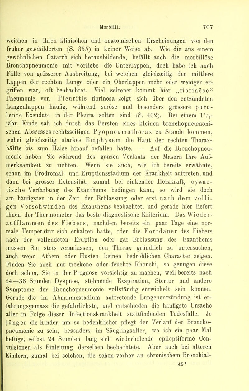 weichen in ihren klinischen und anatomischen Erscheinungen von den früher geschilderten (S. 355) in keiner Weise ab. Wie die aus einem gewöhnlichen Catarrh sich herausbildende, befällt auch die morbillöse Bronchopneumonie mit Vorliebe die ünterlappen, doch habe ich auch Fälle von grösserer Ausbreitung, bei welchen gleichzeitig der mittlere Lappen der rechten Lunge oder ein Oberlappen mehr oder weniger er- griffen war, oft beobachtet. Viel seltener kommt hier „fibrinöse Pneumonie vor. Pleuritis fibrinosa zeigt sich über den entzündeten Lungenlappen häufig, während seröse und besonders grössere puru- lente Exsudate in der Pleura selten sind (S. 402). Bei einem IV2- jähr. Kinde sah ich durch das Bersten eines kleinen bronchopneumoni- schen Abscesses rechtsseitigen Pyopneumothorax zu Stande kommen, wobei gleichzeitig starkes Emphysem die Haut der rechten Thorax- hälfte bis zum Halse hinauf befallen hatte. — Auf die Bronchopneu- monie haben Sie während des ganzen Verlaufs der Masern Ihre Auf- merksamkeit zu richten. Wenn sie auch, wie ich bereits erwähnte, schon im Prodromal- und Eruptionsstadium der Krankheit auftreten, und dann bei grosser Extensität, zumal bei sinkender Herzkraft, cyano- tische Verfärbung des Exanthems bedingen kann, so wird sie doch am häufigsten in der Zeit der Erblassung oder erst nach dem völli- gen Verschwinden des Exanthems beobachtet, und gerade hier liefert Ihnen der Thermometer das beste diagnostische Kriterium. Das Wieder- aufflammen des Fiebers, nachdem bereits ein paar Tage eine nor- male Temperatur sich erhalten hatte, oder die Fortdauer des Fiebers nach der vollendeten Eruption oder gar Erblassung des Exanthems müssen Sie stets veranlassen, den Thorax gründlich zu untersuchen, auch wenn Athem oder Husten keinen bedrohlichen Character zeigen. Finden Sie auch nur trockene oder feuchte Rhonchi, so genügen diese doch schon, Sie in der Prognose vorsichtig zu machen, weil bereits nach 24—36 Stunden Dyspnoe, stöhnende Exspiration, Stertor und andere Symptome der Bronchopneumonie vollständig entwickelt sein können. Gerade die im Abnahmestadium auftretende Lungenentzündung ist er- fahrungsgemäss die gefährlichste, und entschieden die häufigste Ursache aller in Folge dieser Infectionskrankheit stattfindenden Todesfälle. Je jünger die Kinder, um so bedenklicher pilegt der Verlauf der Broncho- pneumonie zu sein, besonders im Säuglingsalter, wo ich ein paar Mal heftige, selbst 24 Stunden lang sich wiederholende epileptiforme Con- vulsionen als Einleitung derselben beobachtete. Aber auch bei älteren Kindern, zumal bei solchen, die schon vorher an chronischem Bronchial- 46*