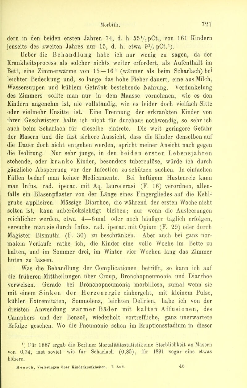 dern in den beiden ersten Jahren 74, d. h. Öö'/apCt., von 161 Kindern jenseits des zweiten Jahres nur 15, d. h. etwa DVspCt.^^. Ueber die Behandlung habe ich nur wenig zu sagen, da der Krankheitsprocess als solcher nichts weiter erfordert, als Aufenthalt im Bett, eine Zimmerwärme von 15 —16'' (wärmer als beim Scharlach) be^ leichter Bedeckung und, so lange das hohe Fieber dauert, eine aus Milch, Wassersuppen und kühlem Getränk bestehende Nahrung. Verdunkelung des Zimmers sollte man nur in dem Maasse vornehmen, wie es den Kindern angenehm ist, nie vollständig, wie es leider doch vielfach Sitte oder vielmehr Unsitte ist. Eine Trennung der erkrankten Kinder von ihren Geschwistern halte ich nicht für durchaus nothwendig, so sehr ich auch beim Scharlach für dieselbe eintrete. Die weit geringere Gefahr der Masern und die fast sichere Aussicht, dass die Kinder denselben auf die Dauer doch nicht entgehen werden, spricht meiner Ansicht nach gegen die Isolirung. Nur sehr junge, in den beiden ersten Lebensjahren stehende, oder kranke Kinder, besonders tuberculöse, würde ich durch gänzliche Absperrung vor der Infection zu schützen suchen. In einfachen Fällen bedarf man keiner Medicamente. Bei heftigem Hustenreiz kann man Infus, rad. ipecac. mit Aq. laurocerasi (F. 16) verordnen, allen- falls ein Blasenpflaster von der Länge eines Fingergliedes auf die Kehl- grube appliciren. Massige Diarrhoe, die während der ersten Woche nicht selten ist, kann unberücksichtigt bleiben; nur wenn die Ausleerungen reichlicher werden, etwa 4—6mal oder noch häufiger täglich erfolgen, versuche man sie durch Infus, rad. ipecac. mit Opium (F. 29) oder durch Magister. Bismuthi (F. 30) zu beschränken. Aber auch bei ganz nor- malem Verlaufe rathe ich, die Kinder eine volle Woche im Bette zu halten, und im Sommer drei, im Winter vier Wochen lang das Zimmer hüten zu lassen. Was die Behandlung der Complicationen betrifft, so kann ich auf die früheren Mittheilungen über Croup, Bronchopneumonie und Diarrhoe verweisen. Gerade bei Bronchopneumonia morbillosa, zumal wenn sie mit einem Sinken der Herzenergie einhergeht, mit kleinem Pulse, kühlen Extremitäten, Somnolenz, leichten Delirien, habe ich von der dreisten Anwendung warmer Bäder mit kalten Affusionen, des Camphers und der Benzoe, wiederholt vortreffliche, ganz unerwartete Erfolge gesehen. Wo die Pneumonie schon im Eruptionsstadium in dieser Für 1887 ergab die Berliner Mortalitätsstatistik eine Sterblichkeit an Masern von 0,74, fast soviel wie für Scharlach (0,85), ffir 1891 sogar eine etwas höhere. Henoch, Vorlesuugeu über Kinderkrankheiten. 7. Auä. 46