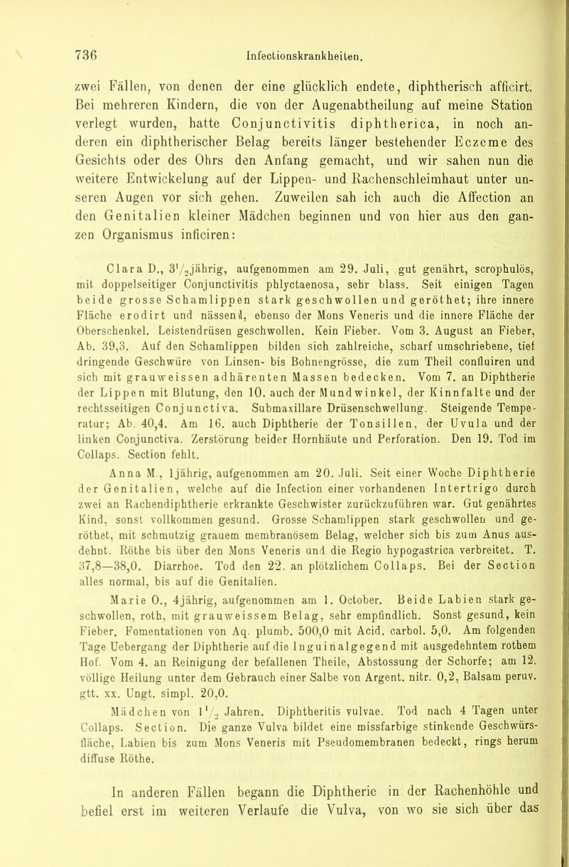 zwei Fällen, von denen der eine glücklich endete, diphtherisch afficirt. Bei mehreren Kindern, die von der Augenabtheilung auf meine Station verlegt wurden, hatte Conjunctivitis diphtherica, in noch an- deren ein diphtherischer Belag bereits länger bestehender Eczeme des Gesichts oder des Ohrs den Anfang gemacht, und wir sahen nun die weitere Entwickelung auf der Lippea- und Rachenschleimhaut unter un- seren Augen vor sich gehen. Zuweilen sah ich auch die Affection an den Genitalien kleiner Mädchen beginnen und von hier aus den gan- zen Organismus inficiren: Clara D., S'/^jährig, aufgenommen am 29. Juli, gut genährt, scrophulös, mit doppelseitiger Conjunctivitis phlyctaenosa, sehr blass. Seit einigen Tagen beide grosse Schamlippen stark geschwollen und geröthet; ihre innere Fläche erodirt und nässenil, ebenso der Möns Veueris und die innere Fläche der Oberschenkel. Leistendrüsen geschwollen. Kein Fieber. Vom 3. August an Fieber, Ab. 39,3. Auf den Schamlippen bilden sich zahlreiche, scharf umschriebene, tief dringende Geschwüre von Linsen- bis Bohnengrösso, die zum Theil confluiren und sich mit grauweissen adhärenten Massen bedecken. Vom 7, an Diphtherie der Lippen mit Blutung, den 10. auch der Mundwinkel, der Kinnfalte und der rechtsseitigen Conjunctiva. Submaxillare Drüsenschweilung. Steigende Tempe- ratur; Ab. 40,4. Am 16. auch Diphtherie der Tonsillen, der Uvula und der linken Conjunctiva. Zerstörung beider Hornhäute und Perforation. Den 19. Tod im Collaps. Section fehlt. Anna M., Ijährig, aufgenommen am 20. Juli. Seit einer Woche Diphtherie der Genitalien, welche auf die Infection einer vorhandenen Intertrigo durch zwei an Rachendiphtherie erkrankte Geschwister zurückzuführen war. Gut genährtes Kind, sonst vollkommen gesund. Grosse Schamlippen stark geschwollen und ge- röthet, mit schmutzig grauem membranösem Belag, welcher sich bis zum Anus aus- dehnt. Rothe bis über den Möns Veneris und die Regio hypogastrica verbreitet. T. 37,8—38,0. Diarrhoe. Tod den 22. an plötzlichem Collaps. Bei der Section alles normal, bis auf die Genitalien. Marie 0., 4jährig, aufgenommen am 1. October. Beide Labien stark ge- schwollen, roth, mit grauweissem Belag, sehr empfindlich. Sonst gesund, kein Fieber. Fomentationen von Aq. plumb. 500,0 mit Acid. carbol. 5,0. Am folgenden Tage Uebergang der Diphtherie auf die Inguirialgegend mit ausgedehntem rothem Hof. Vom 4. an Reinigung der befallenen Theile, Abstossung der Schorfe; am 12. völlige Heilung unter dem Gebrauch einer Salbe von Argent. nitr. 0,2, Balsam peruv. gtt. XX. Ungt. simpl. 20,0. Mädchen von l'/., Jahren. Diphtheritis vulvae. Tod nach 4 Tagen unter Collaps. Section. Die ganze Vulva bildet eine missfarbige stinkende Geschwürs- fläche, Labien bis zum Möns Veneris mit Pseudomembranen bedeckt, rings herum diffuse Rothe. In anderen Fällen begann die Diphtherie in der Rachenhöhle und befiel erst im weiteren Verlaufe die Vulva, von wo sie sich über das