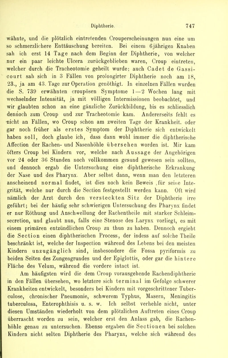 wähnte, und die plötzlich eintreienden Crouperscheinungen nun eine um so schmerzlichere Enttäuschung bereiten. Bei einem 6jährigen Knaben sah ich erst 14 Tage nach dem Beginn der Diphtherie, von welcher nur ein paar leichte Ulcera zurückgeblieben waren, Croup eintreten, welcher durch die Tracheotomie geheilt wurde; auch Cadet de Gassi- court sah sich in 3 Fällen von prolongirter Diphtherie noch am 18, 23., ja am 43. Tage zur Operation gcnöthigt. In einzelnen Fällen wurden die S. 739 erwähnten croupösen Symptome 1—2 Wochen lang mit wechselnder Intensität, ja mit völligen Intermissionen beobachtet, und wir glaubten schon an eine gänzliche Zurückbildung, bis es schliesslich dennoch zum Croup und zur Tracheotomie kam. Andererseils fehlt es •nicht an Fällen, wo Croup schon am zweiten Tage der Krankheit, oder gar noch früher als erstes Symptom der Diphtherie sich entwickelt haben soll, doch glaube ich, dass dann wohl immer die diphtherische Affection der Rachen-und Nasenhöhle übersehen worden ist. Mir kam öfters Croup bei Kindern vor, welche nach Aussage der Angehörigen vor 24 oder 36 Stunden noch vollkommen gesund gewesen sein sollten, und dennoch ergab die Untersuchung eine diphtherische Erkrankung der Nase und des Pharynx. Aber selbst dann, wenn man den letzteren anscheinend normal findet, ist dies noch kein Beweis ,für seine Inte- grität, welche nur durch die Section festgestellt werden kann. Oft wird nämlich der Arzt durch den versteckten Sitz der Diphtherie irre geführt; bei der häufig sehr schwierigen Untersuchung des Pharynx findet er nur Röthung und Anschwellung der Rachentheile mit starker Schleim- secretion, und glaubt nun, falls eine Stenose des Larynx vorliegt, es mit einem primären entzündlichen Croup zu thun zu haben. Dennoch ergiebt die Section einen diphtherischen Process, der indess auf solche Tiieile beschränkt ist, welche der Inspection während des Lebens bei den meisten Kindern unzugänglich sind, insbesondere die Fossa pyriformis zu beiden Seiten des Zungengrundes und der Epiglottis, oder gar die hintere Fläche des Velum, während die vordere intact ist. Am häufigsten wird die dem Croup vorausgehende Rachendiphtherie in den Fällen übersehen, wo letztere sich terminal im Gefolge schwerer Krankheiten entwickelt, besonders bei Kindern mit vorgeschrittener Tuber- culose, chronischer Pneumonie, schwerem Typhus, Masern, Meningitis tuberculosa, Enterophthisis u. s. w. Ich selbst verhehle nicht, unter diesen Umständen wiederholt von dem plötzlichen Auftreten eines Croup überrascht worden zu sein, welcher erst den Anlass gab, die Rachen- höhle genau zu untersuchen. Ebenso ergaben die Sectionen bei solchen Kindern nicht selten Diphtherie des Pharynx, welche sich während des