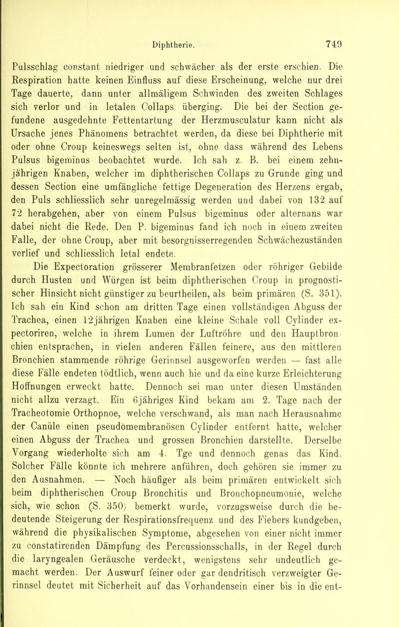 Pulsschlag constant niedriger und schwächer als der erste erschien. Die Respiration hatte keinen Einfluss auf diese Erscheinung, welche nur drei Tage dauerte, dann unter allmäligenQ Schwinden des zweiten Schlages sich verlor und in letalen Collaps überging. Die bei der Section ge- fundene ausgedehnte Fettentartung der Herznausculatur kann nicht als Ursache jenes Phänomens betrachtet werden, da diese bei Diphtherie mit oder ohne Croup keineswegs selten ist, ohne dass während des Lebens Pulsus bigeminus beobachtet wurde. Ich sah z. B. bei einem zehn- jährigen Knaben, welcher im diphtherischen Collaps zu Grunde ging und dessen Section eine umfängliche fettige Degeneration des Herzens ergab, den Puls schliesslich sehr unregelraässig werden und dabei von 132 auf 7'2 herabgehen, aber von einem Pulsus bigeminus oder alternans war dabei nicht die Rede. Den P. bigeminus fand ich noch in einem zweiten Falle, der ohne Croup, aber mit besorgnisserregenden Schwächezuständen verlief und schliesslich letal endete. Die Expectoration grösserer Membranfetzen oder röhriger Gebilde durch Husten und Würgen ist beim diphtherischen Croup in prognosti- scher Hinsicht nicht günstiger zu beurtheilen, als beim primären (S. 351). Ich sah ein Kind schon am dritten Tage einen vollständigen Abguss der Trachea, einen r2jährigen Knaben eine kleine Schale voll Cylinder ex- pectoriren, welche in ihrem Lumen der Luftröhre und den Hauptbron- chien entsprachen, in vielen anderen Fällen feinere, aus den mittleren Bronchien stammende röhrige Gerinnsel ausgeworfen werden — fast alle diese Fälle endeten tödtlich, wenn auch hie und da eine kurze Erleichterung Hoffnungen erweckt hatte. Dennoch sei man unter diesen Umständen nicht allzu verzagt. Ein 6jähriges Kind bekam am 2. Tage nach der Tracheotomie Orthopnoe, welche verschwand, als man nach Herausnahme der Canüle einen pseudomembranösen Cylinder entfernt hatte, welcher einen Abguss der Trachea und grossen Bronchien darstellte. Derselbe Vorgang wiederholte sich am 4. Tge und dennoch genas das Kind. Solcher Fälle könnte ich mehrere anführen, doch gehören sie immer zu den Ausnahmen. — Noch häufiger als beim primären entwickelt sich beim diphtherischen Croup Bronchitis und Bronchopneumonie, welche sich, wie schon (S. 350) bemerkt wurde, vorzugsweise durch die be- deutende Steigerung der Respirationsfrequenz und des Fiebers kundgeben, während die physikalischen Symptome, abgesehen von einer nicht immer zu constatirenden Dämpfung des Percussionsschalls, in der Regel durch die laryngealen Geräusche verdeckt, wenigstens sehr undeutlich ge- macht werden. Der Auswurf feiner oder gar dendritisch verzweigter Ge- rinnsel deutet mit Sicherheit auf das Vorhandensein einer bis in die ent-