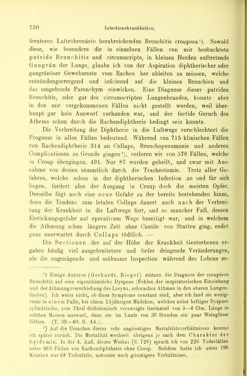 fernteren Luftröhrenäste herabreichenden Bronchitis crouposa'). Sowohl diese, wie besonders die in einzelnen Fällen von mir beobachtete putride Bronchitis und circumscripte, in kleinen Herden auftretende Gangrän der Lunge, glaube ich von der Aspiration diphtherischer oder gangränöser Gewebsreste vona Rachen her ableiten zu müssen, welche entzündungserregend und inficirend auf die kleinen Bronchien und das umgebende Parenchym einwirken. Eine Diagnose dieser putriden Bronchitis, oder gar des circumscripten Lungenbrandes, lionntc aber in den mir vorgekommenen Fällen nicht gestellt werden, weil über- haupt gar kein Auswurf vorhanden war, und der foetide Geruch des Athems schon durch die Rachendiphtherie bedingt sein konnte. Die Verbreitung der Diphtherie in die Luftwege verschlechtert die Prognose in allen Fällen bedeutend. Während von 715 klinischen Fällen von Rachendiphtherie 314 an Collaps, Bronchopneumonie und anderen Complicationen zu Grunde gingen ^j, verloren wir von 578 Fällen, welche in Croup übergingen, 491. Nur 87 wurden geheilt, und zwar mit Aus- nahme von dreien sämmtlich durch die Tracheotomie. Trotz aller Ge- fahren, welche schon in der diphtherischen Infection an und für sich liegen, fordert also der Ausgang in Croup doch die meisten Opfer. Derselbe fügt noch eine neue Gefahr zu der bereits bestehenden hinzu, denn die Tendenz zum letalen Collaps dauert auch nach der Verbrei- tung der Krankheit in die Luftwege fort, und so mancher Fall, dessen Erstickungsgefahr auf operativem Wege beseitigt war, und in welchem die Athmung schon längere Zeit ohne Canüle von Statten ging, endet ganz unerwartet durch Collaps tödtlich. — Die Sectionen der auf der Höhe der Krankheit Gestorbenen er- gaben häufig viel ausgebreitetere und tiefer dringende Veränderungen, als die ungenügende und mühsame Inspection während des Lebens er- ') Einige Autoren (Gerhardt, Riegel) stützen die Diagnose der croupösen Bronchitis auf eine eigenthümliche Dyspnoe (Fehlen der inspiratorischen Einziehung und der Athmungsverschiebung des Larynx, schwaches Athmen in den oberen Lungen- theilen). Ich weiss nicht, ob diese Symptome constant sind, aber ich fand sie wenig- stens in einem Falle, bei einem 13jährigen Mädchen, welches unter heftiger Dyspnoe cylindrische, zum Theil dichotomisch verzweigte Gerinnsel von 3—4 Ctm. Länge in solchen Massen auswarf, dass sie im Laufe von 36 Stunden ein paar Weingläser füllten. (T. 39-40. R. 44.). -) Auf die Ursachen dieses sehr ungünstigen Mortalitätsvorhältnisses komme ich später zurück. Die Mortalität wechselt übrigens je nach dem Charakter der Epidemie. In der 4. Aufl. dieses Werkes (S. 726) sprach ich von 226 Todesfällen unter 463 Fällen von Rachendiphtherie ohne Croup. Seitdem hatte ich unter 196 Kranken nur 68 Todesfälle, mitunter noch günstigere Verhältnisse.