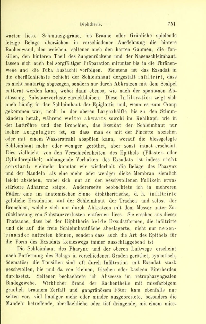 warten Hess. Schmutzig-graue, ins Braune oder Grünliche spielende fetzige Beläge überziehen in verschiedener Ausdehnung die hintere Rachenwand, den wei'^hen, seltener aurh den harten Gaumen, die Ton- sillen, den hinteren Theil des Zungenrückens und der Nasenschleimhaut, lassen sich auch bei sorgfältiger Präparation mitunter bis in die Thränen- vvege und die Tuba Eustachii verfolgen. Meistens ist das Exsudat in die oberflächlichste Schicht der Schleimhaut dergestalt infiltrirt, dass es nicht hautartig abgezogen, sondern nur durch Abkratzen mit dem Scalpel entfernt werden kann, wobei dann ebenso, wie nach der spontanen Ab- stossuDg, Substanzverluste zurückbleiben. Diese Infiltration zeigt sich auch häufig in der Schleimhaut der Epiglottis und, wenn es zum Croup gekommen war, noch in der oberen Larynxhälfte bis zu den Stimm- bändern herab, während weiter abwärts sowohl im Kehlkopf, wie in der Luftröhre und den Bronchien, das Exsudat der Schleimhaut nur locker aufgelagert ist, so dass man es mit der Pincette abziehen oder mit einem Wasserstrahl abspülen kann, worauf die blossgelegte Schleimhaut mehr oder weniger geröthet, aber sonst intact erscheint. Dies vielleicht von den Verschiedenheiten des Epithels (Pflaster- oder Cylinderepithel) abhängende Verhalten des Exsudats ist indess nicht constant; vielmehr konnten wir wiederholt die Beläge des Pharynx und der Mandeln als eine mehr oder weniger dicke Membran ziemlich leicht abziehen, wobei sich nur an den geschwollenen Follikeln etwas stärkere Adhärenz zeigte. Andererseits beobachtete ich in mehreren Fällen eine im anatomischen Sinne diphtheritische, d. h. infiltrirte gelbliche Exsudation auf der Schleimhaut der Trachea und selbst der Bronchien, welche sich nur durch Abkratzen mit dem Messer unter Zu- rücklassung von Substanzverlusten entfernen liess. Sie ersehen aus dieser Thatsache, dass bei der Diphtherie beide Exsudatformen, die infiltrirte und die auf die freie Schleimhautfläche abgelagerte, nicht nur neben- einander auftreten können, sondern dass auch die Art des Epithels für die Form des Exsudats keineswegs immer ausschlaggebend ist. Die Schleimhaut des Pharynx und der oberen Luftwege erscheint nach Entfernung des Belags in verschiedenen Graden geröthet, cyanotisch, ödematös; die Tonsillen sind oft durch Infiltration mit Exsudat stark geschwollen, hie und da von kleinen, frischen oder käsigen Eiterherden durchsetzt. Seltener beobachtete ich Abscesse im retropharyngealen Bindegewebe. Wirklicher Brand der Rachentheile mit missfarbigem grünlich braunem Zerfall und gangränösem Fötor kam ebenfalls nur selten vor, viel häufiger mehr oder minder ausgebreitete, besonders die Mandeln betreffende, oberflächliche oder tief dringende, mit einem raiss-