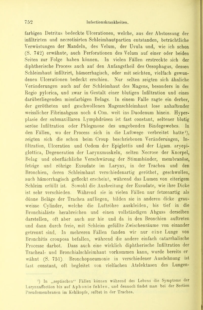 farbigen Detritus bedeckte Ulcerationen, welche, aus der Abstossung der infiltrirten und necrotisirten Schleimhautpartien entstanden, beträchtliche Verwüstungen der Mandeln, des Velum, der Uvula und, wie ich schon (S. 742) erwähnte, auch Perforationen des Velum auf einer oder beiden Seiten zur Folge haben können. In vielen Fällen erstreckte sich der diphtherische Process auch auf den Anfangstheil des Oesophagus, dessen Schleimhaut infiltrirt, hämorrhagisch, oder mit seichten, vielfach gewun- denen Ulcerationen bedeckt erschien. Nur selten zeigten sich ähnliche Veränderungen auch auf der Schleimhaut des Magens, besonders in der Regio pylorica, und zwar in Gestalt einer blutigen Infiltration und eines dariiberliegenden missfarbigen Belags. In einem Falle ragte ein derber, der gerötheten und geschwollenen Magenschleimhaut lose anhaftender vveisslicher Fibrinabguss noch 4 Ctm. weit ins Duodenum hinein. Hyper- plasie der subraaxillaren Lymphdrüsen ist fast constant, seltener blutig seröse Infiltration oder Phlegmone des umgebenden Bindegewebes. In den Fällen, wo der Process sich in die Luftwege verbreitet hatte'), zeigten sich die schon beim Croup beschriebenen Veränderungen, In- filtration, Ulceration und Oedem der Epiglottis und der Ligam. aryepi- glottica, Degeneration der Larynxmuskeln, selten Necrose der Knorpel, Belag und oberflächliche Verschwärung der Stimmbänder, membranöse, fetzige und röhrige Exsudate im Larynx, in der Trachea und den Bronchien, deren Schleimhaut verschiedenartig geröthet, geschwollen, auch hämorrhagisch gefleckt erscheint, während das Lumen ron eiterigem Schleim erfüllt ist. Sowohl die Ausbreitung der Exsudate, wie ihre Dicke ist sehr verschieden. Während sie in vielen Fällen nur fetzenartig als dünne Beläge der Trachea aufliegen, bilden sie in anderen dicke grau- weisse Cylinder, welche die Luftröhre auskleiden, bis tief in die Bronchialäste herabreichen und einen vollständigen Abguss derselben darstellen, oft aber auch nur hie und da in den Bronchien auftreten und dann durch freie, mit Schleim gefüllte Zwischenräume von einander getrennt sind. In mehreren Fällen fanden wir nur eine Lunge von Bronchitis crouposa befallen, während die andere einfach catarrhalische Processe darbot. Dass auch eine wirklich diphtherische Infiltration der Tracheal- und Bronchialschleimhaut vorkommen kann, wurde bereits er wähnt (S. 751). Bronchopneumonie in verschiedener Ausdehnung ist fast constant, oft begleitet von vielfachen Atelektasen des Lungen- ') In ,,septischen Fällen können während des Lebens die Symptome der Larynxaffection bis auf Aphonie fehlen, und dennoch findet man bei der Section Pseudomembranen im Kehlkopfe, selbst in der Trachea.