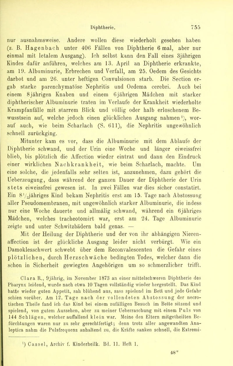 nur ausnahmsweise. Andere wollen diese wiederholt gesehen haben (z. B. Hagenbach unter 406 Fällea von Diphtherie 6 mal, aber nur einmal mit letalem Ausgang). Ich selbst kann den Fall eines 3jährigen Kindes dafür anführen, welches am 13. April an Diphtherie erkrankte, am 19. Albuminurie, Erbrechen und Verfall, am 25. Oedem des Gesichts darbot und am 26. unter heftigen Convulsionen starb. Die Section er- gab starke parenchymatöse Nephritis und Oedema cerebri. Auch bei einem 8jährigen Knaben und einem 6jährigen Mädchen mit starker diphtherischer Albuminurie traten im Verlaufe der Krankheit wiederholte Krampfanfälle mit starrem Blick und völlig oder halb erloschenem Be- wusstsein auf, welche jedoch einen glücklichen Ausgang nahmen'), wor- auf auch, wie beim Scharlach (S. 611), die Nephritis ungewöhnlich schnell zurückging. Mitunter kam es vor, dass die Albuminurie mit dem Ablaufe der Diphtherie schwand, und der Urin eine Woche und länger eiweissfrei blieb, bis plötzlich die Affection wieder eintrat und dann den Eindruck einer wirklichen Nachkrankheit, wie beim Scharlach, machte. Um eine solche, die jedenfalls sehr selten ist, anzunehmen, dazu gehört die Ueberzeugung, dass während der ganzen Dauer der Diphtherie der Urin stets eiweissfrei gewesen ist. In zwei Fällen war dies sicher constatirt. Ein 8'/2jähriges Kind bekam Nephritis erst am 15. Tage nach Abstossung aller Pseudomembranen, mit ungewöhnlich starker Albuminurie, die indess nur eine Woche dauerte und allmälig schwand, während ein 6jähriges Mädchen, welches tracheotomirt war, erst am 24. Tage Albuminurie zeigte und unter Schwitzbädern bald genas. — Mit der Heilung der Diphtherie und der von ihr abhängigen Nieren- affection ist der glückliche Ausgang leider nicht verbürgt. Wie ein Damoklesschwert schwebt über dem Reconvalescenten die Gefahr eines plötzlichen, durch Herzschwäche bedingten Todes, welcher dann die schon in Sicherheit gewiegten Angehörigen um so schmerzlicher trifft. Clara R., 9jährig, im November 1873 an einer mittelschweren Diphtherie des Pharynx leidend, wurde nach etwa 10 Tagen vollständig wieder hergestellt. Das Kind hatte wieder guten Appetit, sah blühend aus, sass spielend im Bett und jede Gefahr schien vorüber. Am 1*2. Tage nach der vollendeten Abstossung der necro- tischen Theile fand ich das Kind bei einem zufälligen Besuch im Bette sitzend und spielend, von gutem Aussehen, aber zu meiner üeberraschung mit einem Puls von 144 Schlägen, welcher auffallend klein war. Meine den Eltern mitgetheilten Be- fürchtungen waren nur zu sehr gerechtfertigt; denn trotz aller angewandten Ana- leptica nahm die Pulsfrequenz anhaltend zu, die Kräfte sanken schnell, die Extremi- ') Cassel, Archiv f. Kinderheilk. Bd. 11. Heft 1. 48*