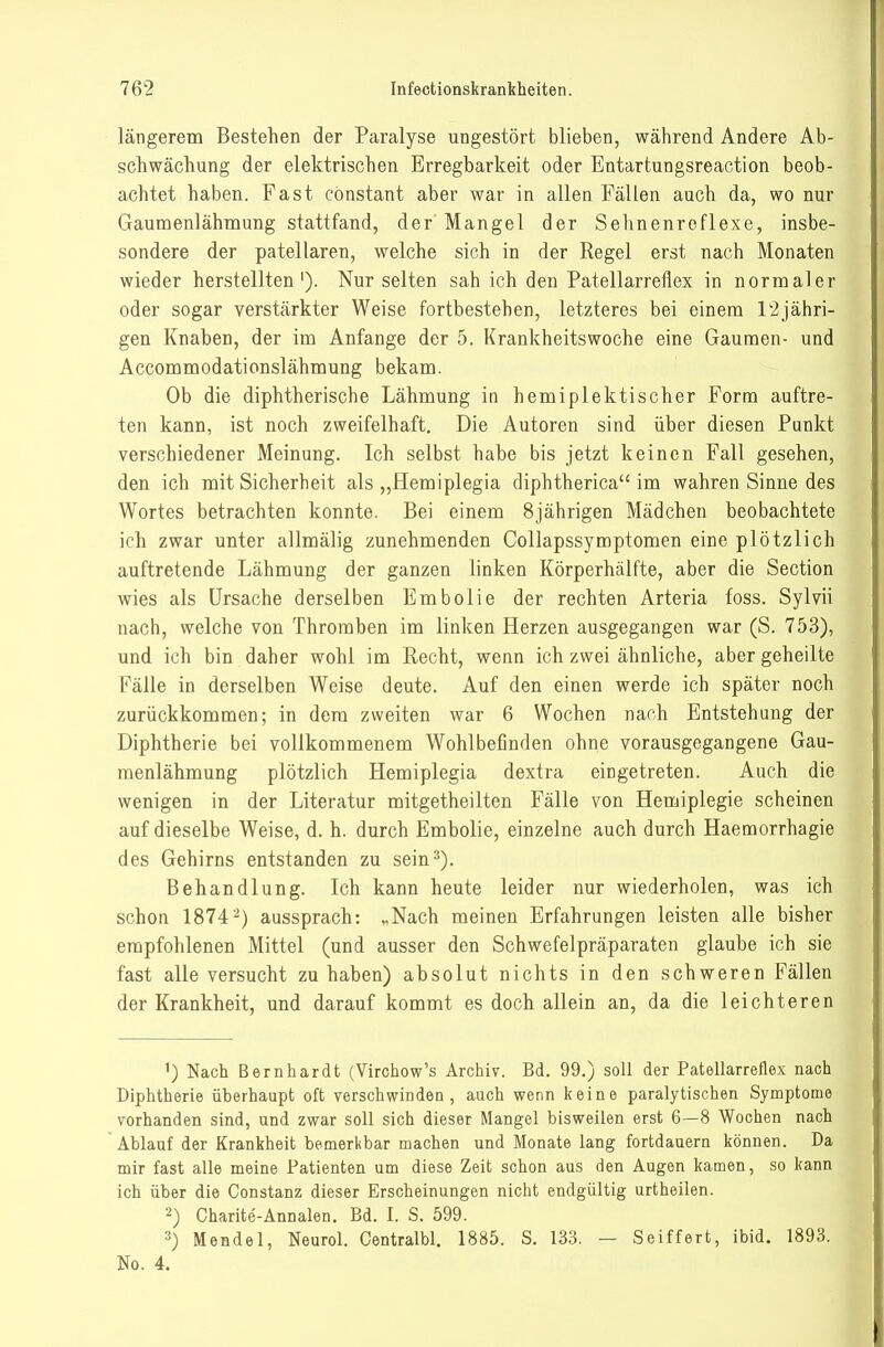 längerem Bestehen der Paralyse ungestört blieben, während Andere Ab- schwächung der elektrischen Erregbarkeit oder Entartungsreaction beob- achtet haben. Fast cönstant aber war in allen Fällen auch da, wo nur Gaumenlähmung stattfand, der'Mangel der Sehnenreflexe, insbe- sondere der patellaren, welche sich in der Regel erst nach Monaten wieder herstellten'). Nur selten sah ich den Patellarreflex in normaler oder sogar verstärkter Weise fortbestehen, letzteres bei einem 12jähri- gen Knaben, der im Anfange der 5. Krankheitswoche eine Gaumen- und Accommodationslähmung bekam. Ob die diphtherische Lähmung in hemiplektischer Form auftre- ten kann, ist noch zweifelhaft. Die Autoren sind über diesen Punkt verschiedener Meinung. Ich selbst habe bis jetzt keinen Fall gesehen, den ich mit Sicherheit als „flemiplegia diphtherica im wahren Sinne des Wortes betrachten konnte. Bei einem 8jährigen Mädchen beobachtete ich zwar unter allmälig zunehmenden Collapssymptomen eine plötzlich auftretende Lähmung der ganzen linken Körperhälfte, aber die Section wies als Ursache derselben Embolie der rechten Arteria foss. Sylvii nach, welche von Thromben im linken Herzen ausgegangen war (S. 753), und ich bin daher wohl im Recht, wenn ich zwei ähnliche, aber geheilte Fälle in derselben Weise deute. Auf den einen werde ich später noch zurückkommen; in dem zweiten war 6 Wochen nach Entstehung der Diphtherie bei vollkommenem Wohlbefinden ohne vorausgegangene Gau- menlähmung plötzlich Hemiplegia dextra eingetreten. Auch die wenigen in der Literatur mitgetheilten Fälle von Hemiplegie scheinen auf dieselbe Weise, d. h. durch Embolie, einzelne auch durch Haemorrhagie des Gehirns entstanden zu sein^). Behandlung. Ich kann heute leider nur wiederholen, was ich schon 1874 2) aussprach: „Nach meinen Erfahrungen leisten alle bisher empfohlenen Mittel (und ausser den Schwefelpräparaten glaube ich sie fast alle versucht zu haben) absolut nichts in den schweren Fällen der Krankheit, und darauf kommt es doch allein an, da die leichteren ^) Nach Bernhardt (Virchow's Archiv. Bd. 99.) soll der Patellarrellex nach Diphtherie überhaupt oft verschwinden, auch wenn keine paralytischen Symptome vorhanden sind, und zwar soll sich dieser Mangel bisweilen erst 6—8 Wochen nach Ablauf der Krankheit bemerkbar machen und Monate lang fortdauern können. Da mir fast alle meine Patienten um diese Zeit schon aus den Augen kamen, so kann ich über die Constanz dieser Erscheinungen nicht endgültig urtheilen. 2) Charite-Annalen. Bd. I. S. 599. 3) Mendel, Neurol. Centralbl. 1885. S. 133. — Seiffert, ibid. 1893. No. 4.