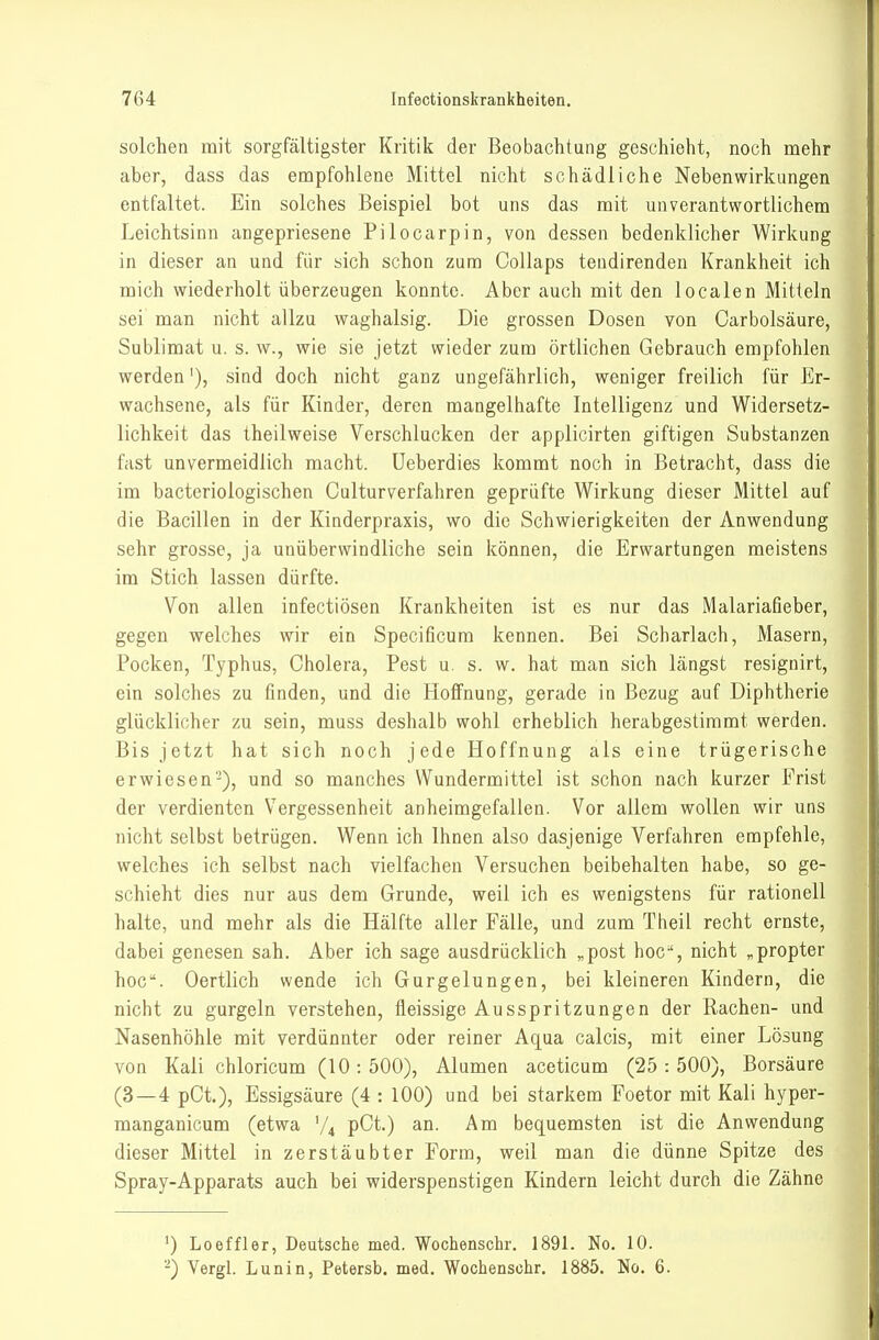 solchen mit sorgfältigster Kritik der Beobachtung geschieht, noch mehr aber, dass das empfohlene Mittel nicht schädliche Nebenwirkungen entfaltet. Ein solches Beispiel bot uns das mit unverantwortlichem Leichtsinn angepriesene Pilocarpin, von dessen bedenklicher Wirkung in dieser an und für sich schon zum Collaps teudirenden Krankheit ich mich wiederholt überzeugen konnte. Aber auch mit den localen Mitteln sei man nicht allzu waghalsig. Die grossen Dosen von Carbolsäure, Sublimat u. s. w., wie sie jetzt wieder zum örtlichen Gebrauch empfohlen werden'), sind doch nicht ganz ungefährlich, weniger freilich für Er- wachsene, als für Kinder, deren mangelhafte Intelligenz und Widersetz- lichkeit das theilweise Verschlucken der applicirten giftigen Substanzen fast unvermeidlich macht. Ueberdies kommt noch in Betracht, dass die im bacteriologischen Culturverfahren geprüfte Wirkung dieser Mittel auf die Bacillen in der Kinderpraxis, wo die Schwierigkeiten der Anwendung sehr grosse, ja unüberwindliche sein können, die Erwartungen meistens im Stich lassen dürfte. Von allen infectiösen Krankheiten ist es nur das Malariafieber, gegen welches wir ein Specificum kennen. Bei Scharlach, Masern, Pocken, Typhus, Cholera, Pest u. s. w. hat man sich längst resignirt, ein solches zu finden, und die Hoffnung, gerade in Bezug auf Diphtherie glücklicher zu sein, muss deshalb wohl erheblich herabgestimmt werden. Bis jetzt hat sich noch jede Hoffnung als eine trügerische erwiesen-), und so manches Wundermittel ist schon nach kurzer Frist der verdienten Vergessenheit anheimgefallen. Vor allem wollen wir uns nicht selbst betrügen. Wenn ich Ihnen also dasjenige Verfahren empfehle, welches ich selbst nach vielfachen Versuchen beibehalten habe, so ge- schieht dies nur aus dem Grunde, weil ich es wenigstens für rationell halte, und mehr als die Hälfte aller Fälle, und zum Tlieil recht ernste, dabei genesen sah. Aber ich sage ausdrücklich „post hoc-', nicht „propter hoc. Oertlich wende ich Gurgelungen, bei kleineren Kindern, die nicht zu gurgeln verstehen, üeissige Ausspritzungen der Rachen- und Nasenhöhle mit verdünnter oder reiner Aqua calcis, mit einer Lösung von Kali chloricum (10 : 500), Alumen aceticum (25 : 500), Borsäure (3—4 pCi), Essigsäure (4 : 100) und bei starkem Foetor mit Kali hyper- manganicum (etwa V4 pCt.) an. Am bequemsten ist die Anwendung dieser Mittel in zerstäubter Form, weil man die dünne Spitze des Spray-Apparats auch bei widerspenstigen Kindern leicht durch die Zähne Loeffler, Deutsche med. Wochenschr. 1891. No. 10. -) Vergl. Lunin, Petersb. med. Wochenschr. 1885. No. 6.