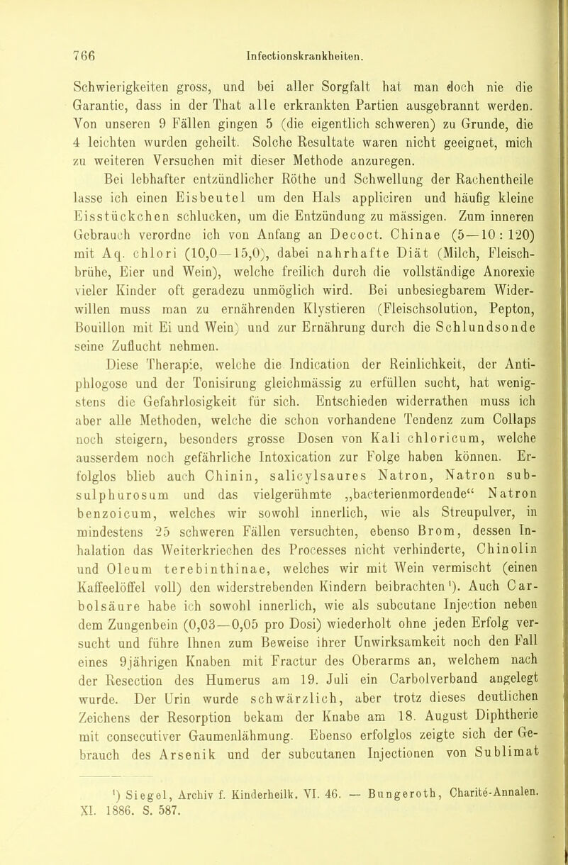 Schwierigkeiten gross, und bei aller Sorgfalt hat man doch nie die Garantie, dass in der That alle erkrankten Partien ausgebrannt werden. Von unseren 9 Fällen gingen 5 (die eigentlich schweren) zu Grunde, die 4 leichten wurden geheilt. Solche Resultate waren nicht geeignet, mich zu weiteren Versuchen mit dieser Methode anzuregen. Bei lebhafter entzündlicher Rothe und Schwellung der Rachentheile lasse ich einen Eisbeutel um den Hals appliciren und häufig kleine Eisstückchen schlucken, um die Entzündung zu massigen. Zum inneren Gebrauch verordne ich von Anfang an Decoct. Chinae (5—10:120) mit Aq. chlori (10,0—15,0), dabei nahrhafte Diät (Milch, Fleisch- brühe, Eier und Wein), welche freilich durch die vollständige Anorexie vieler Kinder oft geradezu unmöglich wird. Bei unbesiegbarem Wider- willen muss man zu ernährenden Klystieren (Fleischsolution, Pepton, Bouillon mit Ei und Wein) und zur Ernährung durch die Schlundsonde seine Zuflucht nehmen. Diese Therapie, welche die Indication der Reinlichkeit, der Anti- phlogose und der Tonisirung gleichmässig zu erfüllen sucht, hat wenig- stens die Gefahrlosigkeit für sich. Entschieden widerrathen muss ich aber alle Methoden, welche die schon vorhandene Tendenz zum Collaps noch steigern, besonders grosse Dosen von Kali chloricum, welche ausserdem noch gefährliche Intoxication zur Folge haben können. Er- folglos blieb auch Chinin, salicylsaures Natron, Natron sub- sulphurosum und das vielgerühmte ,,bacterienmordende Natron benzoicum, welches wir sowohl innerlich, wie als Streupulver, in mindestens 25 schweren Fällen versuchten, ebenso Brom, dessen In- halation das Weiterkriechen des Processes nicht verhinderte, Chinolin und Oleum terebinthinae, welches wir mit Wein vermischt (einen Kaifeelöffel voll) den widerstrebenden Kindern beibrachten'). Auch Car- bolsäure habe ich sowohl innerlich, wie als subcutane Injection neben dem Zungenbein (0,03—0,05 pro Dosi) wiederholt ohne jeden Erfolg ver- sucht und führe Ihnen zum Beweise ihrer Unwirksamkeit noch den Fall eines 9jährigen Knaben mit Fractur des Oberarms an, welchem nach der Resection des Humerus am 19. Juli ein Carbolverband angelegt wurde. Der Urin wurde schwärzlich, aber trotz dieses deutlichen Zeichens der Resorption bekam der Knabe am 18. August Diphtherie mit consecutiver Gaumenlähmung. Ebenso erfolglos zeigte sich der Ge- brauch des Arsenik und der subcutanen Injectionen von Sublimat ') Siegel, Archiv f. Kinderheilk. VI. 46. — Bungeroth, Charite-Annalen. XI. 1886. S. 587.