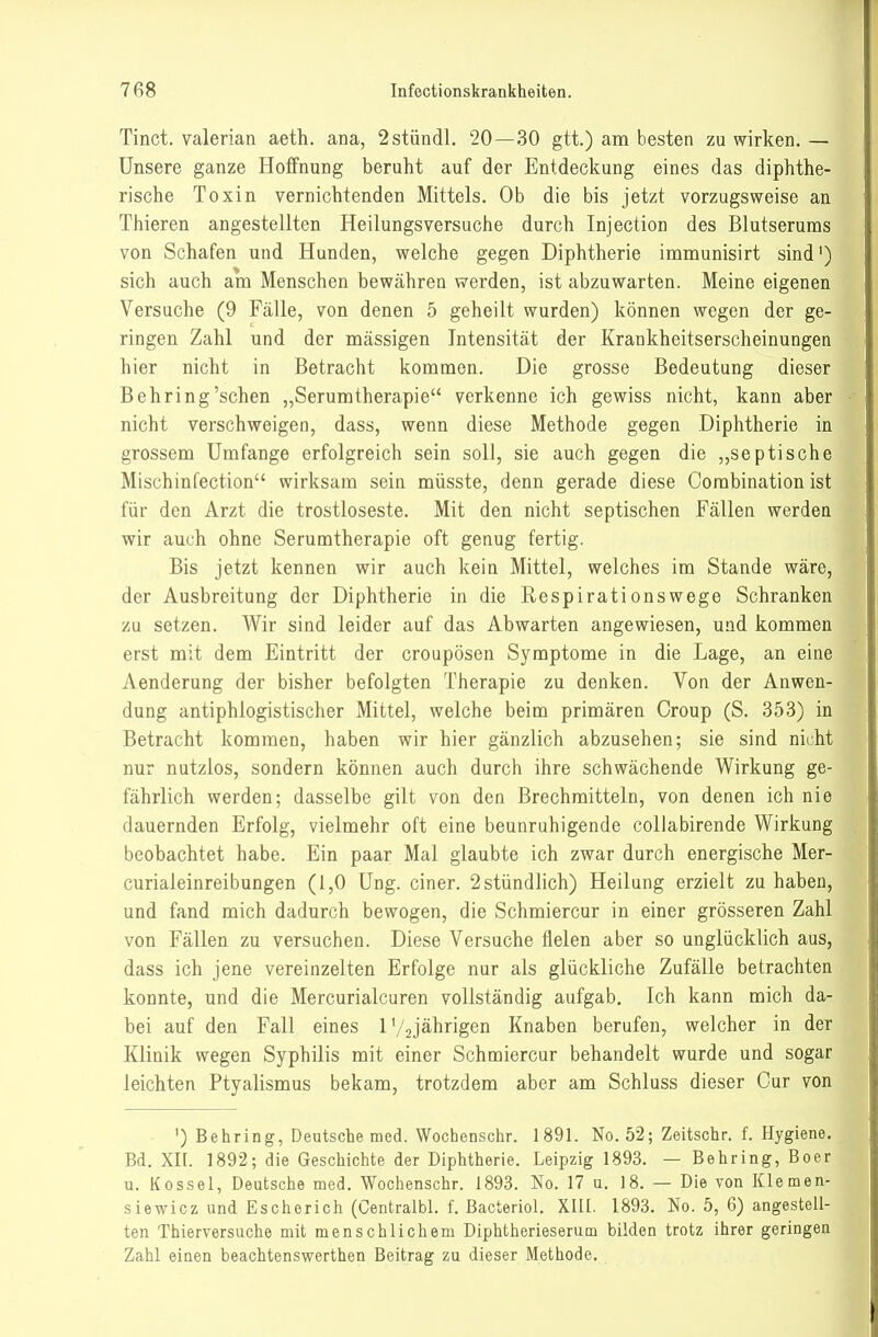 Tinct. valerian aeth. ana, 2stündl. 20—30 gtt.) am besten zu wirken.— Unsere ganze Hoffnung beruht auf der Entdeckung eines das diphthe- rische Toxin vernichtenden Mittels. Ob die bis jetzt vorzugsweise an Thieren angestellten Heilungsversuche durch Injection des Blutserums von Schafen und Hunden, welche gegen Diphtherie immunisirt sind') sich auch am Menschen bewähren werden, ist abzuwarten. Meine eigenen Versuche (9 Fälle, von denen 5 geheilt wurden) können wegen der ge- ringen Zahl und der mässigen Intensität der Krankheitserscheinungen hier nicht in Betracht kommen. Die grosse Bedeutung dieser Behring'sehen „Serumtherapie verkenne ich gewiss nicht, kann aber nicht verschweigen, dass, wenn diese Methode gegen Diphtherie in grossem Umfange erfolgreich sein soll, sie auch gegen die „septische Mischinfection wirksam sein müsste, denn gerade diese Corabination ist für den Arzt die trostloseste. Mit den nicht septischen Fällen werden wir auch ohne Serumtherapie oft genug fertig. Bis jetzt kennen wir auch kein Mittel, welches im Stande wäre, der Ausbreitung der Diphtherie in die Respirationswege Schranken zu setzen. Wir sind leider auf das Abwarten angewiesen, und kommen erst mit dem Eintritt der croupösen Symptome in die Lage, an eine Aenderung der bisher befolgten Therapie zu denken. Von der Anwen- dung antiphlogistischer Mittel, welche beim primären Croup (S. 353) in Betracht kommen, haben wir hier gänzlich abzusehen; sie sind nicht nur nutzlos, sondern können auch durch ihre schwächende Wirkung ge- fährlich werden; dasselbe gilt von den Brechmitteln, von denen ich nie dauernden Erfolg, vielmehr oft eine beunruhigende coUabirende Wirkung beobachtet habe. Ein paar Mal glaubte ich zwar durch energische Mer- curialeinreibungen (1,0 Ung. einer. 2 stündlich) Heilung erzielt zu haben, und fand mich dadurch bewogen, die Schmiercur in einer grösseren Zahl von Fällen zu versuchen. Diese Versuche fielen aber so unglücklich aus, dass ich jene vereinzelten Erfolge nur als glückliche Zufälle betrachten konnte, und die Mercurialcuren vollständig aufgab. Ich kann mich da- bei auf den Fall eines l'/ojährigen Knaben berufen, welcher in der Klinik wegen Syphilis mit einer Schmiercur behandelt wurde und sogar leichten Ptyalismus bekam, trotzdem aber am Schluss dieser Cur von ') Behring, Deutsche med. Wochenschr. 1891. No. 52; Zeitschr. f. Hygiene. Bd. XII. 1892; die Geschichte der Diphtherie. Leipzig 1893. — Behring, Boer u. Kossei, Deutsche med. Wochenschr. 1893. No. 17 u. 18. — Die von Klemen- siewicz und Eschorich (Centralbl. f. Bacteriol. XIII. 1893. No. 5, 6) angestell- ten Thierversuche mit menschlichem Diphtherieserum bilden trotz ihrer geringen Zahl einen beachtenswerthen Beitrag zu dieser Methode.
