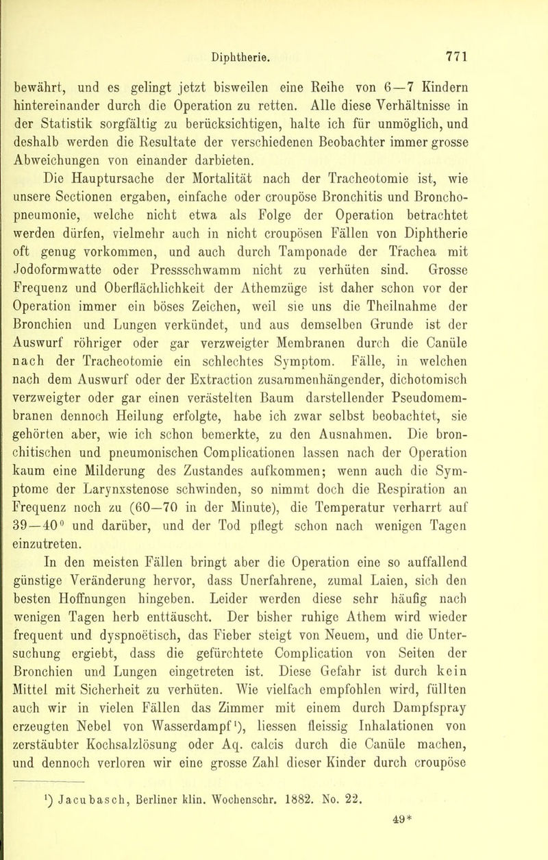 bewährt, und es gelingt jetzt bisweilen eine Reihe von 6—7 Kindern hintereinander durch die Operation zu retten. Alle diese Verhältnisse in der Statistik sorgfältig zu berücksichtigen, halte ich für unmöglich, und deshalb werden die Resultate der verschiedenen Beobachter immer grosse Abweichungen von einander darbieten. Die Hauptursache der Mortalität nach der Tracheotomie ist, wie unsere Sectionen ergaben, einfache oder croupöse Bronchitis und Broncho- pneumonie, welche nicht etwa als Folge der Operation betrachtet werden dürfen, vielmehr auch in nicht croupösen Fällen von Diphtherie oft genug vorkommen, und auch durch Tamponade der Trachea mit Jodoformwatte oder Pressschwamm nicht zu verhüten sind. Grosse Frequenz und Oberflächlichkeit der Athemzüge ist daher schon vor der Operation immer ein böses Zeichen, weil sie uns die Theilnahme der Bronchien und Lungen verkündet, und aus demselben Grunde ist der Auswurf röhriger oder gar verzweigter Membranen durch die Canüle nach der Tracheotomie ein schlechtes Symptom. Fälle, in welchen nach dem Auswurf oder der Extraction zusammenhängender, dichotomisch verzweigter oder gar einen verästelten Baum darstellender Pseudomem- branen dennoch Heilung erfolgte, habe ich zwar selbst beobachtet, sie gehörten aber, wie ich schon bemerkte, zu den Ausnahmen. Die bron- chitischen und pneumonischen Complicationen lassen nach der Operation kaum eine Milderung des Zustandes aufkommen; wenn auch die Sym- ptome der Larynxstenose schwinden, so nimmt doch die Respiration an Frequenz noch zu (60—70 in der Minute), die Temperatur verharrt auf 39—40 und darüber, und der Tod pflegt schon nach wenigen Tagen einzutreten. In den meisten Fällen bringt aber die Operation eine so auffallend günstige Veränderung hervor, dass Unerfahrene, zumal Laien, sich den besten Hoffnungen hingeben. Leider werden diese sehr häufig nach wenigen Tagen herb enttäuscht. Der bisher ruhige Athem wird wieder frequent und dyspnoetisch, das Fieber steigt von Neuem, und die Unter- suchung ergiebt, dass die gefürchtete Complication von Seiten der Broncliien und Lungen eingetreten ist. Diese Gefahr ist durch kein Mittel mit Sicherheit zu verhüten. Wie vielfach empfohlen wird, füllten auch wir in vielen Fällen das Zimmer mit einem durch Dampfspray erzeugten Nebel von Wasserdampf'), liessen fleissig Inhalationen von zerstäubter Kochsalzlösung oder Aq. calcis durch die Canüle machen, und dennoch verloren wir eine grosse Zahl dieser Kinder durch croupöse ') Jacubasch, Berliner klin. Wochenschr, 1882. No. 22. 49*