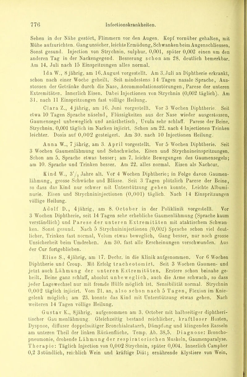 Sehen in der Niähe gestört, Flimmern vor den Augen. Kopf vornüber gehalten, mit Mühe aufzurichten. Gang unsicher, leichte Ermüdung, Schwanken beim Augenschliessen. Sonst gesund. Injection von Strychnin. sulphur. 0,001, später 0,002 einen um den anderen Tag in der Nackengegend. Besserung schon am 28. deutlich bemerkbar. Am 14. Juli nach 15 Einspritzungen alles normal. Ida W., 8 jährig, am 16.August vorgestellt. Am 3..Juli an Diphtherie erkrankt, schon nach einer Woche geheilt. Seit mindestens 14 Tagen nasale Sprache, Aus- stossen der Getränke durch die Nase, Accommodationsstörungen, Parese der unteren Extremitäten. Innerlich Eisen. Dabei Injectionen von Strychnin (0,002 täglich). Am 31. nach 11 Einspritzungen fast völlige Heilung. Clara Z., 4jährig, am 16. Juni vorgestellt. Vor 3 Wochen Diphtherie, Seit etwa 10 Tagen Sprache näselnd, Flüssigkeiten aus der Nase wieder ausgestossen, Gaumensegel unbeweglich und anästhetisch, Uvula sehr schlaff. Parese der Beine. Strychnin. 0,001 täglich im Nacken injicirt. Schon am 22. nach 4 Injectionen Trinken leichter. Dosis auf 0,002 gesteigert. Am 30. nach 10 Injectionen Heilung. Anna W., Tjäbrig, am 3. April vorgestellt. Vor 5 Wochen Diphtherie. Seit 3 Wochen Gaumenlähmung und Sehschwäche. Eisen und Strychnineinspritzuugen. Schon am 5. Sprache etwas besser; am 7. leichte Bewegungen des Gaumensegels; am 10. Sprache und Trinken besser. Am 22. alles normal. Eisen als Nachcur. Kind W., S'/o Jahre alt. Vor 4 Wochen Diphtherie; in Folge davon Gaumen- lähmung, grosse Schwäche und Blässe. Seit 3 Tagen plötzlich Parese der Beine, so dass das Kind nur schwer mit Unterstützung gehen konnte. Leichte Albumi- nurie. Eisen und Strychnininjectionen (0,001) täglich. Nach 14 Einspritzungen völlige Heilung. Adolf D., 4iährig, am 8. October in der Poliklinik vorgestellt. Vor 3 Wochen Diphtherie, seit 14 Tagen sehr erhebliche Gaumenlähmung (Sprache kaum verständlich) und Parese der unteren Extremitäten mit ataktischem Schwan- ken. Sonst gesund. Nach 5 Strychnininjectionen (0,002) Sprache schon viel deut- licher. Trinken fast normal, Velum etwas beweglich, Gang besser, nur noch grosse Unsicherheit beim Umdrehen. Am 30. fast alle Erscheinungen verschwunden. Aus der Cur fortgeblieben. Elise S., 4jährig, am 17. Decbr. in die Klinik aufgenommen. Vor 6 Wochen Diphtherie und Croup. Mit Erfolg tracheotomirt. Seit 3 Wochen Gaumen- und jetzt auch Lähmung der unteren Extremitäten. Erstere schon beinahe ge- heilt. Beine ganz schlaff, absolut unbeweglich, auch die Arme schwach, so dass jeder Lagewechsel nur mit fremde Hülfe möglich ist. Sensibilität normal. Strychnin 0,002 täglich injicirt. Vom 21. an, also schon nach 5 Tagen, Flexion im Knie- gelenk möglich; am 23. konnte das Kind mit Unterstützung etwas gehen. Nach weiteren 14 Tagen völlige Heilung. Gustav K., Sjährig, aufgenommen am 3. October mit halbseitiger diphtheri- tischer Gaumenlähmung. Gleichzeitig bestand reichlicher, kraftloser Husten, Dyspnoe, diffuser doppelseitiger Bronchialcatarrh, Dämpfung und klingendes Rasseln am unteren Theil der linken Rüchenfläche. Temp. Ab. 38,5. Diagnose: Broncho- pneumonie, drohende Lähmung der respiratorischen Muskeln, Gaumenparalyse. Therapie: Täglich Injection von 0,002 Strychnin, später 0,004. Innerlich Carapher 0,2 3stündlich, reichlich Wein und kräftige Diät; ernährende Klystiere von Wein,