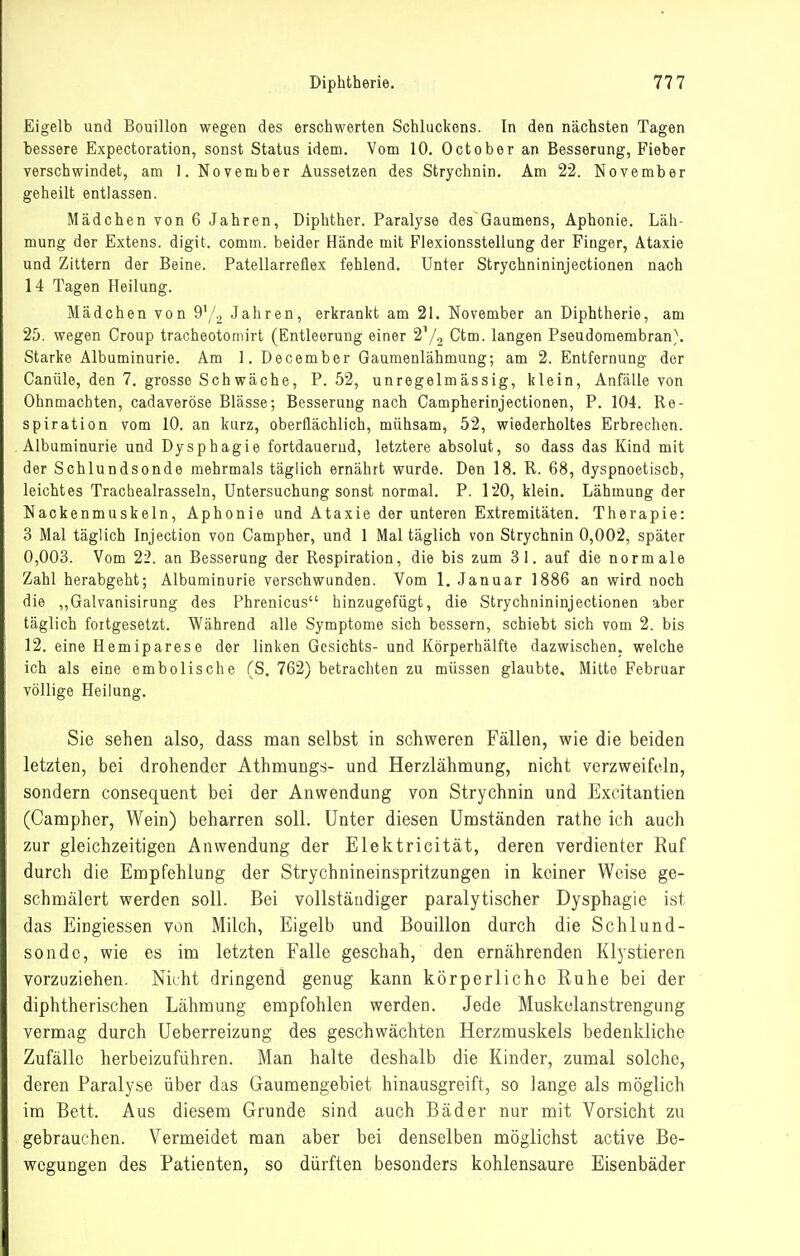 Eigelb und Bouillon wegen des erschwerten Schluckens. In den nächsten Tagen bessere Expectoration, sonst Status idem. Vom 10. October an Besserung, Fieber verschwindet, am 1. November Aussetzen des Strychnin. Am 22. November geheilt entlassen. Mädchen von 6 Jahren, Diphther. Paralyse des Gaumens, Aphonie. Läh- mung der Extens. digit. comm. beider Hände mit Flexionsstellung der Finger, Ataxie und Zittern der Beine. Patellarreflex fehlend. Unter Strychnininjectionen nach 14 Tagen Heilung. Mädchen von 9'/2 Jahren, erkrankt am 21. November an Diphtherie, am 25. wegen Croup tracheotomirt (Entleerung einer 2'/2 Ctm. langen Pseudomembran}. Starke Albuminurie. Am 1. December Gaumenlähmung; am 2. Entfernung der Canüle, den 7. grosse Schwäche, P. 52, unregelmässig, klein, Anfälle von Ohnmächten, cadaveröse Blässe; Besserung nach Campherinjectionen, P. 104. Re- spiration vom 10. an kurz, oberflächlich, mühsam, 52, wiederholtes Erbrechen. Albuminurie und Dysphagie fortdauernd, letztere absolut, so dass das Kind mit der Schlundsonde mehrmals täglich ernährt wurde. Den 18. R. 68, dyspnoetiscb, leichtes Tracbealrasseln, Untersuchung sonst normal. P. 120, klein. Lähmung der Nackenmuskeln, Aphonie und Ataxie der unteren Extremitäten. Therapie: 3 Mal täglich Injection von Campher, und 1 Mal täglich von Strychnin 0,002, später 0,003. Vom 22. an Besserung der Respiration, die bis zum 31. auf die normale Zahl herabgeht; Albuminurie verschwunden. Vom 1. Januar 1886 an wird noch die „Galvanisirung des Phrenicus hinzugefügt, die Strychnininjectionen aber täglich fortgesetzt. Während alle Symptome sich bessern, schiebt sich vom 2. bis 12. eine Hemiparese der linken Gesichts- und Körperhälfte dazwischen, welche ich als eine embolische (S. 762) betrachten zu müssen glaubte. Mitte Februar völlige Heilung. Sie sehen also, dass man selbst in schweren Fällen, wie die beiden letzten, bei drohender Athmungs- und Herzlähmung, nicht verzweifeln, sondern consequent bei der Anwendung von Strychnin und Excitantien (Campher, Wein) beharren soll. Unter diesen Umständen rathe ich auch zur gleichzeitigen Anwendung der Elektricität, deren verdienter Ruf durch die Empfehlung der Strychnineinspritzungen in keiner Weise ge- schmälert werden soll. Bei vollständiger paralytischer Dysphagie ist das Eingiessen von Milch, Eigelb und Bouillon durch die Schlund- sondc, wie es im letzten Falle geschah, den ernährenden Klystieren vorzuziehen. Nicht dringend genug kann körperliche Ruhe bei der diphtherischen Lähmung empfohlen werden. Jede Muskelanstrengung vermag durch Ueberreizung des geschwächten Herzmuskels bedenkliche Zufälle herbeizuführen. Man halte deshalb die Kinder, zumal solche, deren Paralyse über das Gaumengebiet hinausgreift, so lange als möglich im Bett. Aus diesem Grunde sind auch Bäder nur mit Vorsicht zu gebrauchen. Vermeidet man aber bei denselben möglichst active Be- wegungen des Patienten, so dürften besonders kohlensaure Eisenbäder