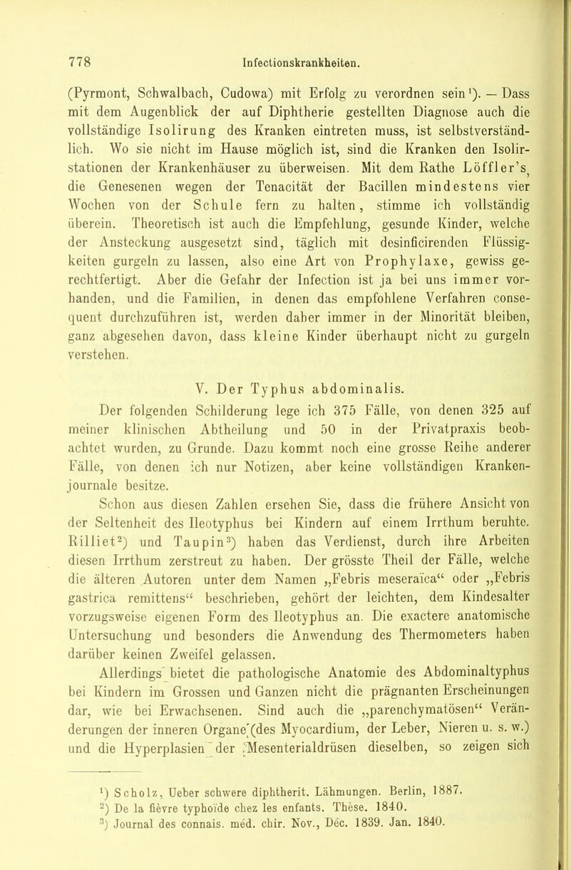 (Pyrmont, Schwalbach, Cudowa) mit Erfolg zu verordnen sein— Dass mit dem Augenblick der auf Diphtherie gestellten Diagnose auch die vollständige Isolirung des Kranken eintreten muss, ist selbstverständ- lich. Wo sie nicht im Hause möglich ist, sind die Kranken den Isolir- stationen der Krankenhäuser zu überweisen. Mit dem Rathe Löffler's^ die Genesenen wegen der Tenacität der Bacillen mindestens vier Wochen von der Schule fern zu halten, stimme ich vollständig überein. Theoretisch ist auch die Empfehlung, gesunde Kinder, welche der Ansteckung ausgesetzt sind, täglich mit desinficirenden Flüssig- keiten gurgeln zu lassen, also eine Art von Prophylaxe, gewiss ge- rechtfertigt. Aber die Gefahr der Infection ist ja bei uns immer vor- handen, und die Familien, in denen das empfohlene Verfahren conse- quent durchzuführen ist, werden daher immer in der Minorität bleiben, ganz abgesehen davon, dass kleine Kinder überhaupt nicht zu gurgeln verstehen. V. Der Typhus abdominalis. Der folgenden Schilderung lege ich 375 Fälle, von denen 325 auf meiner klinischen Abtheilung und 50 in der Privatpraxis beob- achtet wurden, zu Grunde. Dazu kommt noch eine grosse Reihe anderer Fälle, von denen ich nur Notizen, aber keine vollständigen Kranken- journale besitze. Schon aus diesen Zahlen ersehen Sie, dass die frühere Ansicht von der Seltenheit des Ileotyphus bei Kindern auf einem Irrthum beruhte. Rilliet^) und Taupin^) haben das Verdienst, durch ihre Arbeiten diesen Irrthum zerstreut zu haben. Der grösste Theil der Fälle, welche die älteren Autoren unter dem Namen „Febris meseraica oder „Febris gastrica remittens beschrieben, gehört der leichten, dem Kindesalter vorzugsweise eigenen Form des Ileotyphus an. Die exactere anatomische Untersuchung und besonders die Anwendung des Thermometers haben darüber keinen Zweifel gelassen. Allerdings' bietet die pathologische Anatomie des Abdominaltyphus bei Kindern im Grossen und Ganzen nicht die prägnanten Erscheinungen dar, wie bei Erwachsenen. Sind auch die „parenchymatösen Verän- derungen der inneren Organoides Myocardium, der Leber, Nieren u. s. w.) und die Hyperplasien' der ;'Mesenterialdrüsen dieselben, so zeigen sich ^) Scholz, lieber schwere diphtherit. Lähmungen. Berlin, 1887. 2) De la fievre typhoide chez les enfants. These. 1840. ^) Journal des connais. med. chir. Nov., Dec. 1839. Jan. 1840.