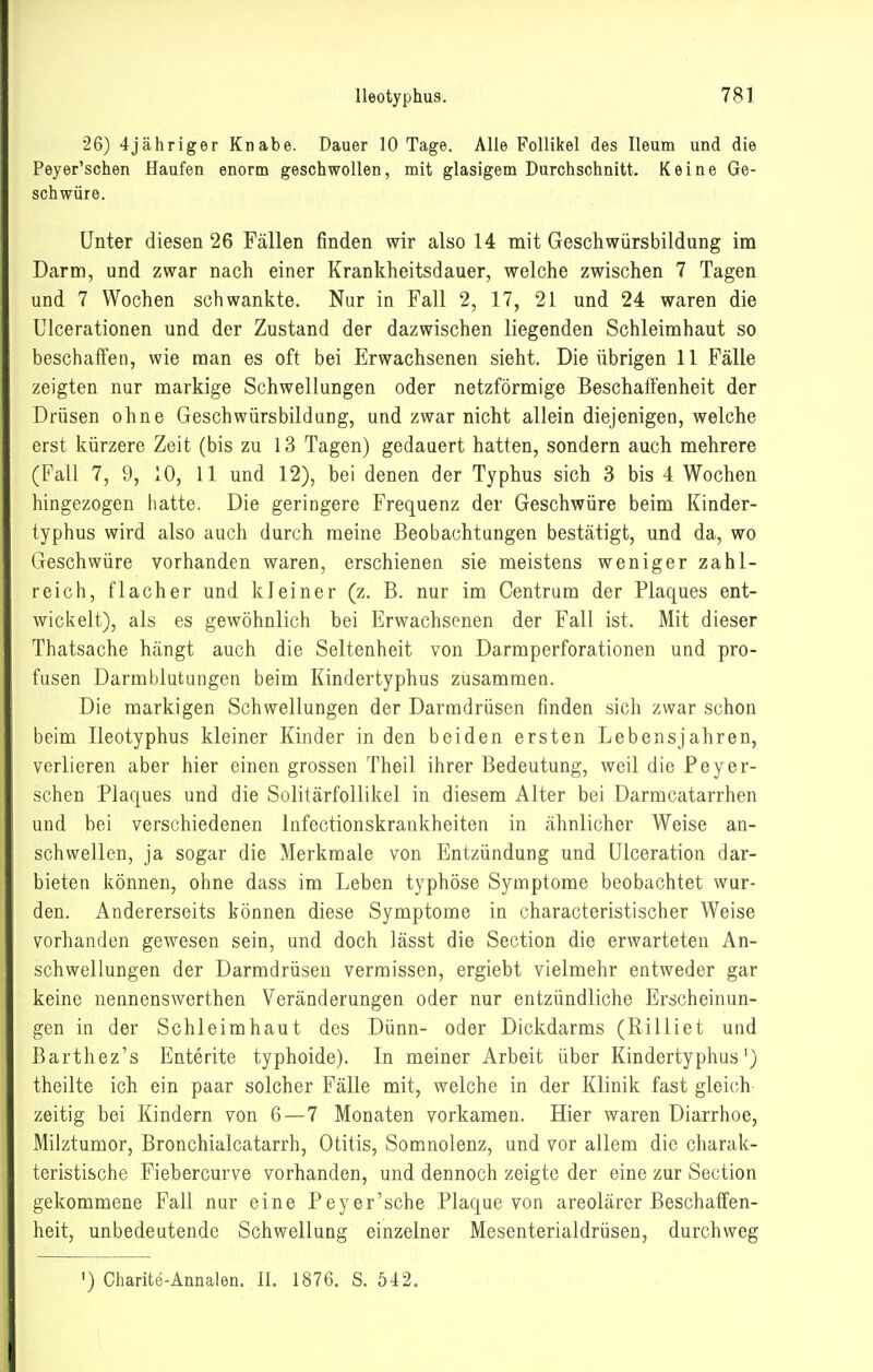 •26) 4jähriger Knabe. Dauer 10 Tage. Alle Follikel des Ileum und die Peyer'schen Haufen enorm geschwollen, mit glasigem Durchschnitt. Keine Ge- schwüre. Unter diesen 26 Fällen finden wir also 14 mit Geschwürsbildung im Darm, und zwar nach einer Krankheitsdauer, welche zwischen 7 Tagen und 7 Wochen schwankte. Nur in Fall 2, 17, 21 und 24 waren die Ulcerationen und der Zustand der dazwischen liegenden Schleimhaut so beschaffen, wie man es oft bei Erwachsenen sieht. Die übrigen 11 Fälle zeigten nur markige Schwellungen oder netzförmige Beschafi'enheit der Drüsen ohne Geschwürsbildung, und zwar nicht allein diejenigen, welche erst kürzere Zeit (bis zu 13 Tagen) gedauert hatten, sondern auch mehrere (Fall 7, 9, 10, 11 und 12), bei denen der Typhus sich 3 bis 4 Wochen hingezogen iiatte. Die geringere Frequenz der Geschwüre beim Kinder- typhus wird also auch durch raeine Beobachtungen bestätigt, und da, wo (.xeschwüre vorhanden waren, erschienen sie meistens weniger zahl- reicli, flacher und kleiner (z. B. nur im Centrum der Plaques ent- wickelt), als es gewöhnlich bei Erwachsenen der Fall ist. Mit dieser Thatsache hängt auch die Seltenheit von Darmperforationen und pro- fusen Darmblutungen beim Kindertyphus zusammen. Die markigen Schwellungen der Darmdrüsen finden sich zwar schon beim lleotyphus kleiner Kinder in den beiden ersten Lebensjahren, verlieren aber hier einen grossen Theil ihrer Bedeutung, weil die Peyer- sehen Plaques und die Solitärfollikel in diesem Alter bei Darmcatarrhen und bei verschiedenen Infectionskrankheiten in ähnlicher Weise an- schwellen, ja sogar die Merkmale von Entzündung und Ulceration dar- bieten können, ohne dass im Leben typhöse Symptome beobachtet wur- den. Andererseits können diese Symptome in characteristischer Weise vorhanden gewesen sein, und doch lässt die Section die erwarteten An- schwellungen der Darmdrüsen vermissen, ergiebt vielmehr entweder gar keine nennenswerthen Veränderungen oder nur entzündliche Erscheinun- gen in der Schleimhaut des Dünn- oder Dickdarms (Rilliet und Barthez's Enterite typhoide). In meiner Arbeit über Kindertyphus') theilte ich ein paar solcher Fälle mit, welche in der Klinik fast gleich- zeitig bei Kindern von 6—7 Monaten vorkamen. Hier waren Diarrhoe, Milztumor, Bronchialcatarrh, Otitis, Somnolenz, und vor allem die charak- teristische Fiebercurve vorhanden, und dennoch zeigte der eine zur Section gekommene Fall nur eine Peyer'sche Plaque von areolärer Beschaffen- heit, unbedeutende Schwellung einzelner Mesenterialdrüsen, durchweg ') Charito-Annalen. II. 1876. S. 542,