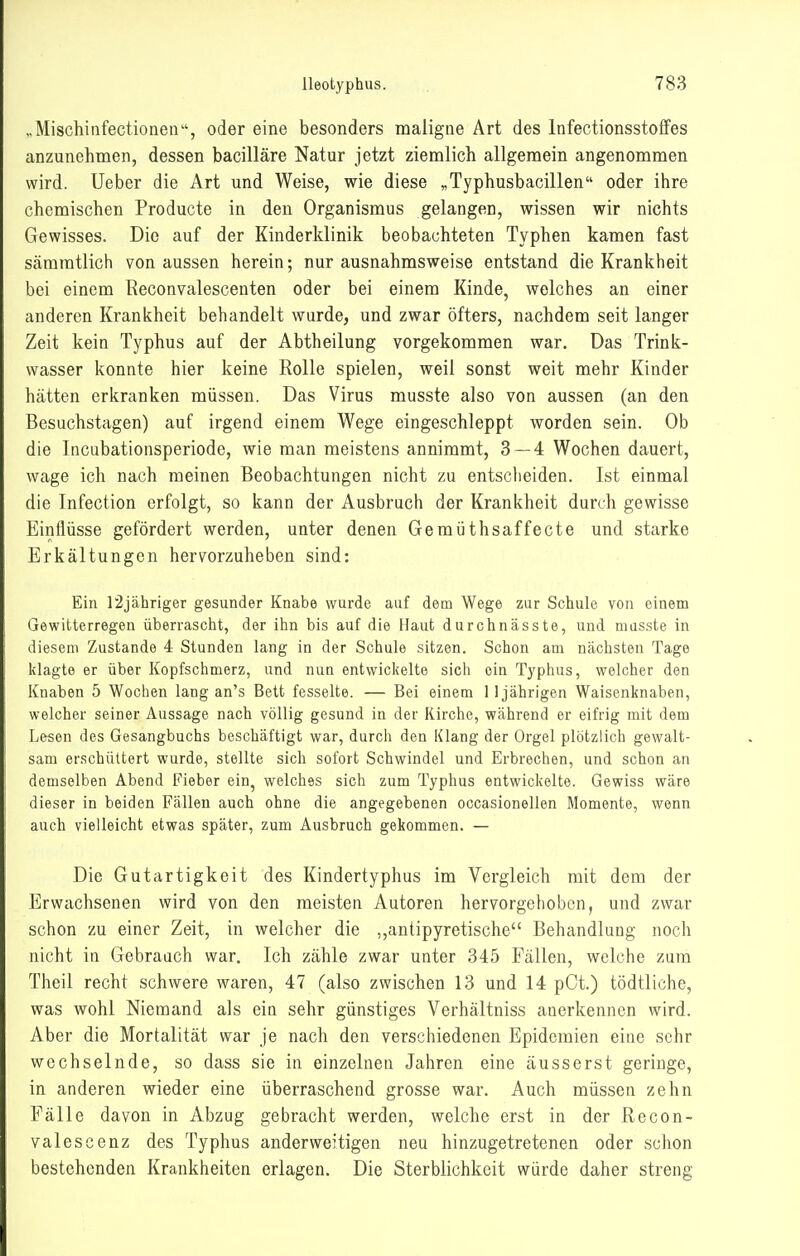 ..Mischinfectionen, oder eine besonders maligne Art des Infectionsstoffes anzunehmen, dessen bacilläre Natur jetzt ziemlich allgemein angenommen wird. Ueber die Art und Weise, wie diese ^Typhusbacillen oder ihre chemischen Producte in den Organismus gelangen, wissen wir nichts Gewisses. Die auf der Kinderklinik beobachteten Typhen kamen fast sämratlich von aussen herein; nur ausnahmsweise entstand die Krankheit bei einem Reconvalescenten oder bei einem Kinde, welches an einer anderen Krankheit behandelt wurde, und zwar öfters, nachdem seit langer Zeit kein Typhus auf der Abtheilung vorgekommen war. Das Trink- wasser konnte hier keine Rolle spielen, weil sonst weit mehr Kinder hätten erkranken müssen. Das Virus musste also von aussen (an den Besuchstagen) auf irgend einem Wege eingeschleppt worden sein. Ob die Incubationsperiode, wie man meistens annimmt, 3 — 4 Wochen dauert, wage ich nach meinen Beobachtungen nicht zu entsclieiden. Ist einmal die Infection erfolgt, so kann der Ausbruch der Krankheit durch gewisse Einflüsse gefördert werden, unter denen Gemüthsaffecte und starke Erkältungen hervorzuheben sind: Ein r2jähriger gesunder Knabe wurde auf dem Wege zur Schule von einem Gewitterregen überrascht, der ihn bis auf die Haut durchnässte, und musste in diesem Zustande 4 Stunden lang in der Schule sitzen. Schon am nächsten Tage klagte er über Kopfschmerz, und nun entwickelte sich ein Typhus, welcher den Knaben 5 Wochen lang an's Bett fesselte. — Bei einem 1 1jährigen Waisenknaben, welcher seiner Aussage nach völlig gesund in der Kirche, während er eifrig mit dem Lesen des Gesangbuchs beschäftigt war, durch den Klang der Orgel plötzlich gewalt- sam erschüttert wurde, stellte sich sofort Schwindel und Erbrechen, und schon an demselben Abend Fieber ein, welches sich zum Typhus entwickelte. Gewiss wäre dieser in beiden Fällen auch ohne die angegebenen occasionellen Momente, wenn auch vielleicht etwas später, zum Ausbruch gekommen. — Die Gutartigkeit des Kindertyphus im Vergleich mit dem der Erwachsenen wird von den meisten Autoren hervorgehoben, und zwar schon zu einer Zeit, in welcher die ,,antipyretische Behandlung noch nicht in Gebraach war. Ich zähle zwar unter 845 Fällen, welche zum Theil recht schwere waren, 47 (also zwischen 13 und 14 pCt.) tödtliche, was wohl Niemand als ein sehr günstiges Verhältniss auerkennen wird. Aber die Mortalität war je nach den verschiedenen Epidemien eine sehr wechselnde, so dass sie in einzelnen Jahren eine äusserst geringe, in anderen wieder eine überraschend grosse war. Auch müssen zehn Fälle davon in Abzug gebracht werden, welche erst in der Recon- valescenz des Typhus anderweitigen neu hinzugetretenen oder schon bestehenden Krankheiten erlagen. Die Sterblichkeit würde daher streng