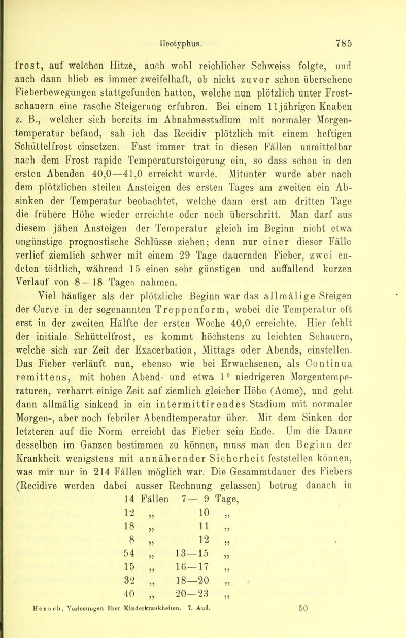 frost, auf welchen Hitze, auch wohl reichlicher Schweiss folgte, und auch dann blieb es immer zweifelhaft, ob nicht zuvor schon übersehene Fieberbewegungen stattgefunden hatten, welche nun plötzlich unter Frost- schauern eine rasche Steigerung erfuhren. Bei einem 11jährigen Knaben z. B., welcher sich bereits im Abnahraestadium mit normaler Morgen- temperatur befand, sah ich das Recidiv plötzlich mit einem heftigen Schüttelfrost einsetzen. Fast immer trat in diesen Fällen unmittelbar nach dem Frost rapide Temperatursteigerung ein, so dass schon in den ersten Abenden 40,0—41,0 erreicht wurde. Mitunter wurde aber nach dem plötzlichen steilen Ansteigen des ersten Tages am zweiten ein Ab- sinken der Temperatur beobachtet, welche dann erst am dritten Tage die frühere Höhe wieder erreichte oder noch überschritt. Man darf aus diesem jähen Ansteigen der Temperatur gleich im Beginn nicht etwa ungünstige prognostische Schlüsse ziehen; denn nur einer dieser Fälle verlief ziemlich schwer mit einem 29 Tage dauernden Fieber, zwei en- deten tödtlich, während 15 einen sehr günstigen und auffallend kurzen Verlauf von 8 — 18 Tagen nahmen. Viel häufiger als der plötzliche Beginn war das allmälige Steigen der Curve in der sogenannten Treppenform, wobei die Temperatur oft erst in der zweiten Hälfte der ersten Woche 40,0 erreichte. Hier fehlt der initiale Schüttelfrost, es kommt höchstens zu leichten Schauern, welche sich zur Zeit der Exacerbation, Mittags oder Abends, einstellen. Das Fieber verläuft nun, ebenso wie bei Erwachsenen, als Continua remittens, mit hohen Abend- und etwa 1 niedrigeren Morgentempe- raturen, verharrt einige Zeit auf ziemlich gleicher Höhe (Acme), und geht dann allmälig sinkend in ein intermittir endes Stadium mit normaler Morgen-, aber noch febriler Abendtemperatur über. Mit dem Sinken der letzteren auf die Norm erreicht das Fieber sein Ende. Um die Dauer desselben im Ganzen bestimmen zu können, muss man den Beginn der Krankheit wenigstens mit annähernder Sicherheit feststellen können, was mir nur in 214 Fällen möglich war. Die Gesammtdauer des Fiebers (Recidive werden dabei ausser Rechnung gelassen) betrug danach in 14 Fällen 7—9 Tage, 12 „ 10 „ 18 „ 11 „ 8 „ 12 „ 54 „ 13—15 „ 15 „ 16-17 „ 32 „ 18—20 „ 40 „ 20-23 „ Henoch, Vorlesuugen über Kinderkraukheiten. 7. AuS. 50