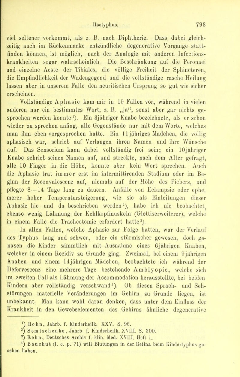 viel seltener vorkommt, als z. B. nach Diphtherie, Dass dabei gleich- zeitig auch im Rückenmarke entzündliche degenerative Vorgänge statt- finden können, ist möglich, nach der Analogie mit anderen Infections- krankheiten sogar wahrscheinlich. Die Beschränkung auf die Peronaei und einzelne Aeste der Tibiales, die völlige Freiheit der Sphincteren, die Empfindlichkeit der Wadengegend und die vollständige rasche Heilung lassen aber in unserem Falle den neuritischen Ursprung so gut wie sicher erscheinen. Vollständige Aphasie kam mir in 19 Fällen vor, während in vielen anderen nur ein bestimmtes Wort, z. B. „ja, sonst aber gar nichts ge- sprochen werden konnte Ein 3jähriger Knabe bezeichnete, als er schon wieder zu sprechen anfing, alle Gegenstände nur mit dem Worte, welches man ihm eben vorgesprochen hatte. Ein 11 jähriges Mädchen, die völlig aphasisch war, schrieb auf Verlangen ihren Namen und ihre Wünsche auf. Das Sensorium kann dabei vollständig frei sein; ein lOjähriger Knabe schrieb seinen Namen auf, und streckte, nach dem Alter gefragt, alle 10 Finger in die Höhe, konnte aber kein Wort sprechen. Auch die Aphasie trat immer erst im intermittirenden Stadium oder im Be- ginn der Reconvalescenz auf, niemals auf der Höhe des Fiebers, und pflegte 8 —14 Tage lang zu dauern. Anfälle von Eclampsie oder ephe. merer hoher Temperatursteigerung, wie sie als Einleitungen dieser Aphasie hie und da beschrieben werden'-), habe ich nie beobachtet^ ebenso wenig Lähmung der Kehlkopfmuskeln (Glottiserweiterer), welche in einem Falle die Tracheotomie erfordert hatte'•^). In allen Fällen, welche Aphasie zur Folge hatten, war der Verlauf des Typhus lang und schwer, oder ein stürmischer gewesen, doch ge- nasen die Kinder sämmtlich mit Ausnahme eines 6jährigen Knaben, welcher in einem Recidiv zu Grunde ging. Zweimal, bei einem 9jährigen Knaben und einem 14jährigen Mädchen, beobachtete ich während der Defervescenz eine mehrere Tage bestehende Amblyopie, welche sich im zweiten Fall als Lähmung der Accommodation herausstellte, bei beiden Kindern aber vollständig verschwand^). Ob diesen Sprach- und Seh- störungen materielle Veränderungen im Gehirn zu Grunde liegen, ist unbekannt. Man kann wohl daran denken, dass unter dem Einfluss der Krankheit in den Gewebselementen des Gehirns ähnliche degenerative 1) Bohn, Jahrb. f. Kinderheilk. XXV. S. 96. 2) Semtschenko, Jahrb. f. Kinderheilk. XVIII. S. 300. 3) Kehn, Deutsches Archiv f. klin. Med. XVIII. Heft 1. *) Bouchut (1. c. p. 71) will Blutungen in der Retina beim Kindertyphus ge- sehen haben.