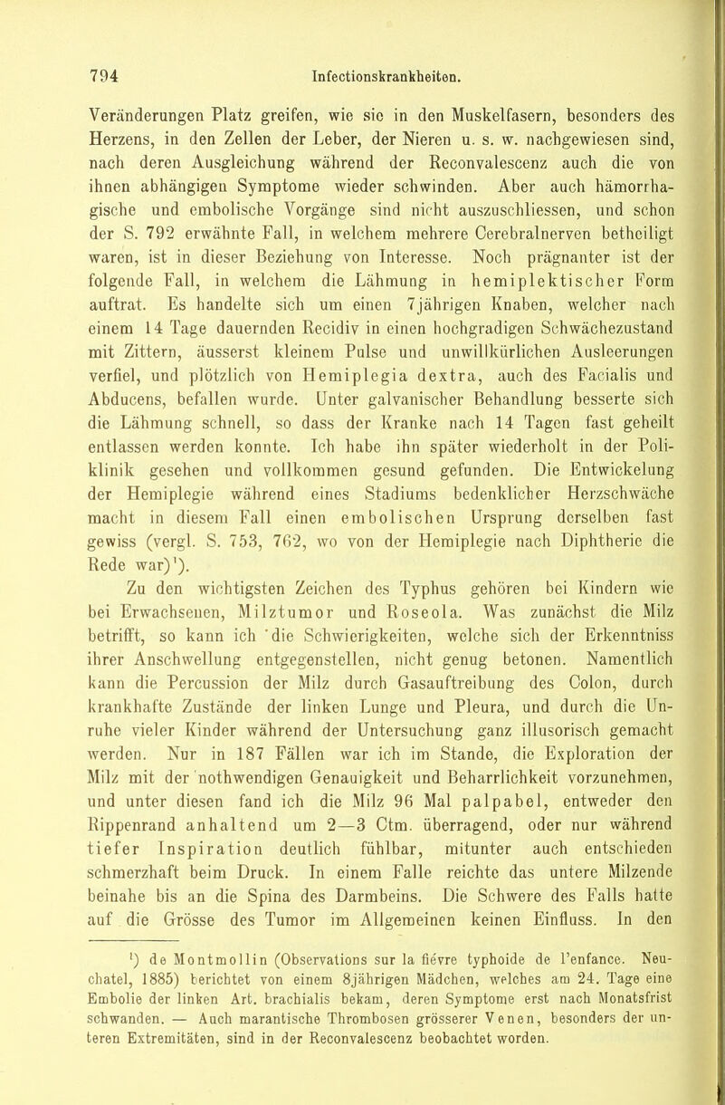 Veränderungen Platz greifen, wie sie in den Muskelfasern, besonders des Herzens, in den Zellen der Leber, der Nieren u. s. w. nachgewiesen sind, nach deren Ausgleichung während der Reconvalescenz auch die von ihnen abhängigen Symptome wieder schwinden. Aber auch hänaorrha- gische und embolische Vorgänge sind nicht auszuschliessen, und schon der S. 792 erwähnte Fall, in welchem mehrere Cerebralnerven bethciligt waren, ist in dieser Beziehung von Interesse. Noch prägnanter ist der folgende Fall, in welchem die Lähmung in hemiplektischer Form auftrat. Es handelte sich um einen 7jährigen Knaben, welcher nach einem 14 Tage dauernden Recidiv in einen hochgradigen Schwächezustand mit Zittern, äusserst kleinem Pulse und unwillkürlichen Ausleerungen verfiel, und plötzlich von Hemiplegia dextra, auch des Facialis und Abducens, befallen wurde. Unter galvanischer Behandlung besserte sich die Lähmung schnell, so dass der Kranke nach 14 Tagen fast geheilt entlassen werden konnte. Ich habe ihn später wiederholt in der Poli- klinik gesehen und vollkommen gesund gefunden. Die Entwickelung der Hemiplegie während eines Stadiums bedenklicher Herzschwäche macht in diesem Fall einen embolischen Ursprung derselben fast gewiss (vergl. S. 753, 762, wo von der Hemiplegie nach Diphtlierie die Rede war)'). Zu den wichtigsten Zeichen des Typhus gehören bei Kindern wie bei Erwachsenen, Milztumor und Roseola. Was zunächst die Milz betrifft, so kann ich 'die Schwierigkeiten, welche sich der Erkenntniss ihrer Anschwellung entgegenstellen, nicht genug betonen. Namentlich kann die Percussion der Milz durch Gasauftreibung des Colon, durch krankhafte Zustände der linken Lunge und Pleura, und durch die Un- ruhe vieler Kinder während der Untersuchung ganz illusorisch gemacht werden. Nur in 187 Fällen war ich im Stande, die Exploration der Milz mit der nothwendigen Genauigkeit und Beharrlichkeit vorzunehmen, und unter diesen fand ich die Milz 96 Mal palpabel, entweder den Rippenrand anhaltend um 2—3 Ctm. überragend, oder nur während tiefer Inspiration deutlich fühlbar, mitunter auch entschieden schmerzhaft beim Druck. In einem Falle reichte das untere Milzende beinahe bis an die Spina des Darmbeins. Die Schwere des Falls hatte auf die Grösse des Tumor im Allgemeinen keinen Einfluss. In den ') de Montmollin (Observations sur la fievre typhoide de renfance. Neu- chatel, 1885) berichtet von einem 8jährigen Mädchen, welches am 24. Tage eine Embolie der linken Art, brachialis bekam, deren Symptome erst nach Monatsfrist schwanden. — Aach marantische Thrombosen grösserer Venen, besonders der un- teren Extremitäten, sind in der Reconvalescenz beobachtet worden.