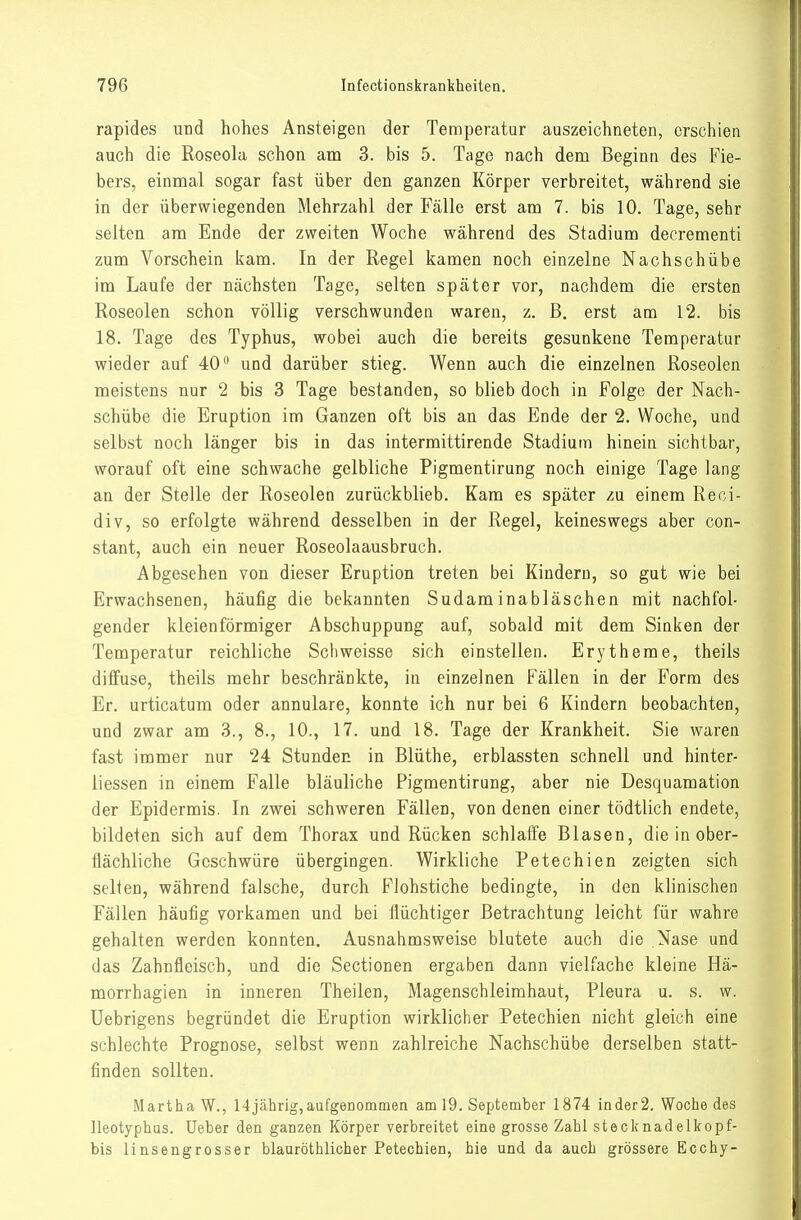 rapides und hohes Ansteigen der Temperatur auszeichneten, erschien auch die Roseola schon am 3. bis 5. Tage nach dem Beginn des Fie- bers, einmal sogar fast über den ganzen Körper verbreitet, während sie in der überwiegenden Mehrzahl der Fälle erst am 7. bis 10. Tage, sehr selten am Ende der zweiten Woche während des Stadium deerementi zum Vorschein kam. In der Regel kamen noch einzelne Nachschübe im Laufe der nächsten Tage, selten später vor, nachdem die ersten Roseolen schon völlig verschwunden waren, z. B. erst am 12. bis 18. Tage des Typhus, wobei auch die bereits gesunkene Temperatur wieder auf 40 und darüber stieg. Wenn auch die einzelnen Roseolen meistens nur 2 bis 3 Tage bestanden, so blieb doch in Folge der Nach- schübe die Eruption im Ganzen oft bis an das Ende der 2. Woche, und selbst noch länger bis in das intermittirende Stadium hinein sichtbar, worauf oft eine schwache gelbliche Pigmentirung noch einige Tage lang an der Stelle der Roseolen zurückblieb. Kam es später zu einem Reci- div, so erfolgte während desselben in der Regel, keineswegs aber con- stant, auch ein neuer Roseolaausbruch. Abgesehen von dieser Eruption treten bei Kindern, so gut wie bei Erwachsenen, häufig die bekannten Sudaminabläschen mit nachfol- gender kleienförmiger Abschuppung auf, sobald mit dem Sinken der Temperatur reichliche Schweisse sich einstellen. Erytheme, theils diffuse, theils mehr beschränkte, in einzelnen Fällen in der Form des Er. urticatum oder annulare, konnte ich nur bei 6 Kindern beobachten, und zwar am 3., 8., 10., 17. und 18. Tage der Krankheit. Sie waren fast immer nur 24 Stunden in Blüthe, erblassten schnell und hinter- liessen in einem Falle bläuliche Pigmentirung, aber nie Desquamation der Epidermis. In zwei schweren Fällen, von denen einer tödtlich endete, bildeten sich auf dem Thorax und Rücken schlaffe Blasen, die in ober- flächliche Geschwüre übergingen. Wirkliche Petechien zeigten sich selten, während falsche, durch Flohstiche bedingte, in den klinischen Fällen häufig vorkamen und bei flüchtiger Betrachtung leicht für wahre gehalten werden konnten. Ausnahmsweise blutete auch die Nase und das Zahnfleisch, und die Sectionen ergaben dann vielfache kleine Hä- morrhagien in inneren Theilen, Magenschleimhaut, Pleura u. s. w. Uebrigens begründet die Eruption wirklicher Petechien nicht gleich eine schlechte Prognose, selbst wenn zahlreiche Nachschübe derselben statt- finden sollten. Martha W., 14jährig,aufgenommen am 19. September 1874 inder2. Woche des lleotyphus. Ueber den ganzen Körper verbreitet eine grosse Zahl stecknadelkopf- bis linsengrosser blauröthlicher Petechien, hie und da auch grössere Ecchy-