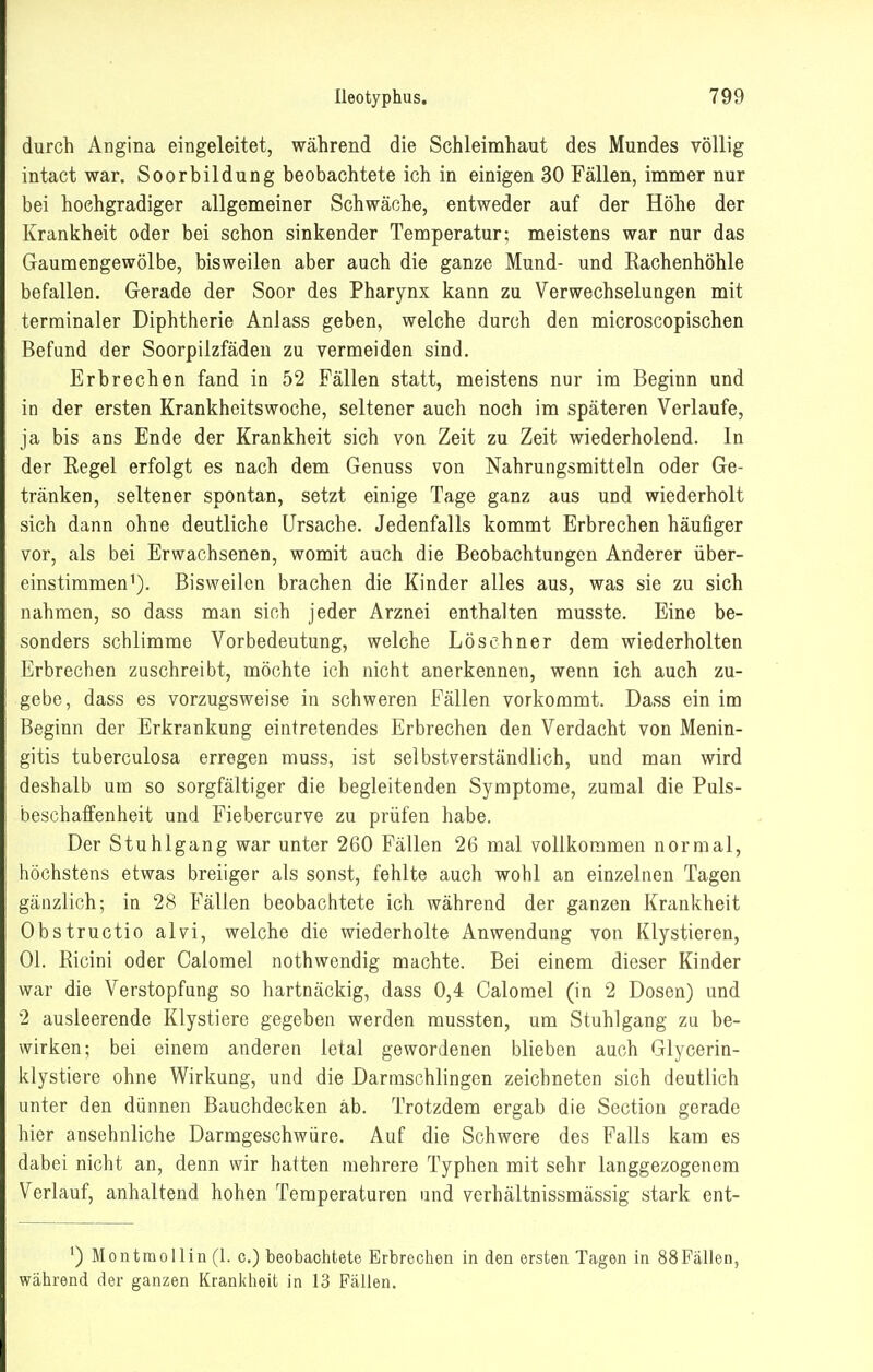 durch Angina eingeleitet, während die Schleimhaut des Mundes völlig intact war. Soorbildung beobachtete ich in einigen 30 Fällen, immer nur bei hochgradiger allgemeiner Schwäche, entweder auf der Höhe der Krankheit oder bei schon sinkender Temperatur; meistens war nur das Gaumengewölbe, bisweilen aber auch die ganze Mund- und Rachenhöhle befallen. Gerade der Soor des Pharynx kann zu Verwechselungen mit terminaler Diphtherie Anlass geben, welche durch den microscopischen Befund der Soorpilzfädeu zu vermeiden sind. Erbrechen fand in 52 Fällen statt, meistens nur im Beginn und in der ersten Krankheitswoche, seltener auch noch im späteren Verlaufe, ja bis ans Ende der Krankheit sich von Zeit zu Zeit wiederholend. In der Regel erfolgt es nach dem Genuss von Nahrungsmitteln oder Ge- tränken, seltener spontan, setzt einige Tage ganz aus und wiederholt sich dann ohne deutliche Ursache. Jedenfalls kommt Erbrechen häufiger vor, als bei Erwachsenen, womit auch die Beobachtungen Anderer über- einstimmen^). Bisweilen brachen die Kinder alles aus, was sie zu sich nahmen, so dass man sich jeder Arznei enthalten musste. Eine be- sonders schlimme Vorbedeutung, welche Lös ebner dem wiederholten Erbrechen zuschreibt, möchte ich nicht anerkennen, wenn ich auch zu- gebe, dass es vorzugsweise in schweren Fällen vorkommt. Dass ein im Beginn der Erkrankung eintretendes Erbrechen den Verdacht von Menin- gitis tuberculosa erregen muss, ist selbstverständlich, und man wird deshalb um so sorgfältiger die begleitenden Symptome, zumal die Puls- beschaffenheit und Fiebercurve zu prüfen habe. Der Stuhlgang war unter 260 Fällen 26 mal vollkommen normal, höchstens etwas breiiger als sonst, fehlte auch wohl an einzelnen Tagen gänzlich; in 28 Fällen beobachtete ich während der ganzen Krankheit Obstructio alvi, welche die wiederholte Anwendung von Klystieren, Ol. Ricini oder Calomel nothwendig machte. Bei einem dieser Kinder war die Verstopfung so hartnäckig, dass 0,4 Calomel (in 2 Dosen) und 2 ausleerende Klystiere gegeben werden mussten, um Stuhlgang zu be- wirken; bei einem anderen letal gewordenen blieben auch Glycerin- klystiere ohne Wirkung, und die Darmschlingen zeichneten sich deutlich unter den dünnen Bauchdecken ab. Trotzdem ergab die Section gerade hier ansehnliche Darmgeschwüre. Auf die Schwere des Falls kam es dabei nicht an, denn wir hatten mehrere Typhen mit sehr langgezogenem Verlauf, anhaltend hohen Temperaturen und verhältnissmässig stark ent- ') Montmollin (1. c.) beobachtete Erbrechen in den ersten Tagen in 88Fällen, während der ganzen Krankheit in 13 Fällen.