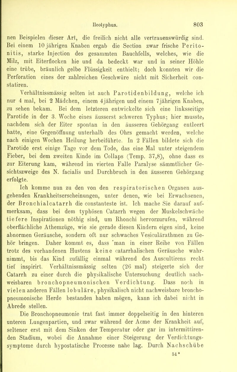 nen Beispielen dieser Art, die freilich nicht alle vertrauenswürdig sind. Bei einem 10 jährigen Knaben ergab die Section zwar frische Perito- nitis, starke Injection des gesammten Bauchfells, welches, wie die Milz, mit Eiterflocken hie und da bedeckt war und in seiner Höhle eine trübe, bräunlich gelbe Flüssigkeit enthielt; doch konnten wir die Perforation eines der zahlreichen Geschwüre nicht mit Sicherheit con- statiren. Verhältnissmässig selten ist auch Parotidenbildung, welche ich nur 4 mal, bei 2 Mädchen, einem 4jährigen und einem 7jährigen Knaben, zu sehen bekam. Bei dem letzteren entwickelte sich eine linksseitige Parotide in der 3. Woche eines äusserst schweren Typhus; hier musste, nachdem sich der Eiter spontan in den äusseren Gehörgang entleert hatte, eine Gegenöifnung unterhalb des Ohrs gemacht werden, welche nach einigen Wochen Heilung herbeiführte. In 2 Fällen bildete sich die Parotide erst einige Tage vor dem Tode, das eine Mal unter steigendem Fieber, bei dem zweiten Kinde im Collaps (Temp. 37,8), ohne dass es zur Eiterung kam, während im vierten Falle Paralyse sätnmtlicher Ge- sichtszweige des N. facialis und Durchbruch in den äusseren Gehörgang erfolgte. Ich komme nun zu den von den respiratorischen Organen aus- gehenden Krankheitserscheinungen, unter denen, wie bei Erwachsenen, der Bronchialcatarrh die constanteste ist. Ich mache Sie darauf auf- merksam, dass bei dem typhösen Catarrh wegen der Muskelschwäche tiefere Inspirationen nöthig sind, um Rhonchi hervorzurufen, während oberflächliche Athemzüge, wie sie gerade diesen Kindern eigen sind, keine abnormen Geräusche, sondern oft nur schwaches Vesiculärathmen zu Ge- hör bringen. Daher kommt es, dass man in einer Reihe von Fällen trotz des vorhandenen Hustens keine catarrhalischen Geräusche währ- nimmt, bis das Kind zufällig einmal während des Auscultirens recht tief inspirirt. Verhältnissmässig selten (26 mal) steigerte sich der Catarrh zu einer durch die physikalische Untersuchung deutlich nach- weisbaren bronchopneumoniscben Verdichtung. Dass noch in vielen anderen Fällen lobuläre, physikalisch nicht nachweisbare broncho- pneumonische Herde bestanden haben mögen, kann ich dabei nicht in Abrede stellen. Die Bronchopneumonie trat fast immer doppelseitig in den hinteren unteren Lungenpartien, und zwar während der Acme der Krankheit auf, seltener erst mit dem Sinken der Temperatur oder gar im intermittiren- den Stadium, wobei die Annahme einer Steigerung der Verdichtungs- symptome durch hypostatische Processe nahe lag. Durch Nachschübe 51*