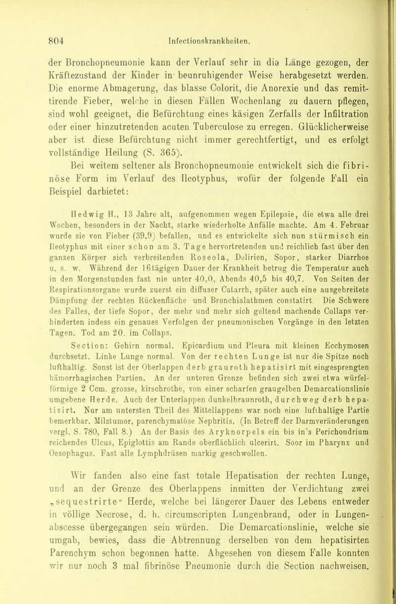 der Bronchopneumonie kann der Verlauf sehr in dig Länge gezogen, der Kraftezustand der Kinder in' beunruhigender Weise herabgesetzt werden. Die enorme Abmagerung, das blasse Colorit, die Anorexie und das remit- tirende Fieber, welche in diesen Fällen Wochenlang zu dauern pflegen, sind wohl geeignet, die Befürchtung eines käsigen Zerfalls der Infiltration oder einer hinzutretenden acuten Tuberculose zu erregen. Glücklicherweise aber ist diese Befürchtung nicht immer gerechtfertigt, und es erfolgt vollständige Heilung (S. 365). Bei weitem seltener als Bronchopneumonie entwickelt sich die fibri- nöse Form im Verlauf des lleotyphus, wofür der folgende Fall ein Beispiel darbietet: Hedwig H., 13 Jahre alt, aufgenommen wegen Epilepsie, die etwa alle drei Wochen, besonders in der Nacht, starke wiederholte Anfälle machte. Am 4. Februar wurde sie von Fieber (39,9) befallen, und es entwickelte sich nun stürmisch ein lleotyphus mit einer schon am 3. Tage hervortretenden und reichlich fast über den ganzen Körper sich verbreitenden Roseola, Delirien, Sopor, starker Diarrhoe u. s. w. Während der iGtägigen Dauer der Krankheit betrug die Temperatur auch in den Morgenstunden fast nie unter 40,0, Abends 40,5 bis 40,7. Von Seiten der Respirationsorgane wurde zuerst ein diffuser Catarrh, später auch eine ausgebreitete Dämpfung der rechten Rückenfläche und Bronchialathmen constatirt. Die Schwere des Falles, der tiefe Sopor, der mehr und mehr sich geltend machende Collaps ver- hinderten indess ein genaues Verfolgen der pneumonischen Vorgänge in den letzten Tagen. Tod am 20. im Collaps. Section: Gehirn normal. Epicardium und Pleura mit kleinen Ecchymosen durchsetzt. Linke Lunge normal. Von der rechten Lunge ist nur die Spitze noch lufthaltig. Sonst ist der Oberlappen derb grauroth hepatisirt mit eingesprengten hämorrhagischen Partien. An der unteren Grenze befinden sich zwei etwa würfel- förmige 2 Ccm. grosse, kirsohrothe, von einer scharfen graugelben Demarcationslinie umgebene Herde. Auch der ünterlappen dunkelbraunroth, durchweg derb hepa- tisirt. Nur am untersten Theil des Mittellappens war noch eine lufthaltige Partie bemerkbar. Milztumor, parenchymatöse Nephritis. (In Betreff der Darmveränderungen vergl. S. 780, Fall 8.) An der Basis des Aryknorpels ein bis in's Perichondrium reichendes Ulcus, Epiglottis am Rande oberflächlich ulcerirt. Soor im Pharynx und Oesophagus. Fast alle Lymphdrüsen markig geschwollen. Wir fanden also eine fast totale Hepatisation der rechten Lunge, und an der Grenze des Oberlappens inmitten der Verdichtung zwei „sequestrirte Herde, welche bei längerer Dauer des Lebens entweder in völlige Necrose, d. h. circumscripten Lungenbrand, oder in Lungen- abscesse übergegangen sein würden. Die Demarcationslinie, welche sie umgab, bewies, dass die Abtrennung derselben von dem hepatisirten Parenchym schon begonnen hatte. Abgesehen von diesem Falle konnten wir nur noch 3 mal fibrinöse Pneumonie durch die Section nachweisen.