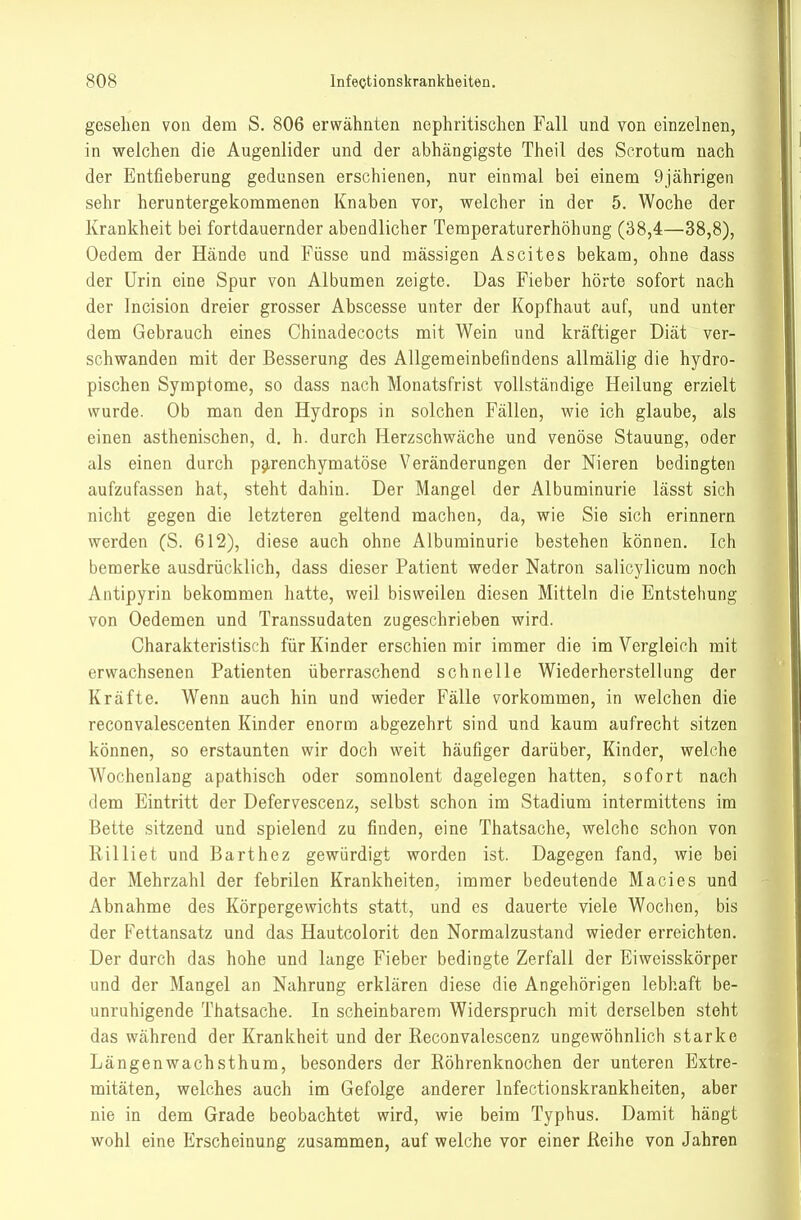 gesehen von dem S. 806 erwähnten nephritischen Fall und von einzelnen, in welchen die Augenlider und der abhängigste Theil des Scrotura nach der Entfieberung gedunsen erschienen, nur einmal bei einem 9jährigen sehr heruntergekommenen Knaben vor, welcher in der 5. Woche der Krankheit bei fortdauernder abendlicher Temperaturerhöhung (38,4—38,8), Oedem der Hände und Füsse und massigen Ascites bekam, ohne dass der Urin eine Spur von Albumen zeigte. Das Fieber hörte sofort nach der Incision dreier grosser Abscesse unter der Kopfhaut auf, und unter dem Gebrauch eines Chinadecocts mit Wein und kräftiger Diät ver- schwanden mit der Besserung des Allgemeinbefindens allmälig die hydro- pischen Symptome, so dass nach Monatsfrist vollständige Heilung erzielt wurde. Ob man den Hydrops in solchen Fällen, wie ich glaube, als einen asthenischen, d. h. durch Herzschwäche und venöse Stauung, oder als einen durch p9,renchymatöse Veränderungen der Nieren bedingten aufzufassen hat, steht dahin. Der Mangel der Albuminurie lässt sich nicht gegen die letzteren geltend machen, da, wie Sie sich erinnern werden (S. 612), diese auch ohne Albuminurie bestehen können. Ich bemerke ausdrücklich, dass dieser Patient weder Natron salicylicum noch Antipyrin bekommen hatte, weil bisweilen diesen Mitteln die Entstehung von Oedemen und Transsudaten zugeschrieben wird. Charakteristisch für Kinder erschien mir immer die im Vergleich mit erwachsenen Patienten überraschend schnelle Wiederherstellung der Kräfte. Wenn auch hin und wieder Fälle vorkommen, in welchen die reconvalescenten Kinder enorm abgezehrt sind und kaum aufrecht sitzen können, so erstaunten wir doch weit häufiger darüber, Kinder, welche Wochenlang apathisch oder somnolent dagelegen hatten, sofort nach dem Eintritt der Defervescenz, selbst schon im Stadium intermittens im Bette sitzend und spielend zu finden, eine Thatsache, welche schon von Rilliet und Barthez gewürdigt worden ist. Dagegen fand, wie bei der Mehrzahl der febrilen Krankheiten, immer bedeutende Macies und Abnahme des Körpergewichts statt, und es dauerte viele Wochen, bis der Fettansatz und das Hautcolorit den Normalzustand wieder erreichten. Der durch das hohe und lange Fieber bedingte Zerfall der Eiweisskörper und der Mangel an Nahrung erklären diese die Angehörigen lebhaft be- unruhigende Thatsache. In scheinbarem Widerspruch mit derselben steht das während der Krankheit und der Keconvalescenz ungewöhnlich starke Längenwachsthum, besonders der Röhrenknochen der unteren Extre- mitäten, welches auch im Gefolge anderer Infectionskrankheiten, aber nie in dem Grade beobachtet wird, wie beim Typhus. Damit hängt wohl eine Erscheinung zusammen, auf welche vor einer Reihe von Jahren