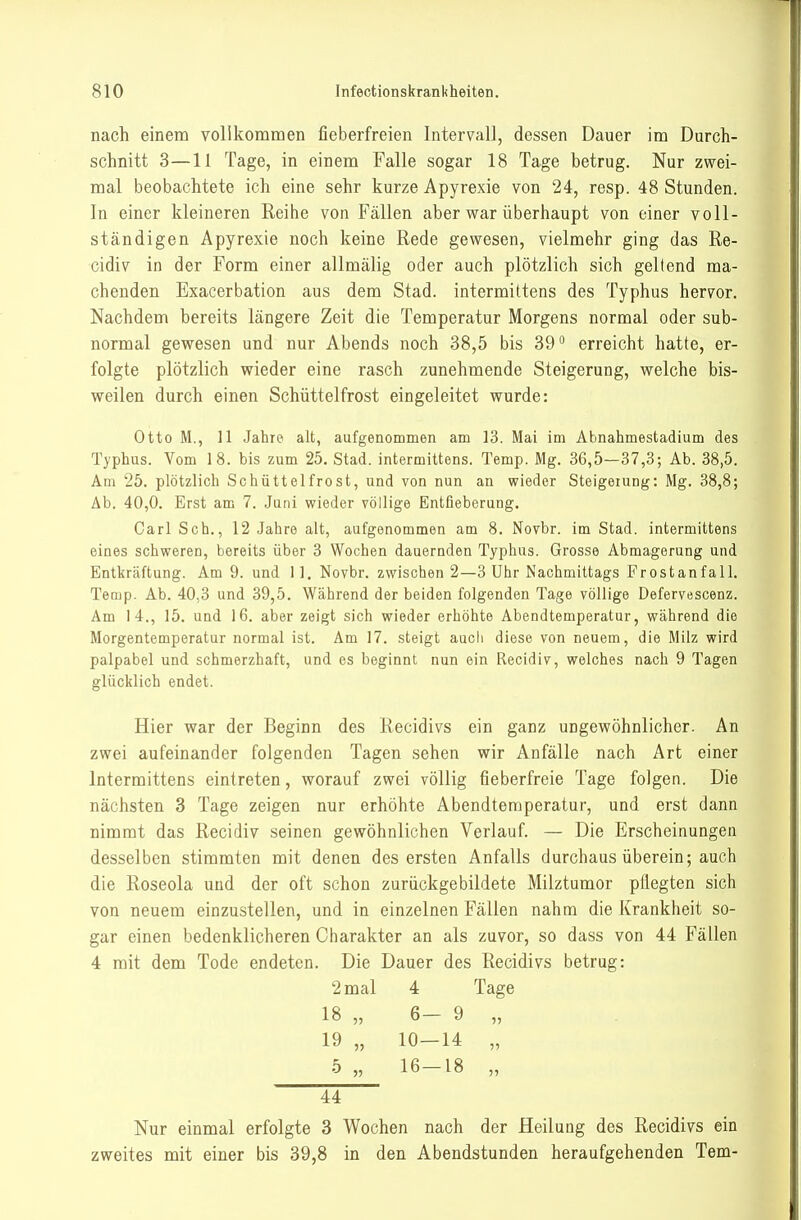 nach einem vollkomnaen fieberfreien Intervall, dessen Dauer im Durch- schnitt 3—11 Tage, in einem Falle sogar 18 Tage betrug. Nur zwei- mal beobachtete ich eine sehr kurze Apyrexie von 24, resp. 48 Stunden. In einer kleineren Reihe von Fällen aber war überhaupt von einer voll- ständigen Apyrexie noch keine Rede gewesen, vielmehr ging das Re- cidiv in der Form einer allmälig oder auch plötzlich sich geltend ma- chenden Exacerbation aus dem Stad. intermittens des Typhus hervor. Nachdem bereits längere Zeit die Temperatur Morgens normal oder sub- normal gewesen und nur Abends noch 38,5 bis 39 erreicht hatte, er- folgte plötzlich wieder eine rasch zunehmende Steigerung, welche bis- weilen durch einen Schüttelfrost eingeleitet wurde: Otto M., 11 Jahre alt, aufgenommen am 13. Mai im Abnahmestadium des Typhus. Vom 18. bis zum 25. Stad. intermittens. Temp. Mg. 36,5—37,3; Ab. 38,5. Am 25. plötzlich Schüttelfrost, und von nun an wieder Steigerung: Mg. 38,8; Ab. 40,0. Erst am 7. Juni wieder völlige Entfieberung. Carl Sch., 12 Jahre alt, aufgenommen am 8. Novbr. im Stad. intermittens eines schweren, bereits über 3 Wochen dauernden Typhus. Grosse Abmagerung und Entkräftung. Am 9. und 11. Novbr. zwischen 2—3 Uhr Nachmittags Frostanfall. Temp. Ab. 40,3 und 39,5. Während der beiden folgenden Tage völlige Defervescenz. Am 14., 15. und 16. aber zeigt sich wieder erhöhte Abendtemperatur, während die Morgentemperatur normal ist. Am 17. steigt auch diese von neuem, die Milz wird palpabel und schmerzhaft, und es beginnt nun ein Recidiv, welches nach 9 Tagen glücklich endet. Hier war der Beginn des Recidivs ein ganz ungewöhnlicher. An zwei aufeinander folgenden Tagen sehen wir Anfälle nach Art einer Intermittens eintreten, worauf zwei völlig fieberfreie Tage folgen. Die nächsten 3 Tage zeigen nur erhöhte Abendtemperatur, und erst dann nimmt das Recidiv seinen gewöhnlichen Verlauf. — Die Erscheinungen desselben stimmten mit denen des ersten Anfalls durchaus überein; auch die Roseola und der oft schon zurückgebildete Milztumor pflegten sich von neuem einzustellen, und in einzelnen Fällen nahm die Krankheit so- gar einen bedenklicheren Charakter an als zuvor, so dass von 44 Fällen 4 mit dem Tode endeten. Die Dauer des Recidivs betrug: 2 mal 4 Tage 18 „ 6- 9 55 19 „ 10— 14 5) 5 „ 16- 18 55 44 Nur einmal erfolgte 3 Wochen nach der Heilung des Recidivs ein zweites mit einer bis 39,8 in den Abendstunden heraufgehenden Tem-