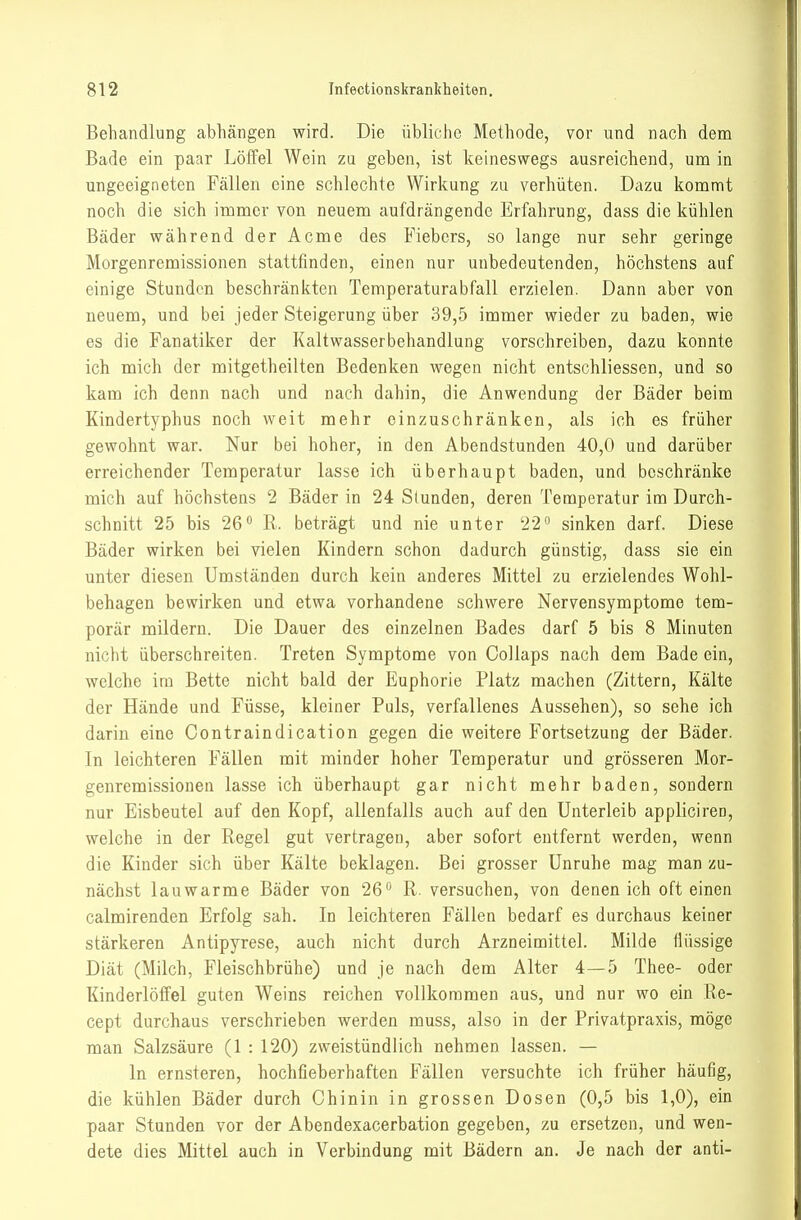 Behandlung abhängen wird. Die übliche Methode, vor und nach dem Bade ein paar Löffel Wein zu geben, ist keineswegs ausreichend, um in ungeeigneten Fällen eine schlechte Wirkung zu verhüten. Dazu kommt noch die sich immer von neuem aufdrängende Erfahrung, dass die kühlen Bäder während der Acme des Fiebers, so lange nur sehr geringe Morgenremissionen stattfinden, einen nur unbedeutenden, höchstens auf einige Stunden beschränkten Temperaturabfall erzielen. Dann aber von neuem, und bei jeder Steigerung über 39,5 immer wieder zu baden, wie es die Fanatiker der Kaltwasserbehandlung vorschreiben, dazu konnte ich niich der mitgetheilten Bedenken wegen nicht entschliessen, und so kam ich denn nach und nach dahin, die Anwendung der Bäder beim Kindertyphus noch weit mehr einzuschränken, als ich es früher gewohnt war. Nur bei hoher, in den Abendstunden 40,0 und darüber erreichender Temperatur lasse ich überhaupt baden, und beschränke mich auf höchstens 2 Bäder in 24 Stunden, deren Temperatur im Durch- schnitt 25 bis 26° R. beträgt und nie unter 22 sinken darf. Diese Bäder wirken bei vielen Kindern schon dadurch günstig, dass sie ein unter diesen Umständen durch kein anderes Mittel zu erzielendes Wohl- behagen bewirken und etwa vorhandene schwere Nervensymptome tem- porär mildern. Die Dauer des einzelnen Bades darf 5 bis 8 Minuten nicht überschreiten. Treten Symptome von Collaps nach dem Bade ein, welche im Bette nicht bald der Euphorie Platz machen (Zittern, Kälte der Hände und Füsse, kleiner Puls, verfallenes Aussehen), so sehe ich darin eine Contraindication gegen die weitere Fortsetzung der Bäder. In leichteren Fällen mit minder hoher Temperatur und grösseren Mor- genremissionen lasse ich überhaupt gar nicht mehr baden, sondern nur Eisbeutel auf den Kopf, allenfalls auch auf den Unterleib appliciren, welche in der Regel gut vertragen, aber sofort entfernt werden, wenn die Kinder sich über Kälte beklagen. Bei grosser Unruhe mag man zu- nächst lauwarme Bäder von 26° R. versuchen, von denen ich oft einen calmirenden Erfolg sah. In leichteren Fällen bedarf es durchaus keiner stärkeren Antipyrese, auch nicht durch Arzneimittel. Milde flüssige Diät (Milch, Fleischbrühe) und je nach dem Alter 4—5 Thee- oder Kinderlöffel guten Weins reichen vollkommen aus, und nur wo ein Re- cept durchaus verschrieben werden muss, also in der Privatpraxis, möge man Salzsäure (1 : 120) zweistündlich nehmen lassen. — In ernsteren, hochfieberhaften Fällen versuchte ich früher häufig, die kühlen Bäder durch Chinin in grossen Dosen (0,5 bis 1,0), ein paar Stunden vor der Abendexacerbation gegeben, zu ersetzen, und wen- dete dies Mittel auch in Verbindung mit Bädern an. Je nach der anti-