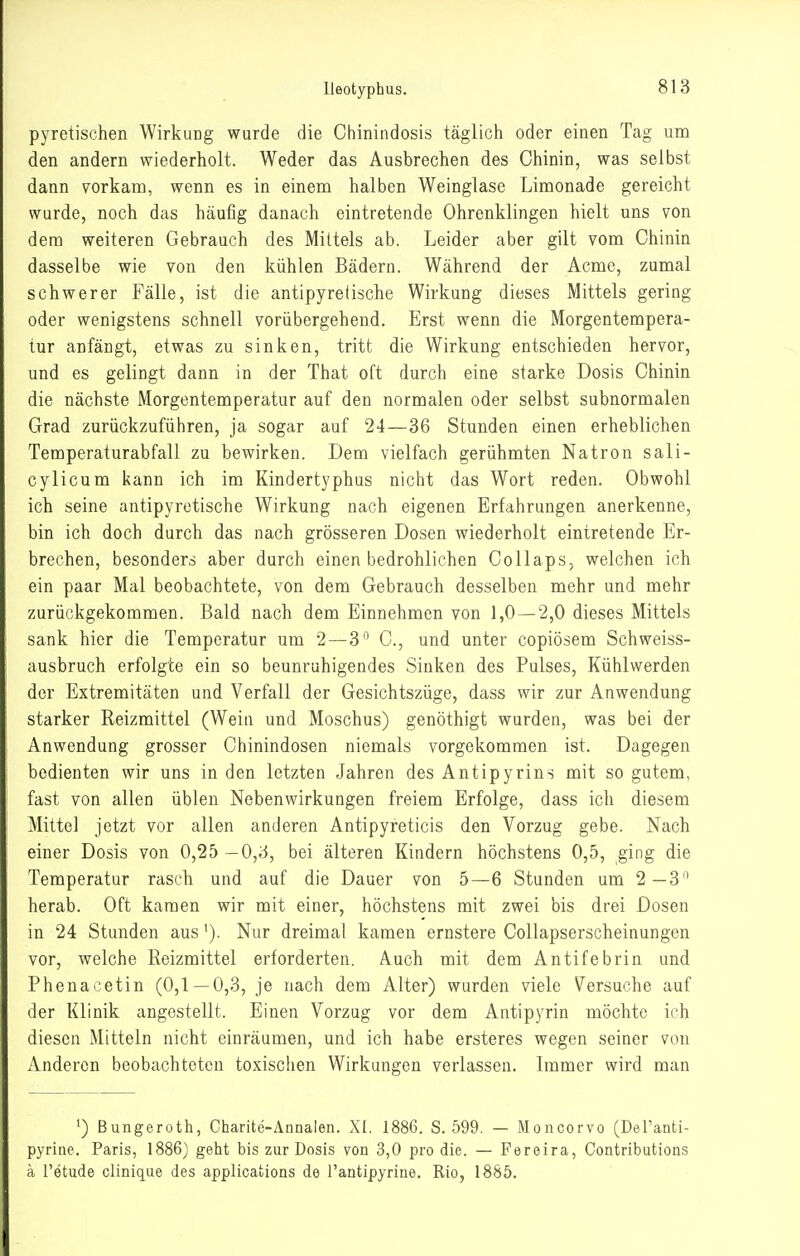 pyretischen Wirkung wurde die Ohinindosis täglich oder einen Tag um den andern wiederholt. Weder das Ausbrechen des Chinin, was selbst dann vorkam, wenn es in einem halben Weinglase Limonade gereicht wurde, noch das häufig danach eintretende Ohrenklingen hielt uns von dem weiteren Gebrauch des Mittels ab. Leider aber gilt vom Chinin dasselbe wie von den kühlen Bädern. Während der Acme, zumal schwerer Fälle, ist die antipyretische Wirkung dieses Mittels gering oder wenigstens schnell vorübergehend. Erst wenn die Morgentempera- tur anfängt, etwas zu sinken, tritt die Wirkung entschieden hervor, und es gelingt dann in der That oft durch eine starke Dosis Chinin die nächste Morgentemperatur auf den normalen oder selbst subnormalen Grad zurückzuführen, ja sogar auf 24—36 Stunden einen erheblichen Temperaturabfall zu bewirken. Dem vielfach gerühmten Natron sali- cylicum kann ich im Kindertyphus nicht das Wort reden. Obwohl ich seine antipyretische Wirkung nach eigenen Erfahrungen anerkenne, bin ich doch durch das nach grösseren Dosen wiederholt eintretende Er- brechen, besonders aber durch einen bedrohlichen Coilaps., welchen ich ein paar Mal beobachtete, von dem Gebrauch desselben mehr und mehr zurückgekommen. Bald nach dem Einnehmen von 1,0 — 2,0 dieses Mittels sank hier die Temperatur um 2—S'^ C, und unter copiösem Schweiss- ausbruch erfolgte ein so beunruhigendes Sinken des Pulses, Kühlwerden der Extremitäten und Verfall der Gesichtszüge, dass wir zur Anwendung starker Reizmittel (Wein und Moschus) genöthigt wurden, was bei der Anwendung grosser Chinindosen niemals vorgekommen ist. Dagegen bedienten wir uns in den letzten Jahren des Antipyrins mit so gutem, fast von allen üblen Nebenwirkungen freiem Erfolge, dass ich diesem Mittel jetzt vor allen anderen Antipyreticis den Vorzug gebe. Nach einer Dosis von 0,25 — 0,6, bei älteren Kindern höchstens 0,5, ging die Temperatur rasch und auf die Dauer von 5—6 Stunden um 2—3'^ herab. Oft kamen wir mit einer, höchstens mit zwei bis drei Dosen in 24 Stunden aus'). Nur dreimal kamen ernstere Collapserscheinungen vor, welche Reizmittel erforderten. Auch mit dem Antifebrin und Phenacetin (0,1 — 0,3, je nach dem Alter) wurden viele Versuche auf der Klinik angestellt. Einen Vorzug vor dem Antipyrin möchte ich diesen Mitteln nicht einräumen, und ich habe ersteres wegen seiner von Anderen beobachteten toxischen Wirkungen verlassen. Immer wird man ^) Bungeroth, Charite-Annalen. XI. 1886. S. 599. — Moncorvo (Del'anti- pyrine. Paris, 1886) geht bis zur Dosis von 3,0 pro die. — Fereira, Contributions ä l'etude clinique des applications de l'antipyrine. Rio, 1885.