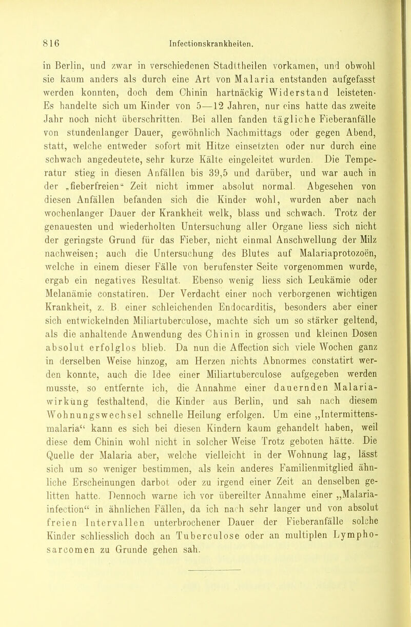 in Berlin, und zwar in verschiedenen Stadttheilen vorkamen, vmd obwohl sie kaum anders als durch eine Art von Malaria entstanden aufgefasst werden konnten, doch dem Chinin hartnäckig Widerstand leisteten- Es handelte sich um Kinder von 5—12 Jahren, nur eins hatte das zweite Jahr noch nicht überschritten. Bei allen fanden tägliche Fieberanfälle von stundenlanger Dauer, gewöhnlich Nachmittags oder gegen Abend, statt, welche entweder sofort mit Hitze einsetzten oder nur durch eine schwach angedeutete, sehr kurze Kälte eingeleitet wurden. Die Tempe- ratur stieg in diesen Anfällen bis 39,5 und darüber, und war auch in der „fieberfreien Zeit nicht immer absolut normal. Abgesehen von diesen Anfällen befanden sich die Kinder wohl, wurden aber nach wochenlanger Dauer der Krankheit welk, blass und schwach. Trotz der genauesten und wiederholten Untersuchung aller Organe liess sich nicht der geringste Grund für das Fieber, nicht einmal Anschwellung der Milz nachweisen; auch die Untersuchung des Blutes auf Malariaprotozoen, welche in einem dieser Fälle von berufenster Seite vorgenommen wurde, ergab ein negatives Resultat. Ebenso wenig liess sich Leukämie oder Melanämie constatiren. Der Verdacht einer noch verborgenen wichtigen Krankheit, z. B. einer schleichenden Endocarditis, besonders aber einer sich entwickelnden Miliartuberculose, machte sich um so stärker geltend, als die anhaltende Anwendung des Chinin in grossen und kleinen Dosen absolut erfolglos blieb. Da nun die Affection sich viele Wochen ganz in derselben Weise hinzog, am Herzen nichts Abnormes constatirt wer- den konnte, auch die Idee einer Miliartuberculose aufgegeben werden rausste, so entfernte ich, die Annahme einer dauernden Malaria- wirkiing festhaltend, die Kinder aus Berlin, und sah nach diesem Wohnungswechsel schnelle Heilung erfolgen. Um eine „Intermittens- malaria kann es sich bei diesen Kindern kaum gehandelt haben, weil diese dem Chinin wohl nicht in solcher Weise Trotz geboten hätte. Die Quelle der Malaria aber, welche vielleicht in der Wohnung lag, lässt sich um so weniger bestimmen, als kein anderes Familienmitglied ähn- liche Erscheinungen darbot oder zu irgend einer Zeit an denselben ge- litten hatte. Dennoch warne ich vor übereilter Annahme einer „Malaria- infection in ähnlichen Fällen, da ich nai h sehr langer und von absolut freien Intervallen unterbrochener Dauer der Fieberanfälle solche Kinder schliesslich doch an Tuberculose oder an multiplen Lympho- sarcomen zu Grunde gehen sah.