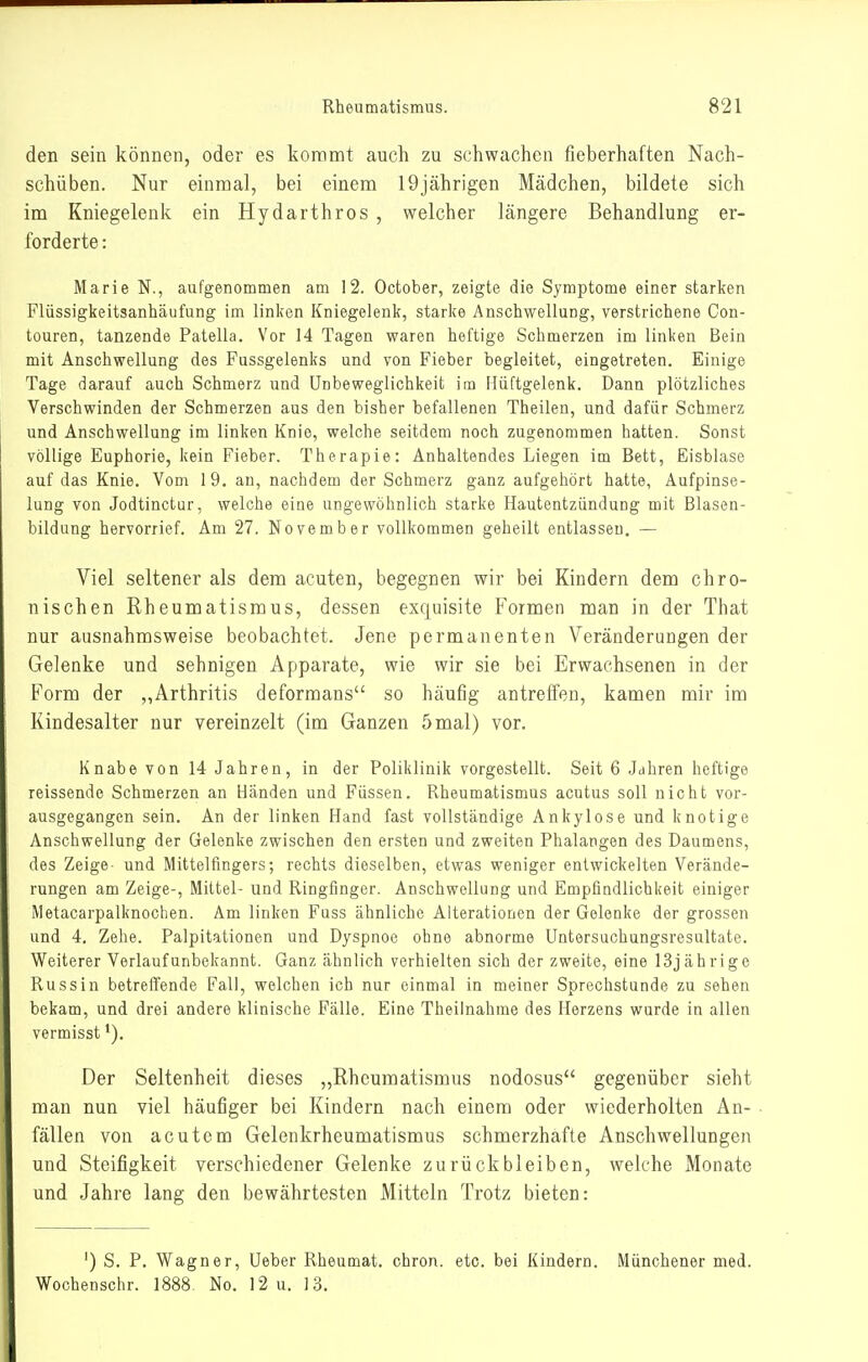 den sein können, oder es kommt auch zu schwachen fieberhaften Nach- schüben. Nur einmal, bei einem 19jährigen Mädchen, bildete sich im Kniegelenk ein Hydarthros , welcher längere Behandlung er- forderte : Marie N., aufgenommen am 12. October, zeigte die Symptome einer starken Flüssigkeitsanhäufung im linken Kniegelenk, starke Anschwellung, verstrichene Con- touren, tanzende Patella. Vor 14 Tagen waren heftige Schmerzen im linken Bein mit Anschwellung des Fussgelenks und von Fieber begleitet, eingetreten. Einige Tage darauf auch Schmerz und ünbeweglichkeit im Hüftgelenk. Dann plötzliches Verschwinden der Schmerzen aus den bisher befallenen Theilen, und dafür Schmerz und Anschwellung im linken Knie, welche seitdem noch zugenommen hatten. Sonst völlige Euphorie, kein Fieber. Therapie: Anhaltendes Liegen im Bett, Eisblase auf das Knie. Vom 19. an, nachdem der Schmerz ganz aufgehört hatte, Aufpinse- lung von Jodtinctur, welche eine ungewöhnlich starke Hautentzündung mit Blasen- bildung hervorrief. Am 27. November vollkommen geheilt entlassen. — Viel seltener als dem acuten, begegnen wir bei Kindern dem chro- nischen Rheumatismus, dessen exquisite Formen man in der That nur ausnahmsweise beobachtet. Jene permanenten Veränderungen der Gelenke und sehnigen Apparate, wie wir sie bei Erwachsenen in der Form der „Arthritis deformans so häufig antreffen, kamen mir im Kindesalter nur vereinzelt (im Ganzen 5 mal) vor. Knabe von 14 Jahren, in der Poliklinik vorgestellt. Seit 6 .Jdhren heftige reissende Schmerzen an Händen und Füssen. Rheumatismus acutus soll nicht vor- ausgegangen sein. An der linken Hand fast vollständige Ankylose und knotige Anschwellung der Gelenke zwischen den ersten und zweiten Phalangen des Daumens, des Zeige- und Mittelfingers; rechts dieselben, etwas weniger entwickelten Verände- rungen am Zeige-, Mittel- und Ringfinger. Anschwellung und Empfindlichkeit einiger Metacarpalknochen. Am linken Fuss ähnliche Alterationen der Gelenke der grossen und 4. Zehe. Palpitationen und Dyspnoe ohne abnorme Untersuchungsresultate. Weiterer Verlauf unbekannt. Ganz ähnlich verhielten sich der zweite, eine 13jährige Russin betreffende Fall, welchen ich nur einmal in meiner Sprechstunde zu sehen bekam, und drei andere klinische Fälle. Eine Theilnahme des Herzens wurde in allen vermisst *). Der Seltenheit dieses „Rheumatismus nodosus gegenüber sieht man nun viel häufiger bei Kindern nach einem oder wiederholten An- fällen von acutem Gelenkrheumatismus schmerzhafte Anschwellungen und Steifigkeit verschiedener Gelenke zurückbleiben, welche Monate und Jahre lang den bewährtesten Mitteln Trotz bieten: ') S. P. Wagner, Ueber Rheumat. chron. etc. bei Kindern. Munchener med. Wochenschr. 1888 No. 12 u. 13.