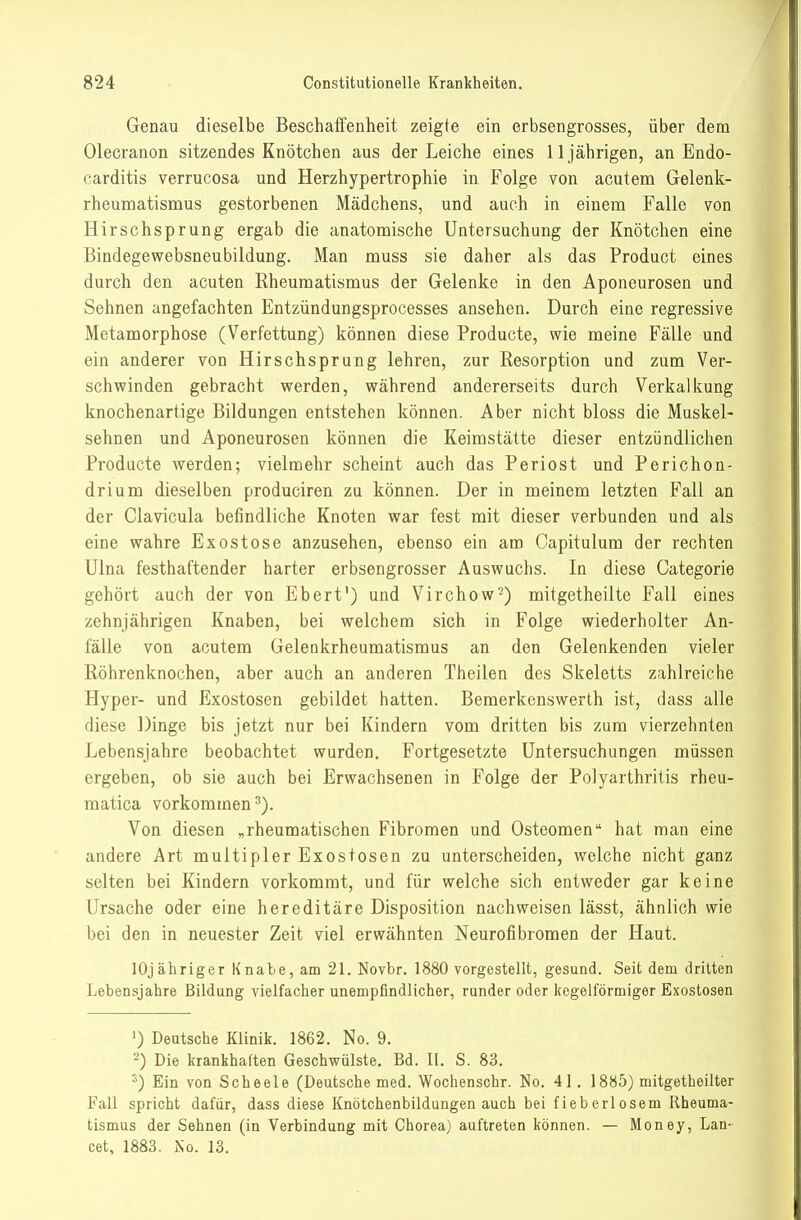 Genau dieselbe Beschaffenheit zeigte ein erbsengrosses, über dem Olecranon sitzendes Knötchen aus der Leiche eines 11 jährigen, an Endo- carditis verrucosa und Herzhypertrophie in Folge von acutem Gelenk- rheumatisnaus gestorbenen Mädchens, und auch in einem Falle von Hirschsprung ergab die anatomische Untersuchung der Knötchen eine Bindegewebsneubildung. Man muss sie daher als das Product eines durch den acuten Rheumatismus der Gelenke in den Aponeurosen und Sehnen angefachten Entzündungsprocesses ansehen. Durch eine regressive Metamorphose (Verfettung) können diese Producte, wie meine Fälle und ein anderer von Hirschsprung lehren, zur Resorption und zum Ver- schwinden gebracht werden, während andererseits durch Verkalkung knochenartige Bildungen entstehen können. Aber nicht bloss die Muskel- sehnen und Aponeurosen können die Keimstätte dieser entzündlichen Producte werden; vielmehr scheint auch das Periost und Perichon- drium dieselben produciren zu können. Der in meinem letzten Fall an der Clavicula befindliche Knoten war fest mit dieser verbunden und als eine wahre Exostose anzusehen, ebenso ein am Capitulura der rechten Ulna festhaftender harter erbsengrosser Auswuchs. In diese Categorie gehört auch der von Ebert') und Virchow'-) mitgetheilte Fall eines zehnjährigen Knaben, bei welchem sich in Folge wiederholter An- fälle von acutem Gelenkrheumatismus an den Gelenkenden vieler Röhrenknochen, aber auch an anderen Theilen des Skeletts zahlreiche Hyper- und Exostosen gebildet hatten. Bemerkenswerth ist, dass alle diese Dinge bis jetzt nur bei Kindern vom dritten bis zum vierzehnten Lebensjahre beobachtet wurden. Fortgesetzte Untersuchungen müssen ergeben, ob sie auch bei Erwachsenen in Folge der Polyarthritis rheu- matica vorkommen^). Von diesen „rheumatischen Fibromen und Osteomen hat man eine andere Art multipler Exostosen zu unterscheiden, welche nicht ganz selten bei Kindern vorkommt, und für welche sich entweder gar keine Ursache oder eine hereditäre Disposition nachweisen lässt, ähnlich wie bei den in neuester Zeit viel erwähnten Neurofibromen der Haut. lOjähriger Knabe, am 21. Novbr. 1880 vorgestellt, gesund. Seit dem dritten Lebensjahre Bildung vielfacher unempfindlicher, rander oder kegelförmiger Exostosen ') Deutsche Klinik. 1862. No. 9. -) Die krankhaften Geschwülste. Bd. II. S. 83. ^) Ein von Scheele (Deutsche med. Wochenschr. No. 41. 1885) mitgetheilter Fall spricht dafür, dass diese Knötchenbildungen auch bei fieberlosem Rheuma- tismus der Sehnen (in Verbindung mit Chorea) auftreten können. — Money, Lau- cet, 1883. jSo. 13.