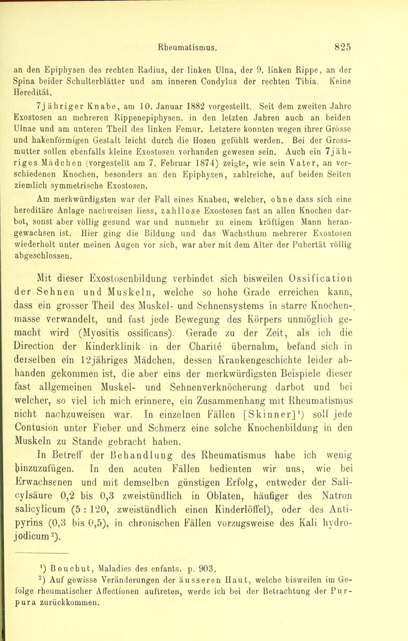 an den Epiphysen des rechten Radius, der linken Ulna, der 9. linken Rippe, an der Spina beider Schulterblätter und am inneren Condylus der rechten Tibia. Keine Heredität. 7j ähriger Knabe, am 10. Januar 1882 vorgestellt. Seit dem zweiten Jahre Exostosen an mehreren Rippenepiphysen, in den letzten Jahren auch an beiden Ulnae und am unteren Theil des linken Femur. Letztere konnten wegen ihrer Grösse und hakenförmigen Gestalt leicht durch die Hosen gefühlt werden. Bei der Gross- mutter sollen ebenfalls kleine Exostosen vorhanden gewesen sein. Auch ein 7jäh- riges Mädchen (vorgestellt am 7. Februar 1874) zeigte, wie sein Vater, an ver- schiedenen Knochen, besonders an den Epiphysen, zahlreiche, auf beiden Seiten ziemlich symmetrische Exostosen. Am merkwürdigsten war der Fall eines Knaben, welcher, ohne dass sich eine hereditäre Anlage nachweisen liess, zahllose Exostosen fast an allen Knochen dar- bot, sonst aber völlig gesund war und nunmehr zu einem kräftigen Mann heran- gewachsen ist. Hier ging die Bildung und das Wachsthum mehrerer Exostosen wiederholt unter meinen Augen vor sich, war aber mit dem Älter der Pubertät völlig abgeschlossen. Mit dieser Exostosenbildung verbindet sich bisweilen Ossification der Sehnen und Muskeln, welche so hohe Grade erreichen kann, dass ein grosser Theil des Muskel- und Sehnensystems in starre Knochen-, raasse verwandelt, und fast jede Bewegung des Körpers unmöglich ge- macht wird (Myositis ossificans). Gerade zu der Zeit, als ich die Direction der Kinderklinik in der Charite übernahm, befand sich in derselben ein r2jähriges Mädchen, dessen Krankengeschichte leider ab- handen gekommen ist, die aber eins der merkwürdigsten Beispiele dieser fast allgemeinen Muskel- und Sehnenverknöcherung darbot und bei welcher, so viel ich mich erinnere, ein Zusammenhang mit Rheumatismus nicht nachzuweisen war. In einzelnen Fällen [Skinner]') soll jede Contusion unter Fieber und Schmerz eine solche Knochenbildung in den Muskeln zu Stande gebracht haben. In Betreff der Behandlung des Rheumatismus habe ich wenig hinzuzufügen. In den acuten Fällen bedienten wir uns, wie bei Erwachsenen und mit demselben günstigen Erfolg, entweder der Sali- cylsäure 0,2 bis 0,3 zweistündlich in Oblaten, häufiger des Natron salicylicum (5: 120, zweistündlich einen Kinderlöffel), oder des Anti- pyrins (0,3 bis 0,5), in chronischen Fällen vorzugsweise des Kali hydro- jodicum 2). ') Bouchut, Maladies des enfants. p. 903. -) Auf gewisse Veränderungen der äusseren Haut, welche bisweilen im Ge- folge rheumatischer AfTectionen auftreten, werde ich bei der Betrachtung der Pur- pura zurückkommen.