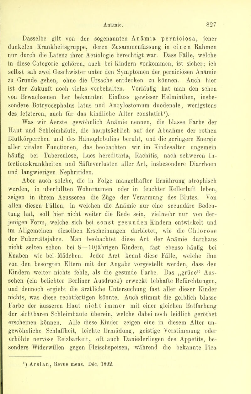 Dasselbe gilt von der sogenannten Anämia perniciosa, jener dunkelen Krankheitsgruppe, deren Zusammenfassung in einen Rahmen nur durch die Latenz ihrer Aetiologie berechtigt war. Dass Fälle, welche in diese Categorie gehören, auch bei Kindern vorkommen, ist sicher; ich selbst sah zwei Geschwister unter den Symptomen der perniciösen Anämie zu Grunde gehen, ohne die Ursache entdecken zu können. Auch hier ist der Zukunft noch vieles vorbehalten. Vorläufig hat man den schon von Erwachsenen her bekannten Einfluss gewisser Helminthen, insbe- sondere Botryocephalus latus und Ancylostoraum duodenale, wenigstens des letzteren, auch für das kindliche Alter constatirt'). Was wir Aerzte gewöhnlich Anämie nennen, die blasse Farbe der Haut und Schleimhäute, die hauptsächlich auf der Abnahme der rothen Blutkörperchen und des Hämoglobulins beruht, und die geringere Energie aller vitalen Functionen, das beobachten wir ira Kindesalter ungemein häufig bei Tuberculose, Lues hereditaria, Rachitis, nach schweren Li- fectionskrankheiten und Säfte Verlusten aller Art, insbesondere Diarrhoen und langwierigen Nephritiden. Aber auch solche, die in Folge mangelhafter Ernährung atrophisch werden, in überfüllten Wohnräumen oder in feuchter Kellerluft leben, zeigen in ihrem Aeusseren die Züge der Verarmung des Blutes. Von allen diesen Fällen, in welchen die Anämie nur eine secundäre Bedeu- tung hat, soll hier nicht weiter die Rede sein, vielmehr nur von der- jenigen Form, welche sich bei sonst gesunden Kindern entwickelt und im Allgemeinen dieselben Erscheinungen darbietet, wie die Chlorose der Pubertätsjahre. Man beobachtet diese Art der Anämie durchaus nicht selten schon bei 8 —10jährigen Kindern, fast ebenso häufig bei Knaben wie bei Mädchen. Jeder Arzt kennt diese Fälle, welche ihm von den besorgten Eltern mit der Angabe vorgestellt werden, dass den Kindern weiter nichts fehle, als die gesunde Farbe. Das „grüne Aus- sehen (ein beliebter Berliner Ausdruck) erweckt lebhafte Befürchtungen, und dennoch ergiebt die ärztliche Untersuchung fast aller dieser Kinder nichts, was diese rechtfertigen könnte. Auch stimmt die gelblich blasse Farbe der äusseren Haut nicht immer mit einer gleichen Entfärbung der sichtbaren Schleimhäute überein, welche dabei noch leidlich geröthet erscheinen können. Alle diese Kinder zeigen eine in diesem Alter un- gewöhnliche Schlaffheit, leichte Ermüdung, geistige Verstimmung oder erhöhte nervöse Reizbarkeit, oft auch Daniederliegen des Appetits, be- sonders Widerwillen gegen Fleischspeisen, während die bekannte Pica •) Ärslan, Revue mens. Dec. 1892.