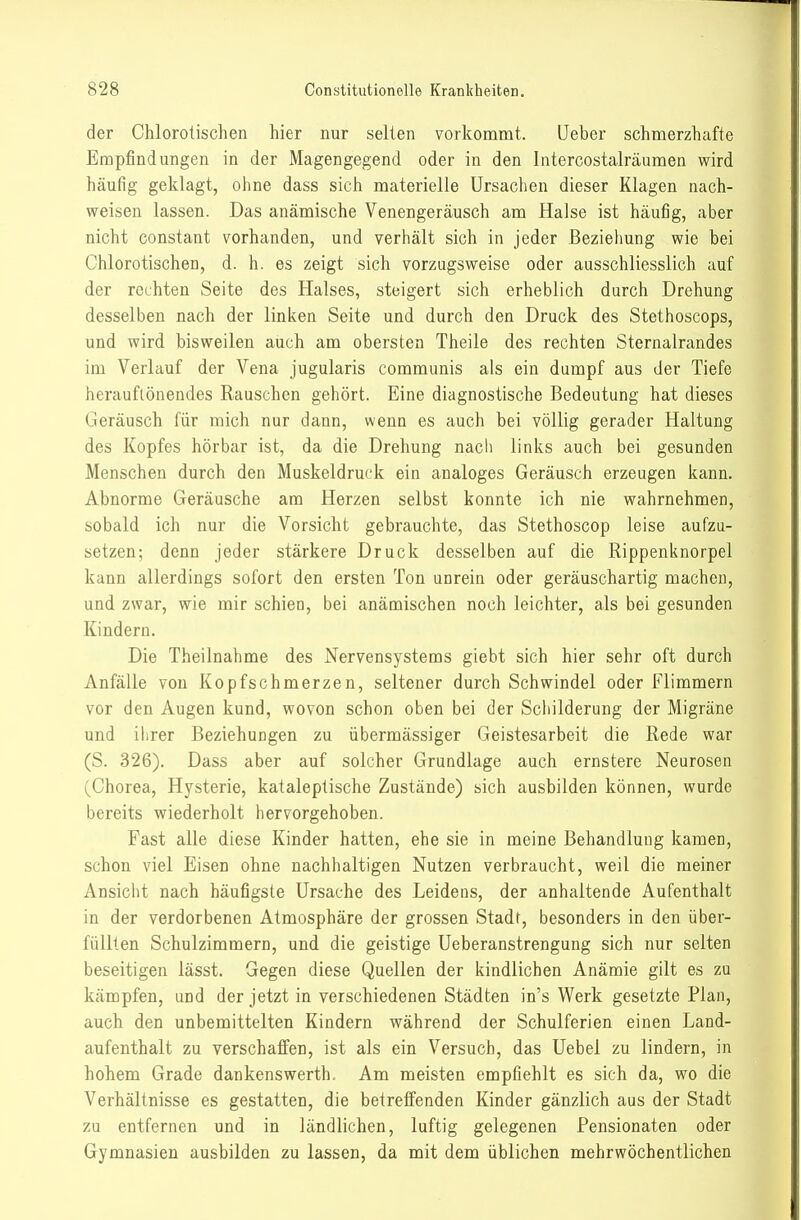 der Chlorolischen hier nur selten vorkommt. lieber schmerzhafte Empfindungen in der Magengegend oder in den Intercostalräumen wird häufig geklagt, ohne dass sich materielle Ursachen dieser Klagen nach- weisen lassen. Das anämische Venengeräusch am Halse ist häufig, aber nicht constant vorhanden, und verhält sich in jeder Beziehung wie bei Chlorotischen, d. h. es zeigt sich vorzugsweise oder ausschliesslich auf der rechten Seite des Halses, steigert sich erheblich durch Drehung desselben nach der linken Seite und durch den Druck des Stethoscops, und wird bisweilen auch am obersten Theile des rechten Sternalrandes im Verlauf der Vena jugularis communis als ein dumpf aus der Tiefe herauflönendes Rauschen gehört. Eine diagnostische Bedeutung hat dieses Geräusch für mich nur dann, wenn es auch bei völlig gerader Haltung des Kopfes hörbar ist, da die Drehung nach links auch bei gesunden Menschen durch den Muskeldruck ein analoges Geräusch erzeugen kann. Abnorme Geräusche am Herzen selbst konnte ich nie wahrnehmen, sobald ich nur die Vorsicht gebrauchte, das Stethoscop leise aufzu- setzen; denn jeder stärkere Druck desselben auf die Rippenknorpel kann allerdings sofort den ersten Ton unrein oder geräuschartig machen, und zwar, wie mir schien, bei anämischen noch leichter, als bei gesunden Kindern. Die Theilnahme des Nervensystems gieht sich hier sehr oft durch Anfälle von Kopfschmerzen, seltener durch Schwindel oder Flimmern vor den Augen kund, wovon schon oben bei der Schilderung der Migräne und ihrer Beziehungen zu übermässiger Geistesarbeit die Rede war (S. 326). Dass aber auf solcher Grundlage auch ernstere Neurosen (Chorea, Hysterie, kataleptische Zustände) sich ausbilden können, wurde bereits wiederholt hervorgehoben. Fast alle diese Kinder hatten, ehe sie in meine Behandlung kamen, schon viel Eisen ohne nachhaltigen Nutzen verbraucht, weil die meiner Ansicht nach häufigste Ursache des Leidens, der anhaltende Aufenthalt in der verdorbenen Atmosphäre der grossen Stadt, besonders in den über- füllten Schulzimmern, und die geistige Ueberanstrengung sich nur selten beseitigen lässt. Gegen diese Quellen der kindlichen Anämie gilt es zu kämpfen, und der jetzt in verschiedenen Städten in's Werk gesetzte Plan, auch den unbemittelten Kindern während der Schulferien einen Land- aufenthalt zu verschaffen, ist als ein Versuch, das Uebel zu lindern, in hohem Grade dankenswerth. Am meisten empfiehlt es sich da, wo die Verhältnisse es gestatten, die betreffenden Kinder gänzlich aus der Stadt zu entfernen und in ländlichen, luftig gelegenen Pensionaten oder Gymnasien ausbilden zu lassen, da mit dem üblichen mehrwöchentlichen