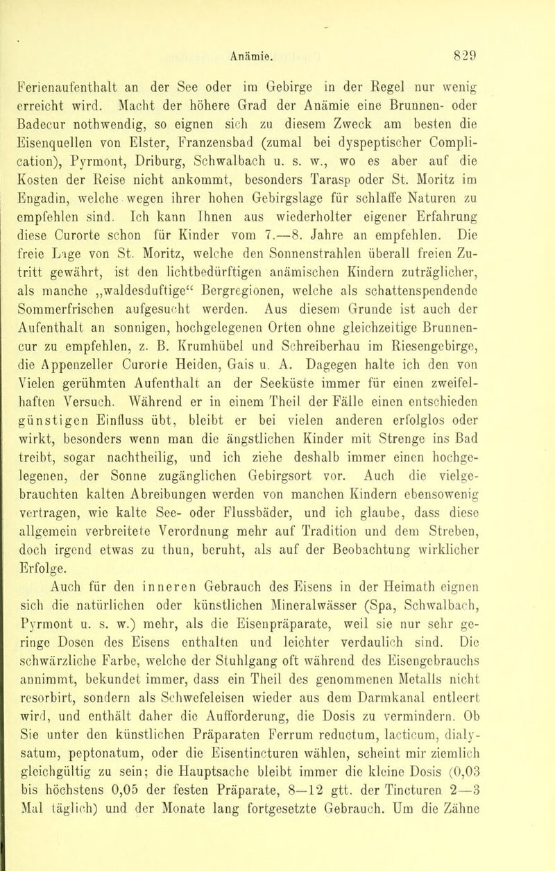 Ferienaufenthalt an der See oder im Gebirge in der Regel nur wenig erreicht wird. Macht der höhere Grad der Anämie eine Brunnen- oder Badecur nothwendig, so eignen sich zu diesem Zweck am besten die Eisenquellen von Elster, Franzensbad (zumal bei dyspeptischer Compli- cation), Pyrmont, Driburg, Schwalbach u. s. w., wo es aber auf die Kosten der Reise nicht ankommt, besonders Tarasp oder St. Moritz im Engadin, welche wegen ihrer hohen Gebirgslage für schlaffe Naturen zu empfehlen sind. Ich kann Ihnen aus wiederholter eigener Erfahrung diese Curorte schon für Kinder vom 7.—8. Jahre an empfehlen. Die freie L'ige von St. Moritz, welche den Sonnenstrahlen überall freien Zu- tritt gewährt, ist den lichtbedürftigen anämischen Kindern zuträglicher, als manche „waldesduftige Bergregionen, welche als schattenspendende Sommerfrischen aufgesucht werden. Aus diesem Grande ist auch der Aufenthalt an sonnigen, hochgelegenen Orten ohne gleichzeitige Brunnen- cur zu empfehlen, z. B. Krumhübel und Schreiberhau im Riesengebirgo, die Appenzeller Curorte Heiden, Gais u. A. Dagegen halte ich den von Vielen gerühmten Aufenthalt an der Seeküste immer für einen zweifel- haften Versuch. Während er in einem Theil der Fälle einen entschieden günstigen Einfluss übt, bleibt er bei vielen anderen erfolglos oder wirkt, besonders wenn man die ängstlichen Kinder mit Strenge ins Bad treibt, sogar nachtheilig, und ich ziehe deshalb immer einen hochge- legenen, der Sonne zugänglichen Gebirgsort vor. Auch die vielge- brauchten kalten Abreibungen werden von manchen Kindern ebensowenig vertragen, wie kalte See- oder Flussbäder, und ich glaube, dass diese allgemein verbreitete Verordnung mehr auf Tradition und dem Streben, doch irgend etwas za thun, beruht, als auf der Beobachtung wirklicher Erfolge. Auch für den inneren Gebrauch des Eisens in der Heimath eignen sich die natürlichen oder künstlichen Mineralwässer (Spa, Schwalbach, Pyrmont u. s. w.) mehr, als die Eisenpräparate, weil sie nur sehr ge- ringe Dosen des Eisens enthalten und leichter verdaulich sind. Die schwärzliche Farbe, welche der Stuhlgang oft während des Eisengebrauchs annimmt, bekundet immer, dass ein Theil des genommenen Metalls nicht rcsorbirt, sondern als Schwefeleisen wieder aus dem Darmkanal entleert wird, und enthält daher die Aufforderung, die Dosis zu vermindern. Ob Sie unter den künstlichen Präparaten Ferrum reductum, lacticum, dialy- satum, peptonatum, oder die Eisentincturen wählen, scheint mir ziemlich gleichgültig zu sein; die Hauptsache bleibt immer die kleine Dosis (0,03 bis höchstens 0,05 der festen Präparate, 8—12 gtt. der Tincturen 2—^3 Mal täglich) und der Monate lang fortgesetzte Gebrauch. Um die Zähne