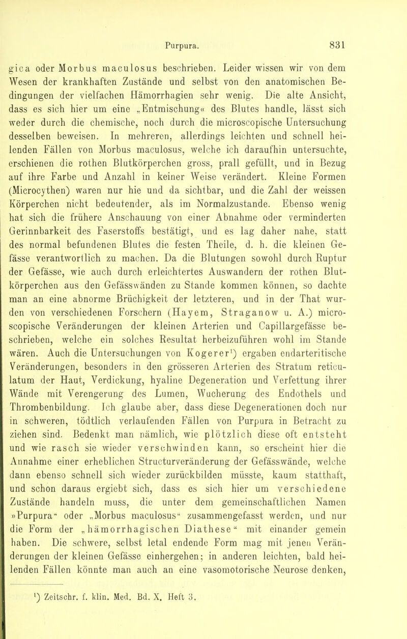 gica oder Morbus maculosus beschrieben. Leider wissen wir von dem Wesen der krankhaften Zustände und selbst von den anatomischen Be- dingungen der vielfachen Hämorrhagien sehr wenig. Die alte Ansicht, dass es sich hier um eine „Entmischung« des Blutes handle, lässt sich weder durch die chemische, noch durch die microscopische Untersuchung desselben beweisen. In mehreren, allerdings leichten und schnell hei- lenden Fällen von Morbus maculosus, welche ich daraufhin untersuchte, erschienen die rothen Blutkörperchen gross, prall gefüllt, und in Bezug auf ihre Farbe und Anzahl in keiner Weise verändert. Kleine Formen (Microcythen) waren nur hie und da sichtbar, und die Zahl der weissen Körperchen nicht bedeutender, als im Normalzustande. Ebenso wenig hat sich die frühere Anschauung von einer Abnahme oder verminderten Gerinnbarkeit des Faserstoffs bestätigt, und es lag daher nahe, statt des normal befundenen Blutes die festen Theile, d. h. die kleinen Ge- fässe verantwortlich zu machen. Da die Blutungen sowohl durch Ruptur der Gefässe, wie auch durch erleichtertes Auswandern der rothen Blut- körperchen aus den Gefässwänden zu Stande kommen können, so dachte man an eine abnorme Brüchigkeit der letzteren, und in der That wur- den von verschiedenen Forschern (Hayem, Straganow u. A.) micro- scopische Veränderungen der kleinen Arterien und Capillargefässe be- schrieben, welche ein solches Resultat herbeizuführen wohl im Stande wären. Auch die Untersuchungen von Kogerer') ergaben endarteritische Veränderungen, besonders in den grösseren Arterien des Stratum reticu- latum der Haut, Verdickung, hyaline Degeneration und Verfettung ihrer Wände mit Verengerung des Lumen, Wucherung des Endothels und Thrombenbildung. Ich glaube aber, dass diese Degenerationen doch nur in schweren, tödtlich verlaufenden Fällen von Purpura in Betracht zu ziehen sind. Bedenkt man nämlich, wie plötzlich diese oft entsteht und wie rasch sie wieder verschwinden kann, so erscheint hier die Annahme einer erheblichen Structurveränderung der Gefässwände, welche dann ebenso schnell sich wieder zurückbilden müsste, kaum statthaft, und schon daraus ergiebt sich, dass es sich hier um verschiedene Zustände handeln muss, die unter dem gemeinschaftlichen Namen »Purpura oder „Morbus maculosus-' zusammengefasst werden, und nur die Form der „hämorrhagischen Diathese mit einander gemein haben. Die schwere, selbst letal endende Form mag mit jenen Verän- derungen der kleinen Gefässe einhergehen; in anderen leichten, bald hei- lenden Fällen könnte man auch an eine vasomotorische Neurose denken, 1) Zeitschr. f. klin. Med. Bd. X. Heft 3.