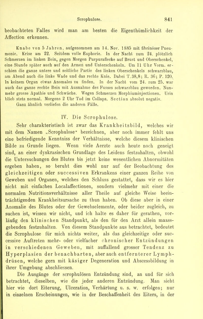 beobachteten Falles wird man am besten die Eigentbümlichkeit der Affection erkennen. Knabe von 5 Jahren, aufgenommen am 14. Nov. 1885 mit fibrinöser Pneu- monie. Krise am 22. Seitdem volle Euphorie. In der Nacht zum 24. plötzlich Schmerzen im linken Bein, gegen Morgen Purpuraflecke auf Brust und Oberschenkel, eine Stunde später auch auf den Armen und Unterschenkeln. Um 11 Uhr Vorm. er- schien die ganze untere und seitliche Partie des linken Oberschenkels schwarzblau, am Abend auch die linke Wade und das rechte Knie. Dabei T.38,8; R. 36; P. 120. In keinem Organ etwas Anomales zu finden. In der Nacht vom 24. zum 25. war auch das ganze rechte Bein mit Ausnahme des Fusses sohwarzblau geworden. Nun- mehr grosse Apathie und Schwäche. Wegen Schmerzen Morphiuminjectionen. Urin blieb stets normal. Morgens 2 Uhr Tod im Collaps. Section absolut negativ. Ganz ähnlich verliefen die anderen Fälle. IV. Die Scrophulose. Sehr charakteristisch ist zwar das Krankheitsbild, welches wir mit dem Namen „Scrophulose bezeichnen, aber noch immer fehlt uns eine befriedigende Kenntniss der Verhältnisse, welche diesem klinischen Bilde zu Grunde liegen. Wenn viele Aerzte auch heute noch geneigt sind, an einer dyskrasischen Grundlage des Leidens festzuhalten, obwohl die Untersuchungen des Blutes bis jetzt keine wesentlichen Abnormitäten ergeben haben, so beruht dies wohl nur auf der Beobachtung des gleichzeitigen oder successiven Erkrankens einer ganzen Reihe von Geweben und Organen, welches den Schluss gestattet, dass wir es hier nicht mit einfachen LocalaflFectionen, sondern vielmehr mit einer die normalen Nutritionsverhältnisse aller Theile auf gleiche Weise beein- trächtigenden Krankheitsursache zu thun haben. Ob diese aber in einer Anomalie des Blutes oder der Gewebselemente, oder beider zugleich, zu suchen ist, wissen wir nicht, und ich halte es daher für gerathen, vor- läufig den klinischen Standpunkt, als den für den Arzt allein maass- gebenden festzuhalten. Von diesem Standpunkte aus betrachtet, bedeutet die Scrophulose für mich nichts weiter, als das gleichzeitige oder suc- cessive Auftreten mehr- oder vielfacher chronischer Entzündungen in verschiedenen Geweben, mit auffallend grosser Tendenz zu Hyperplasien der benachbarten, aber auch entfernterer Lymph- drüsen, welche gern mit käsiger Degeneration und Abscessbildung in ihrer Umgebung abschliessen. Die Ausgänge der scrophulösen Entzündung sind, an und für sich betrachtet, dieselben, wie die jeder anderen Entzündung. Man sieht hier wie dort Eiterung, Ulceration, Verhärtung u. s. w. erfolgen; nur in einzelnen Erscheinungen, wie in der Beschaffenheit des Eiters, in der